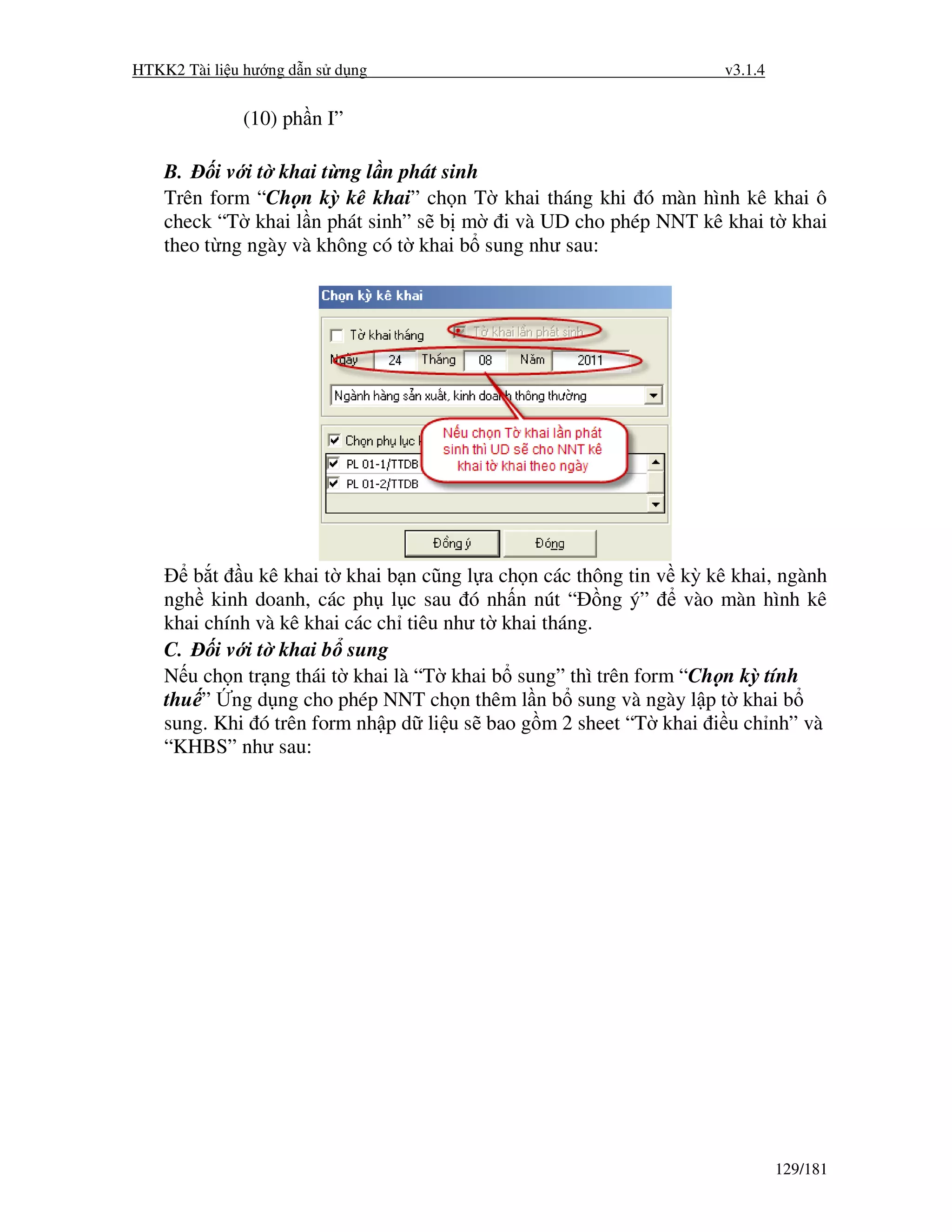 HTKK2 Tài li u hư ng d n s d ng                                     v3.1.4


              (10) ph n I”

    B.    i v i t khai t ng l n phát sinh
    Trên form “Ch n kỳ kê khai” ch n T khai tháng khi ó màn hình kê khai ô
    check “T khai l n phát sinh” s b m i và UD cho phép NNT kê khai t khai
    theo t ng ngày và không có t khai b sung như sau:




       b t u kê khai t khai b n cũng l a ch n các thông tin v kỳ kê khai, ngành
    ngh kinh doanh, các ph l c sau ó nh n nút “ ng ý”            vào màn hình kê
    khai chính và kê khai các ch tiêu như t khai tháng.
    C.    i v i t khai b sung
    N u ch n tr ng thái t khai là “T khai b sung” thì trên form “Ch n kỳ tính
    thu ” ng d ng cho phép NNT ch n thêm l n b sung và ngày l p t khai b
    sung. Khi ó trên form nh p d li u s bao g m 2 sheet “T khai i u ch nh” và
    “KHBS” như sau:




                                                                             129/181
 