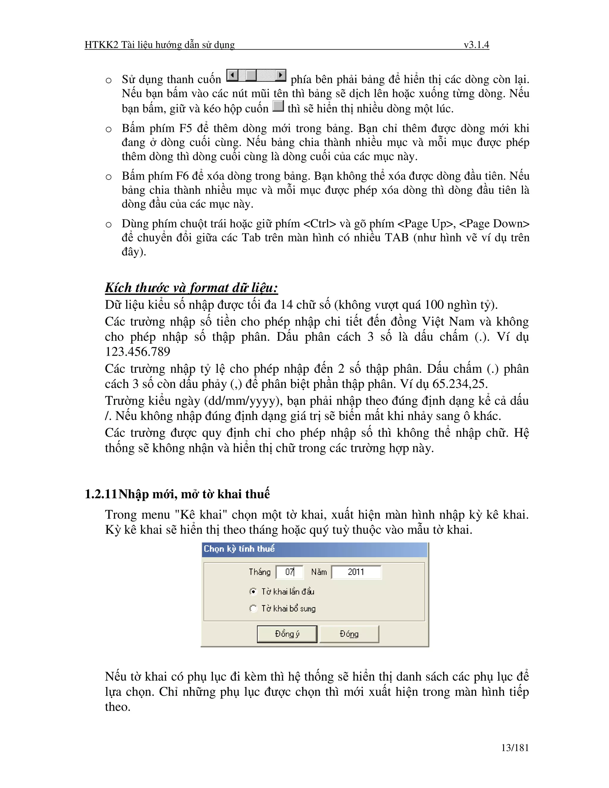 HTKK2 Tài li u hư ng d n s d ng                                         v3.1.4


    o S d ng thanh cu n               phía bên ph i b ng    hi n th các dòng còn l i.
      N u b n b m vào các nút mũi tên thì b ng s d ch lên ho c xu ng t ng dòng. N u
      b n b m, gi và kéo h p cu n    thì s hi n th nhi u dòng m t lúc.
    o B m phím F5      thêm dòng m i trong b ng. B n ch thêm ư c dòng m i khi
       ang dòng cu i cùng. N u b ng chia thành nhi u m c và m i m c ư c phép
      thêm dòng thì dòng cu i cùng là dòng cu i c a các m c này.
    o B m phím F6 xóa dòng trong b ng. B n không th xóa ư c dòng u tiên. N u
      b ng chia thành nhi u m c và m i m c ư c phép xóa dòng thì dòng u tiên là
      dòng u c a các m c này.
    o Dùng phím chu t trái ho c gi phím <Ctrl> và gõ phím <Page Up>, <Page Down>
         chuy n i gi a các Tab trên màn hình có nhi u TAB (như hình v ví d trên
       ây).


    Kích thư c và format d li u:
    D li u ki u s nh p ư c t i a 14 ch s (không vư t quá 100 nghìn t ).
    Các trư ng nh p s ti n cho phép nh p chi ti t n ng Vi t Nam và không
    cho phép nh p s th p phân. D u phân cách 3 s là d u ch m (.). Ví d
    123.456.789
    Các trư ng nh p t l cho phép nh p n 2 s th p phân. D u ch m (.) phân
    cách 3 s còn d u ph y (,) phân bi t ph n th p phân. Ví d 65.234,25.
    Trư ng ki u ngày (dd/mm/yyyy), b n ph i nh p theo úng nh d ng k c d u
    /. N u không nh p úng nh d ng giá tr s bi n m t khi nh y sang ô khác.
    Các trư ng ư c quy nh ch cho phép nh p s thì không th nh p ch . H
    th ng s không nh n và hi n th ch trong các trư ng h p này.


1.2.11 Nh p m i, m t khai thu
    Trong menu "Kê khai" ch n m t t khai, xu t hi n màn hình nh p kỳ kê khai.
    Kỳ kê khai s hi n th theo tháng ho c quý tuỳ thu c vào m u t khai.




    N u t khai có ph l c i kèm thì h th ng s hi n th danh sách các ph l c
    l a ch n. Ch nh ng ph l c ư c ch n thì m i xu t hi n trong màn hình ti p
    theo.


                                                                                 13/181
 