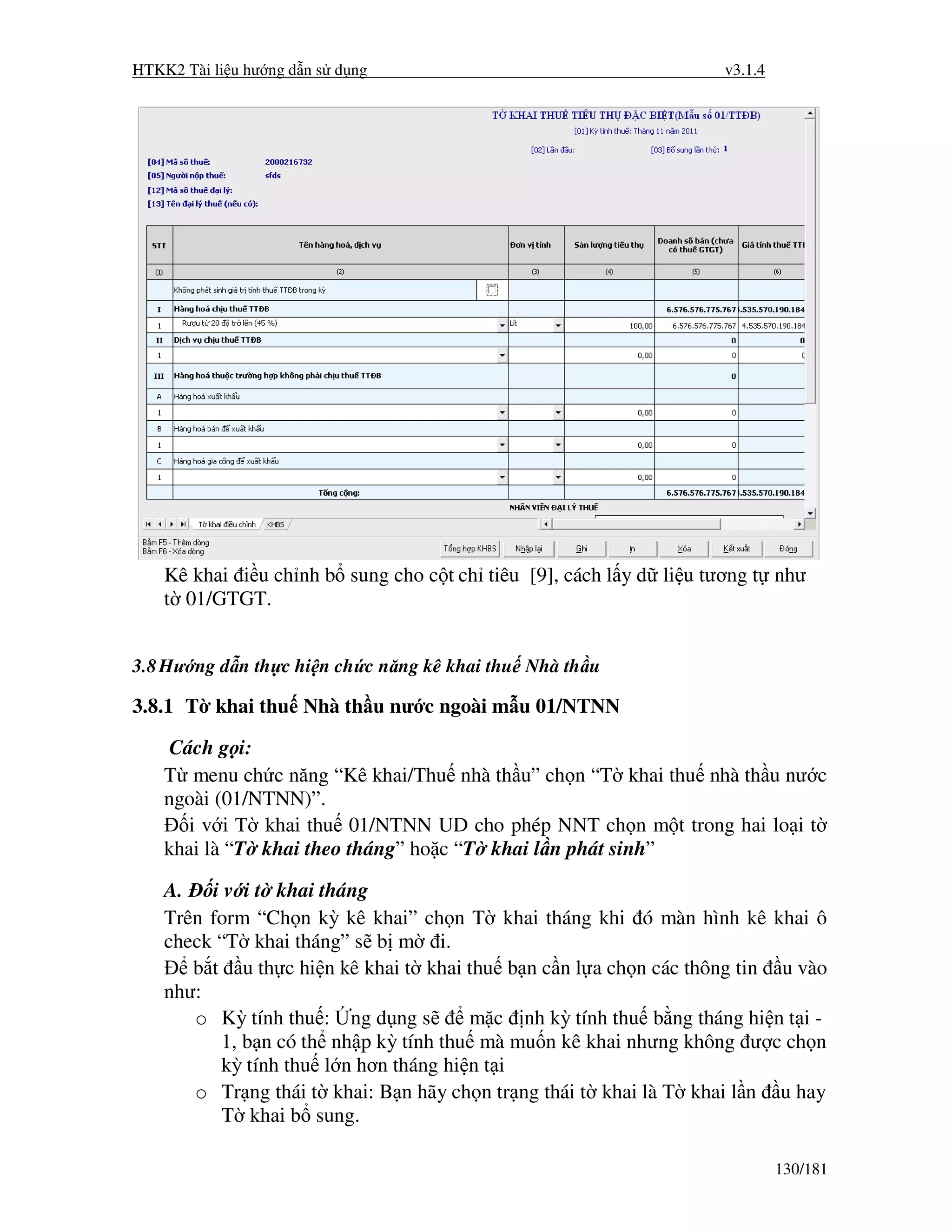 HTKK2 Tài li u hư ng d n s d ng                                    v3.1.4




    Kê khai i u ch nh b sung cho c t ch tiêu [9], cách l y d li u tương t như
    t 01/GTGT.


3.8 Hư ng d n th c hi n ch c năng kê khai thu Nhà th u

3.8.1 T khai thu Nhà th u nư c ngoài m u 01/NTNN

     Cách g i:
    T menu ch c năng “Kê khai/Thu nhà th u” ch n “T khai thu nhà th u nư c
    ngoài (01/NTNN)”.
       i v i T khai thu 01/NTNN UD cho phép NNT ch n m t trong hai lo i t
    khai là “T khai theo tháng” ho c “T khai l n phát sinh”

    A. i v i t khai tháng
    Trên form “Ch n kỳ kê khai” ch n T khai tháng khi ó màn hình kê khai ô
    check “T khai tháng” s b m i.
       b t u th c hi n kê khai t khai thu b n c n l a ch n các thông tin u vào
    như:
       o Kỳ tính thu : ng d ng s       m c nh kỳ tính thu b ng tháng hi n t i -
          1, b n có th nh p kỳ tính thu mà mu n kê khai nhưng không ư c ch n
          kỳ tính thu l n hơn tháng hi n t i
       o Tr ng thái t khai: B n hãy ch n tr ng thái t khai là T khai l n u hay
          T khai b sung.

                                                                            130/181
 