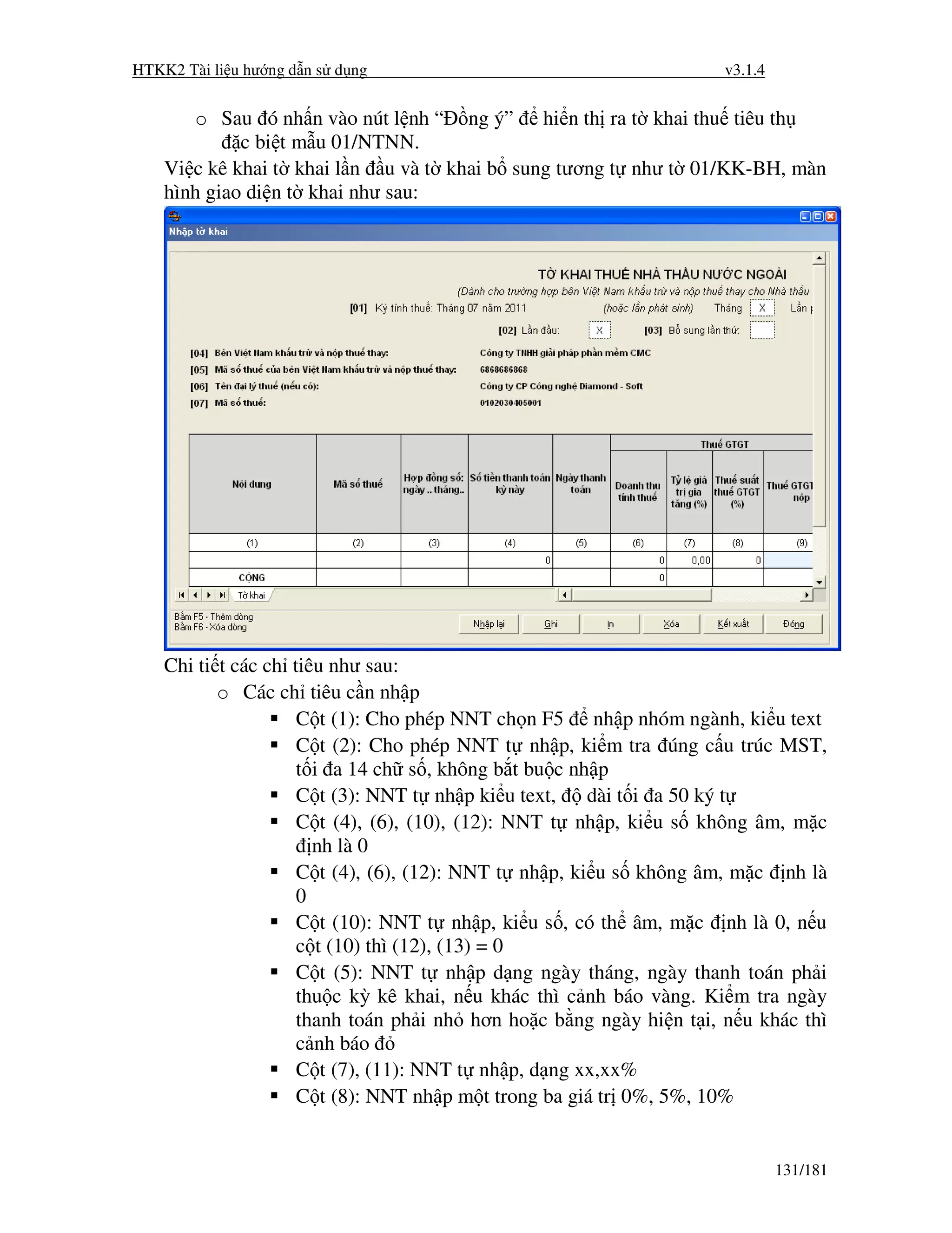 HTKK2 Tài li u hư ng d n s d ng                                      v3.1.4


       o Sau ó nh n vào nút l nh “ ng ý” hi n th ra t khai thu tiêu th
             c bi t m u 01/NTNN.
    Vi c kê khai t khai l n u và t khai b sung tương t như t 01/KK-BH, màn
    hình giao di n t khai như sau:




    Chi ti t các ch tiêu như sau:
           o Các ch tiêu c n nh p
                     C t (1): Cho phép NNT ch n F5 nh p nhóm ngành, ki u text
                     C t (2): Cho phép NNT t nh p, ki m tra úng c u trúc MST,
                     t i a 14 ch s , không b t bu c nh p
                     C t (3): NNT t nh p ki u text,    dài t i a 50 ký t
                     C t (4), (6), (10), (12): NNT t nh p, ki u s không âm, m c
                       nh là 0
                     C t (4), (6), (12): NNT t nh p, ki u s không âm, m c nh là
                     0
                     C t (10): NNT t nh p, ki u s , có th âm, m c nh là 0, n u
                     c t (10) thì (12), (13) = 0
                     C t (5): NNT t nh p d ng ngày tháng, ngày thanh toán ph i
                     thu c kỳ kê khai, n u khác thì c nh báo vàng. Ki m tra ngày
                     thanh toán ph i nh hơn ho c b ng ngày hi n t i, n u khác thì
                     c nh báo
                     C t (7), (11): NNT t nh p, d ng xx,xx%
                     C t (8): NNT nh p m t trong ba giá tr 0%, 5%, 10%


                                                                              131/181
 