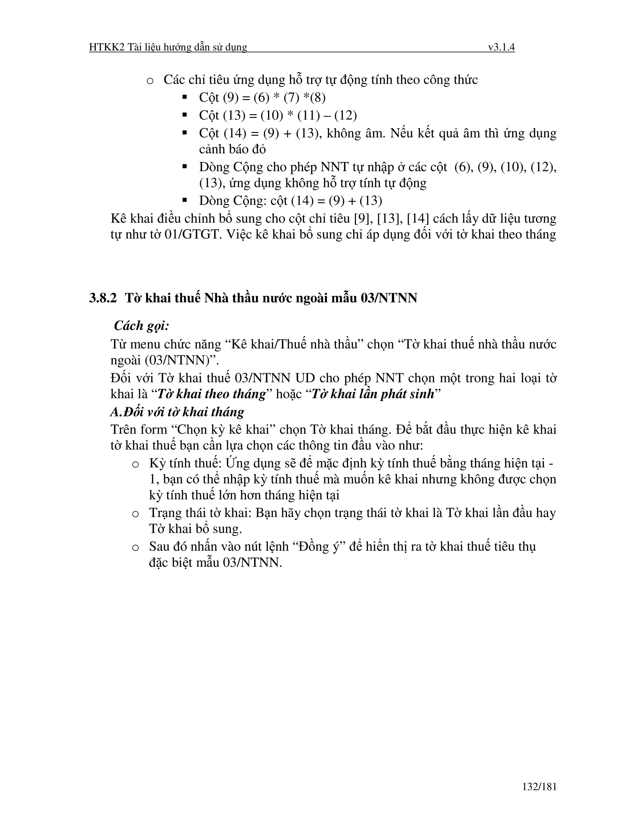 HTKK2 Tài li u hư ng d n s d ng                                      v3.1.4


         o Các ch tiêu ng d ng h tr t         ng tính theo công th c
                  C t (9) = (6) * (7) *(8)
                  C t (13) = (10) * (11) – (12)
                  C t (14) = (9) + (13), không âm. N u k t qu âm thì ng d ng
                  c nh báo
                  Dòng C ng cho phép NNT t nh p các c t (6), (9), (10), (12),
                  (13), ng d ng không h tr tính t        ng
                  Dòng C ng: c t (14) = (9) + (13)
    Kê khai i u ch nh b sung cho c t ch tiêu [9], [13], [14] cách l y d li u tương
    t như t 01/GTGT. Vi c kê khai b sung ch áp d ng i v i t khai theo tháng



3.8.2 T khai thu Nhà th u nư c ngoài m u 03/NTNN
     Cách g i:
    T menu ch c năng “Kê khai/Thu nhà th u” ch n “T khai thu nhà th u nư c
    ngoài (03/NTNN)”.
       i v i T khai thu 03/NTNN UD cho phép NNT ch n m t trong hai lo i t
    khai là “T khai theo tháng” ho c “T khai l n phát sinh”
    A. i v i t khai tháng
    Trên form “Ch n kỳ kê khai” ch n T khai tháng.       b t u th c hi n kê khai
    t khai thu b n c n l a ch n các thông tin u vào như:
        o Kỳ tính thu : ng d ng s       m c nh kỳ tính thu b ng tháng hi n t i -
           1, b n có th nh p kỳ tính thu mà mu n kê khai nhưng không ư c ch n
           kỳ tính thu l n hơn tháng hi n t i
        o Tr ng thái t khai: B n hãy ch n tr ng thái t khai là T khai l n u hay
           T khai b sung.
        o Sau ó nh n vào nút l nh “ ng ý” hi n th ra t khai thu tiêu th
              c bi t m u 03/NTNN.




                                                                              132/181
 