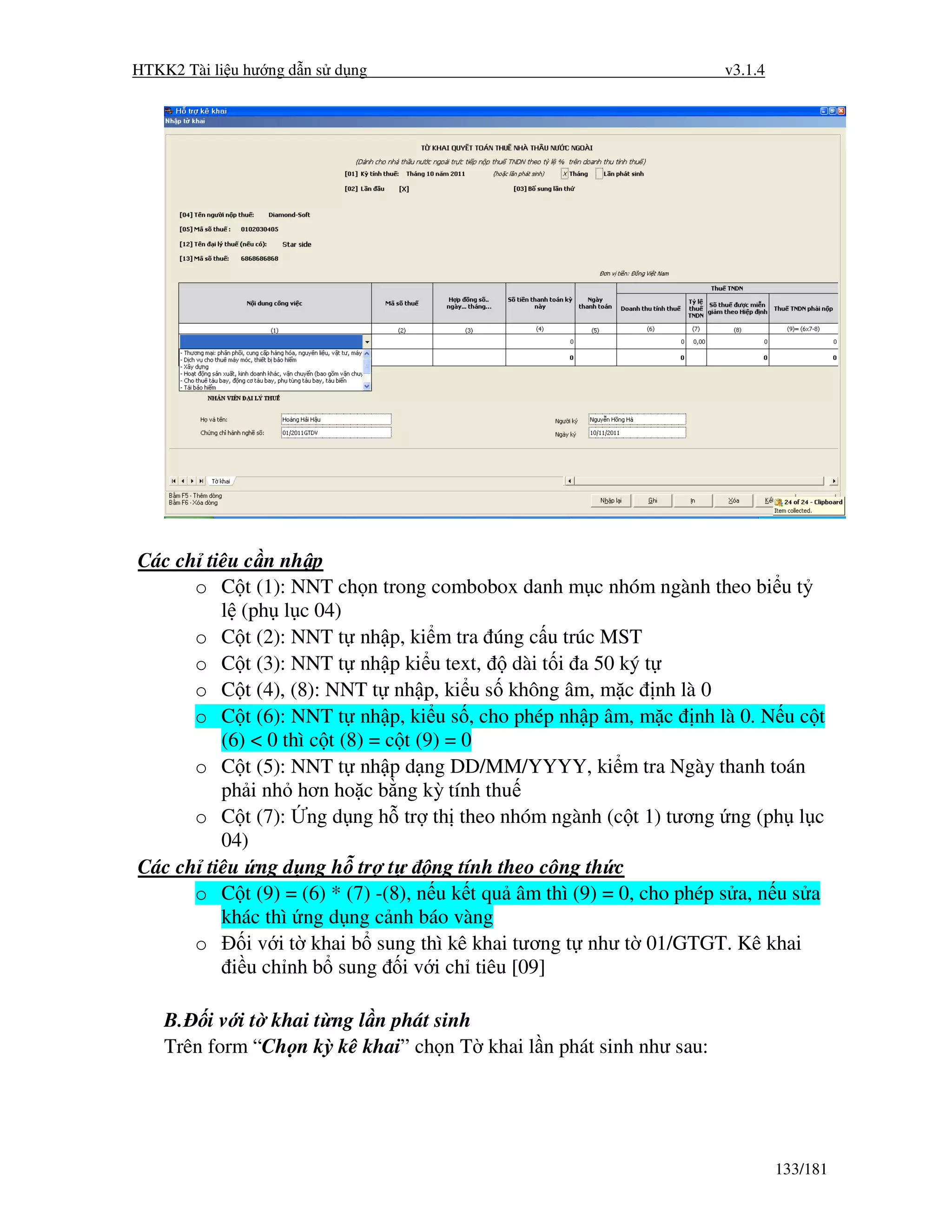 HTKK2 Tài li u hư ng d n s d ng                                       v3.1.4




Các ch tiêu c n nh p
      o C t (1): NNT ch n trong combobox danh m c nhóm ngành theo bi u t
         l (ph l c 04)
      o C t (2): NNT t nh p, ki m tra úng c u trúc MST
      o C t (3): NNT t nh p ki u text,         dài t i a 50 ký t
      o C t (4), (8): NNT t nh p, ki u s không âm, m c nh là 0
      o C t (6): NNT t nh p, ki u s , cho phép nh p âm, m c nh là 0. N u c t
         (6) < 0 thì c t (8) = c t (9) = 0
      o C t (5): NNT t nh p d ng DD/MM/YYYY, ki m tra Ngày thanh toán
         ph i nh hơn ho c b ng kỳ tính thu
      o C t (7): ng d ng h tr th theo nhóm ngành (c t 1) tương ng (ph l c
         04)
Các ch tiêu ng d ng h tr t           ng tính theo công th c
      o C t (9) = (6) * (7) -(8), n u k t qu âm thì (9) = 0, cho phép s a, n u s a
         khác thì ng d ng c nh báo vàng
      o     i v i t khai b sung thì kê khai tương t như t 01/GTGT. Kê khai
          i u ch nh b sung i v i ch tiêu [09]

    B. i v i t khai t ng l n phát sinh
    Trên form “Ch n kỳ kê khai” ch n T khai l n phát sinh như sau:




                                                                               133/181
 
