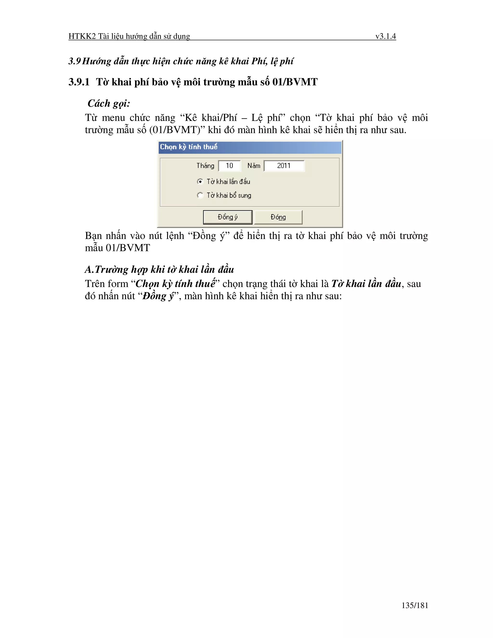 HTKK2 Tài li u hư ng d n s d ng                                     v3.1.4


3.9 Hư ng d n th c hi n ch c năng kê khai Phí, l phí

3.9.1 T khai phí b o v môi trư ng m u s 01/BVMT

     Cách g i:
    T menu ch c năng “Kê khai/Phí – L phí” ch n “T khai phí b o v môi
    trư ng m u s (01/BVMT)” khi ó màn hình kê khai s hi n th ra như sau.




    B n nh n vào nút l nh “       ng ý”   hi n th ra t khai phí b o v môi trư ng
    m u 01/BVMT

    A.Trư ng h p khi t khai l n u
    Trên form “Ch n kỳ tính thu ” ch n tr ng thái t khai là T khai l n   u, sau
     ó nh n nút “ ng ý”, màn hình kê khai hi n th ra như sau:




                                                                             135/181
 