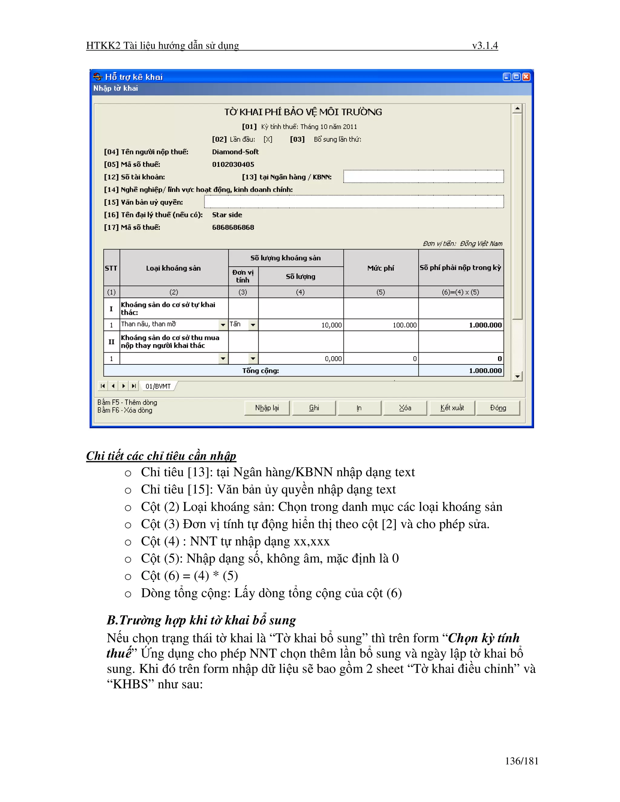 HTKK2 Tài li u hư ng d n s d ng                                      v3.1.4




Chi ti t các ch tiêu c n nh p
       o   Ch tiêu [13]: t i Ngân hàng/KBNN nh p d ng text
       o   Ch tiêu [15]: Văn b n y quy n nh p d ng text
       o   C t (2) Lo i khoáng s n: Ch n trong danh m c các lo i khoáng s n
       o   C t (3) ơn v tính t     ng hi n th theo c t [2] và cho phép s a.
       o   C t (4) : NNT t nh p d ng xx,xxx
       o   C t (5): Nh p d ng s , không âm, m c nh là 0
       o   C t (6) = (4) * (5)
       o   Dòng t ng c ng: L y dòng t ng c ng c a c t (6)

    B.Trư ng h p khi t khai b sung
    N u ch n tr ng thái t khai là “T khai b sung” thì trên form “Ch n kỳ tính
    thu ” ng d ng cho phép NNT ch n thêm l n b sung và ngày l p t khai b
    sung. Khi ó trên form nh p d li u s bao g m 2 sheet “T khai i u ch nh” và
    “KHBS” như sau:




                                                                              136/181
 