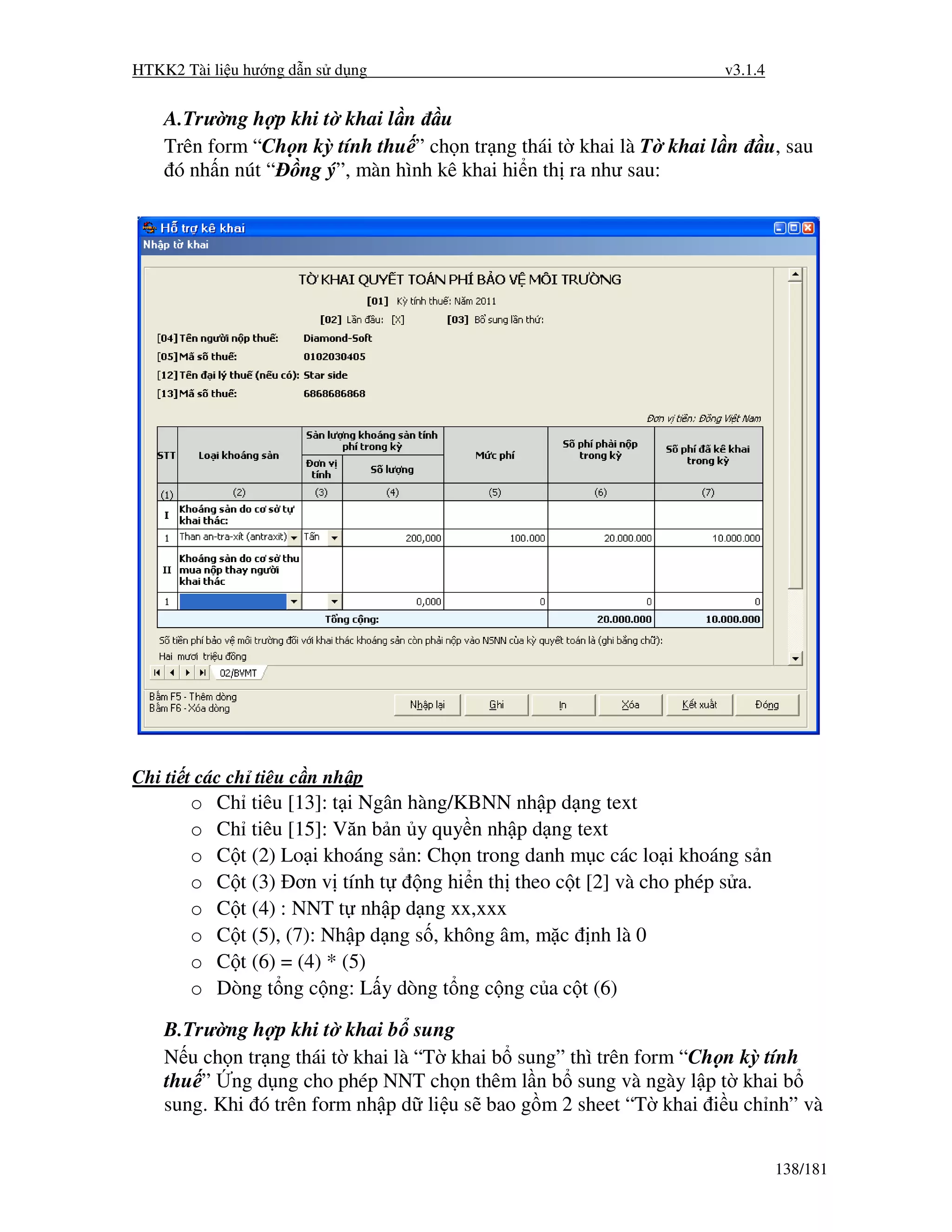 HTKK2 Tài li u hư ng d n s d ng                                       v3.1.4


    A.Trư ng h p khi t khai l n u
    Trên form “Ch n kỳ tính thu ” ch n tr ng thái t khai là T khai l n     u, sau
     ó nh n nút “ ng ý”, màn hình kê khai hi n th ra như sau:




Chi ti t các ch tiêu c n nh p
       o   Ch tiêu [13]: t i Ngân hàng/KBNN nh p d ng text
       o   Ch tiêu [15]: Văn b n y quy n nh p d ng text
       o   C t (2) Lo i khoáng s n: Ch n trong danh m c các lo i khoáng s n
       o   C t (3) ơn v tính t      ng hi n th theo c t [2] và cho phép s a.
       o   C t (4) : NNT t nh p d ng xx,xxx
       o   C t (5), (7): Nh p d ng s , không âm, m c nh là 0
       o   C t (6) = (4) * (5)
       o   Dòng t ng c ng: L y dòng t ng c ng c a c t (6)

    B.Trư ng h p khi t khai b sung
    N u ch n tr ng thái t khai là “T khai b sung” thì trên form “Ch n kỳ tính
    thu ” ng d ng cho phép NNT ch n thêm l n b sung và ngày l p t khai b
    sung. Khi ó trên form nh p d li u s bao g m 2 sheet “T khai i u ch nh” và


                                                                               138/181
 
