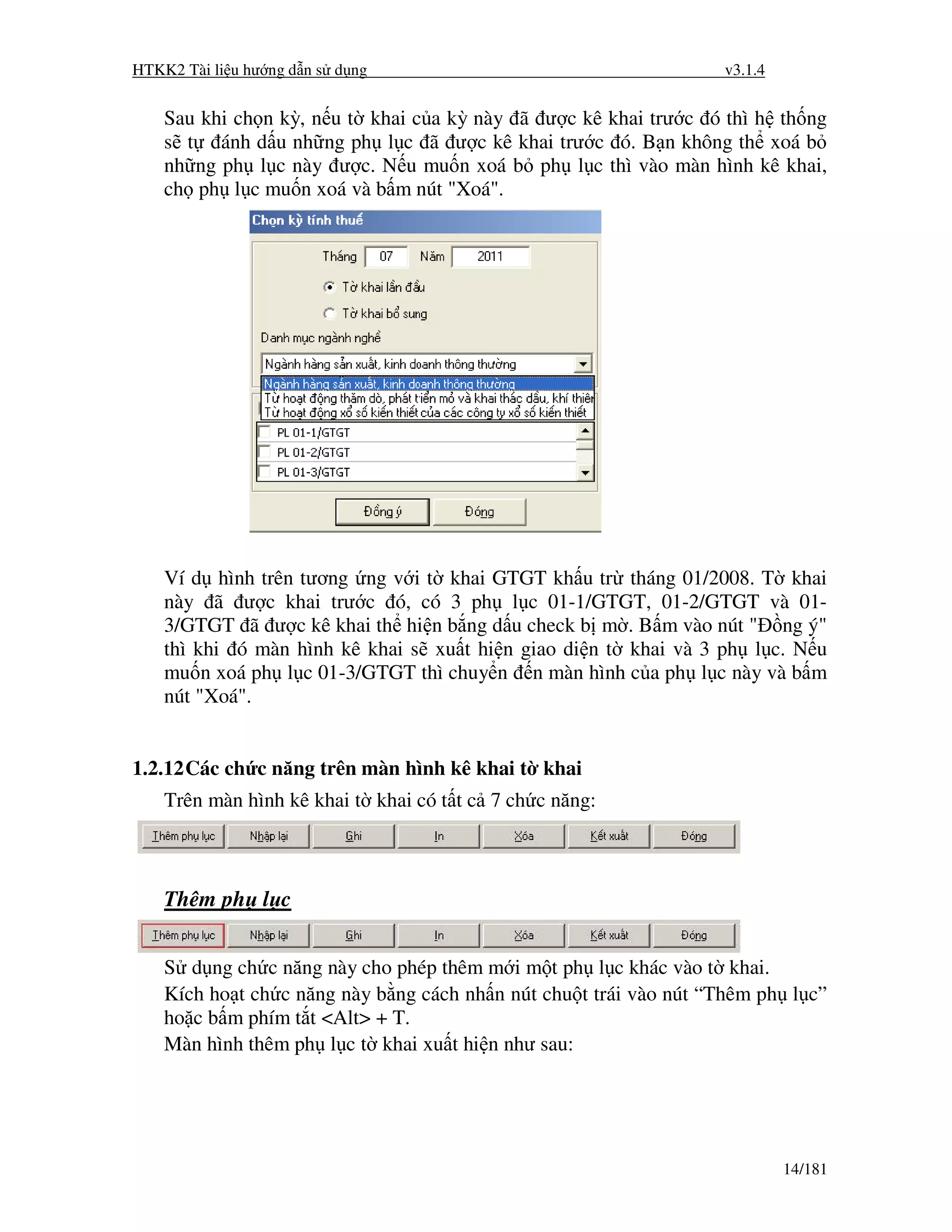 HTKK2 Tài li u hư ng d n s d ng                                    v3.1.4


    Sau khi ch n kỳ, n u t khai c a kỳ này ã ư c kê khai trư c ó thì h th ng
    s t ánh d u nh ng ph l c ã ư c kê khai trư c ó. B n không th xoá b
    nh ng ph l c này ư c. N u mu n xoá b ph l c thì vào màn hình kê khai,
    ch ph l c mu n xoá và b m nút "Xoá".




    Ví d hình trên tương ng v i t khai GTGT kh u tr tháng 01/2008. T khai
    này ã ư c khai trư c ó, có 3 ph l c 01-1/GTGT, 01-2/GTGT và 01-
    3/GTGT ã ư c kê khai th hi n b ng d u check b m . B m vào nút " ng ý"
    thì khi ó màn hình kê khai s xu t hi n giao di n t khai và 3 ph l c. N u
    mu n xoá ph l c 01-3/GTGT thì chuy n n màn hình c a ph l c này và b m
    nút "Xoá".


1.2.12 Các ch c năng trên màn hình kê khai t khai
    Trên màn hình kê khai t khai có t t c 7 ch c năng:



    Thêm ph l c


    S d ng ch c năng này cho phép thêm m i m t ph l c khác vào t khai.
    Kích ho t ch c năng này b ng cách nh n nút chu t trái vào nút “Thêm ph l c”
    ho c b m phím t t <Alt> + T.
    Màn hình thêm ph l c t khai xu t hi n như sau:




                                                                            14/181
 