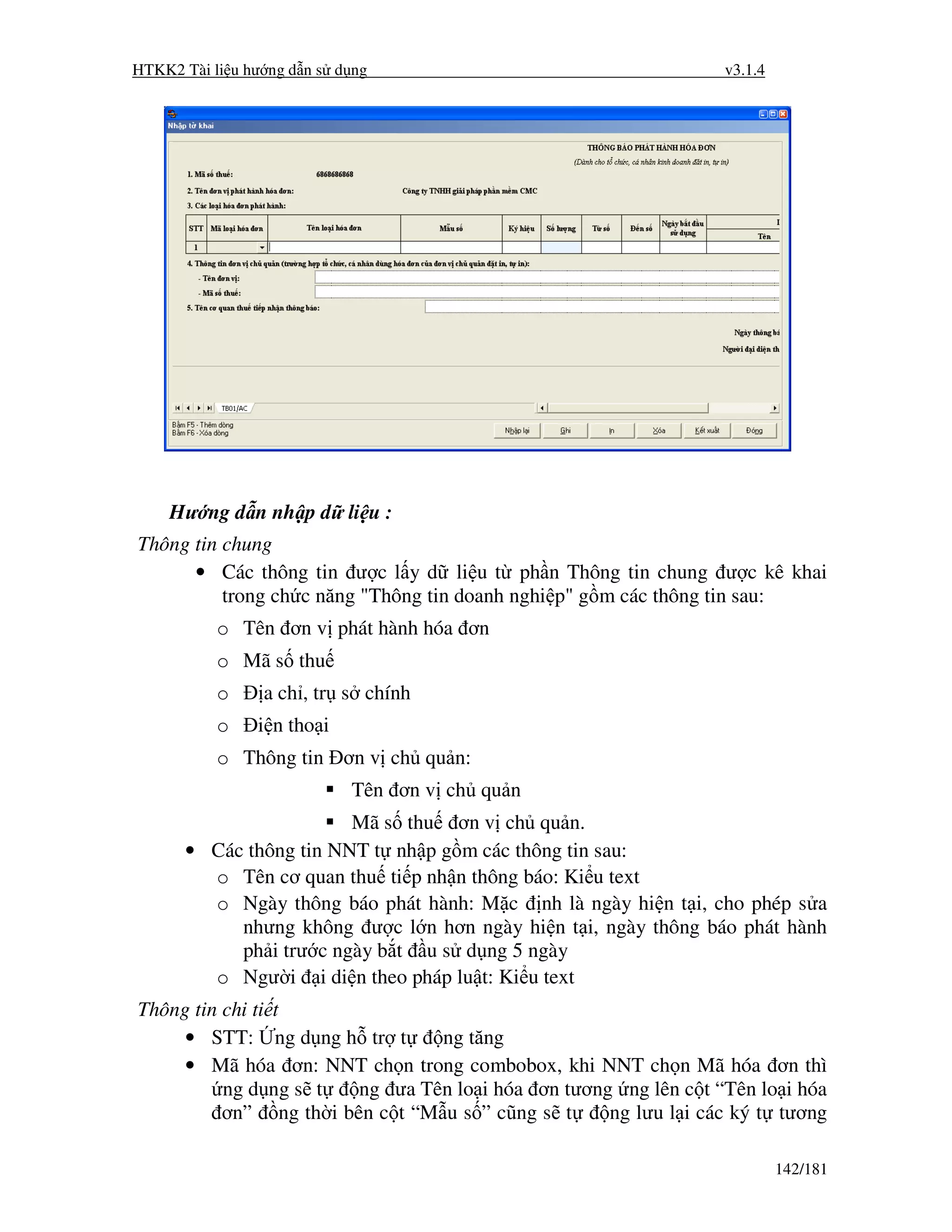 HTKK2 Tài li u hư ng d n s d ng                                 v3.1.4




    Hư ng d n nh p d li u :
Thông tin chung
      • Các thông tin ư c l y d li u t ph n Thông tin chung ư c kê khai
          trong ch c năng "Thông tin doanh nghi p" g m các thông tin sau:
           o Tên ơn v phát hành hóa ơn
           o Mã s thu
           o     a ch , tr s chính
           o    i n tho i
           o Thông tin ơn v ch qu n:
                            Tên ơn v ch qu n
                        Mã s thu ơn v ch qu n.
      • Các thông tin NNT t nh p g m các thông tin sau:
        o Tên cơ quan thu ti p nh n thông báo: Ki u text
        o Ngày thông báo phát hành: M c nh là ngày hi n t i, cho phép s a
           nhưng không ư c l n hơn ngày hi n t i, ngày thông báo phát hành
           ph i trư c ngày b t u s d ng 5 ngày
        o Ngư i i di n theo pháp lu t: Ki u text
Thông tin chi ti t
     • STT: ng d ng h tr t       ng tăng
     • Mã hóa ơn: NNT ch n trong combobox, khi NNT ch n Mã hóa ơn thì
          ng d ng s t   ng ưa Tên lo i hóa ơn tương ng lên c t “Tên lo i hóa
          ơn” ng th i bên c t “M u s ” cũng s t    ng lưu l i các ký t tương

                                                                         142/181
 