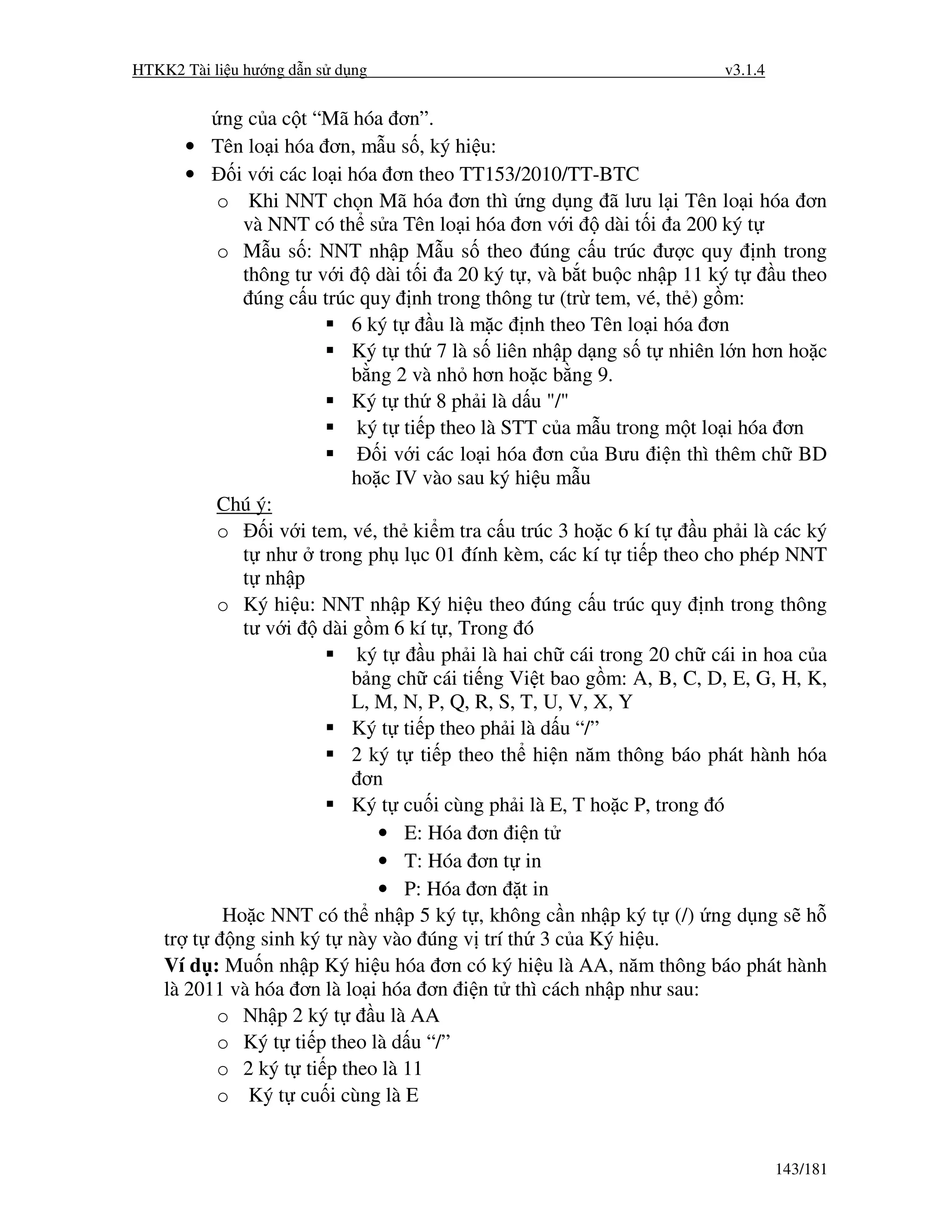 HTKK2 Tài li u hư ng d n s d ng                                            v3.1.4


           ng c a c t “Mã hóa ơn”.
       • Tên lo i hóa ơn, m u s , ký hi u:
       •     i v i các lo i hóa ơn theo TT153/2010/TT-BTC
          o Khi NNT ch n Mã hóa ơn thì ng d ng ã lưu l i Tên lo i hóa ơn
              và NNT có th s a Tên lo i hóa ơn v i           dài t i a 200 ký t
          o M u s : NNT nh p M u s theo úng c u trúc ư c quy nh trong
              thông tư v i      dài t i a 20 ký t , và b t bu c nh p 11 ký t      u theo
                úng c u trúc quy nh trong thông tư (tr tem, vé, th ) g m:
                             6 ký t     u là m c nh theo Tên lo i hóa ơn
                             Ký t th 7 là s liên nh p d ng s t nhiên l n hơn ho c
                             b ng 2 và nh hơn ho c b ng 9.
                             Ký t th 8 ph i là d u "/"
                              ký t ti p theo là STT c a m u trong m t lo i hóa ơn
                                 i v i các lo i hóa ơn c a Bưu i n thì thêm ch BD
                             ho c IV vào sau ký hi u m u
          Chú ý:
          o      i v i tem, vé, th ki m tra c u trúc 3 ho c 6 kí t      u ph i là các ký
              t như trong ph l c 01 ính kèm, các kí t ti p theo cho phép NNT
              t nh p
          o Ký hi u: NNT nh p Ký hi u theo úng c u trúc quy nh trong thông
              tư v i     dài g m 6 kí t , Trong ó
                              ký t     u ph i là hai ch cái trong 20 ch cái in hoa c a
                             b ng ch cái ti ng Vi t bao g m: A, B, C, D, E, G, H, K,
                             L, M, N, P, Q, R, S, T, U, V, X, Y
                             Ký t ti p theo ph i là d u “/”
                             2 ký t ti p theo th hi n năm thông báo phát hành hóa
                              ơn
                             Ký t cu i cùng ph i là E, T ho c P, trong ó
                                • E: Hóa ơn i n t
                                • T: Hóa ơn t in
                                • P: Hóa ơn t in
           Ho c NNT có th nh p 5 ký t , không c n nh p ký t (/) ng d ng s h
    tr t    ng sinh ký t này vào úng v trí th 3 c a Ký hi u.
    Ví d : Mu n nh p Ký hi u hóa ơn có ký hi u là AA, năm thông báo phát hành
    là 2011 và hóa ơn là lo i hóa ơn i n t thì cách nh p như sau:
          o Nh p 2 ký t         u là AA
          o Ký t ti p theo là d u “/”
          o 2 ký t ti p theo là 11
          o Ký t cu i cùng là E


                                                                                    143/181
 
