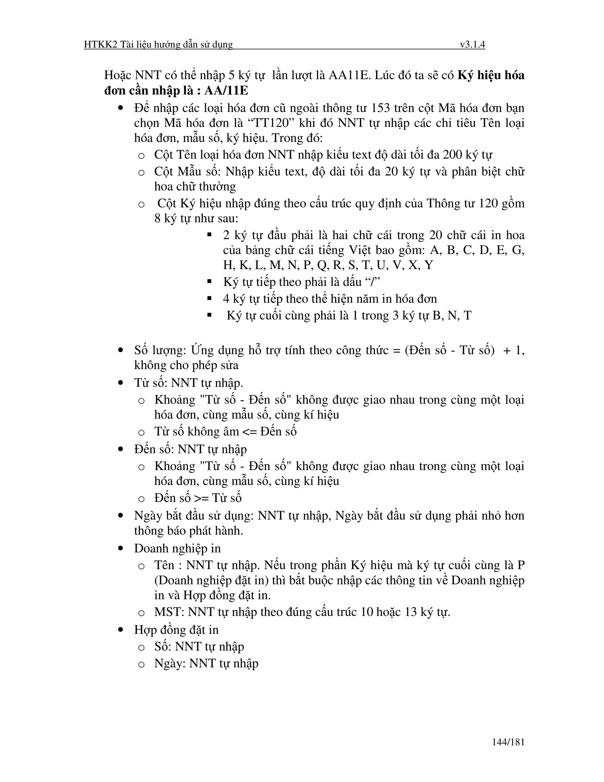 HTKK2 Tài li u hư ng d n s d ng                                    v3.1.4


    Ho c NNT có th nh p 5 ký t l n lư t là AA11E. Lúc ó ta s có Ký hi u hóa
     ơn c n nh p là : AA/11E
      •     nh p các lo i hóa ơn cũ ngoài thông tư 153 trên c t Mã hóa ơn b n
         ch n Mã hóa ơn là “TT120” khi ó NNT t nh p các ch tiêu Tên lo i
         hóa ơn, m u s , ký hi u. Trong ó:
          o C t Tên lo i hóa ơn NNT nh p ki u text dài t i a 200 ký t
          o C t M u s : Nh p ki u text,      dài t i a 20 ký t và phân bi t ch
            hoa ch thư ng
          o C t Ký hi u nh p úng theo c u trúc quy nh c a Thông tư 120 g m
            8 ký t như sau:
                         2 ký t     u ph i là hai ch cái trong 20 ch cái in hoa
                         c a b ng ch cái ti ng Vi t bao g m: A, B, C, D, E, G,
                         H, K, L, M, N, P, Q, R, S, T, U, V, X, Y
                         Ký t ti p theo ph i là d u “/”
                         4 ký t ti p theo th hi n năm in hóa ơn
                          Ký t cu i cùng ph i là 1 trong 3 ký t B, N, T

      • S lư ng: ng d ng h tr tính theo công th c = ( n s - T s ) + 1,
        không cho phép s a
      • T s : NNT t nh p.
         o Kho ng "T s - n s " không ư c giao nhau trong cùng m t lo i
            hóa ơn, cùng m u s , cùng kí hi u
         o T s không âm <= n s
      •    n s : NNT t nh p
         o Kho ng "T s - n s " không ư c giao nhau trong cùng m t lo i
            hóa ơn, cùng m u s , cùng kí hi u
         o     n s >= T s
      • Ngày b t u s d ng: NNT t nh p, Ngày b t u s d ng ph i nh hơn
        thông báo phát hành.
      • Doanh nghi p in
         o Tên : NNT t nh p. N u trong ph n Ký hi u mà ký t cu i cùng là P
            (Doanh nghi p t in) thì b t bu c nh p các thông tin v Doanh nghi p
            in và H p ng t in.
         o MST: NNT t nh p theo úng c u trúc 10 ho c 13 ký t .
      • H p ng t in
         o S : NNT t nh p
         o Ngày: NNT t nh p




                                                                            144/181
 