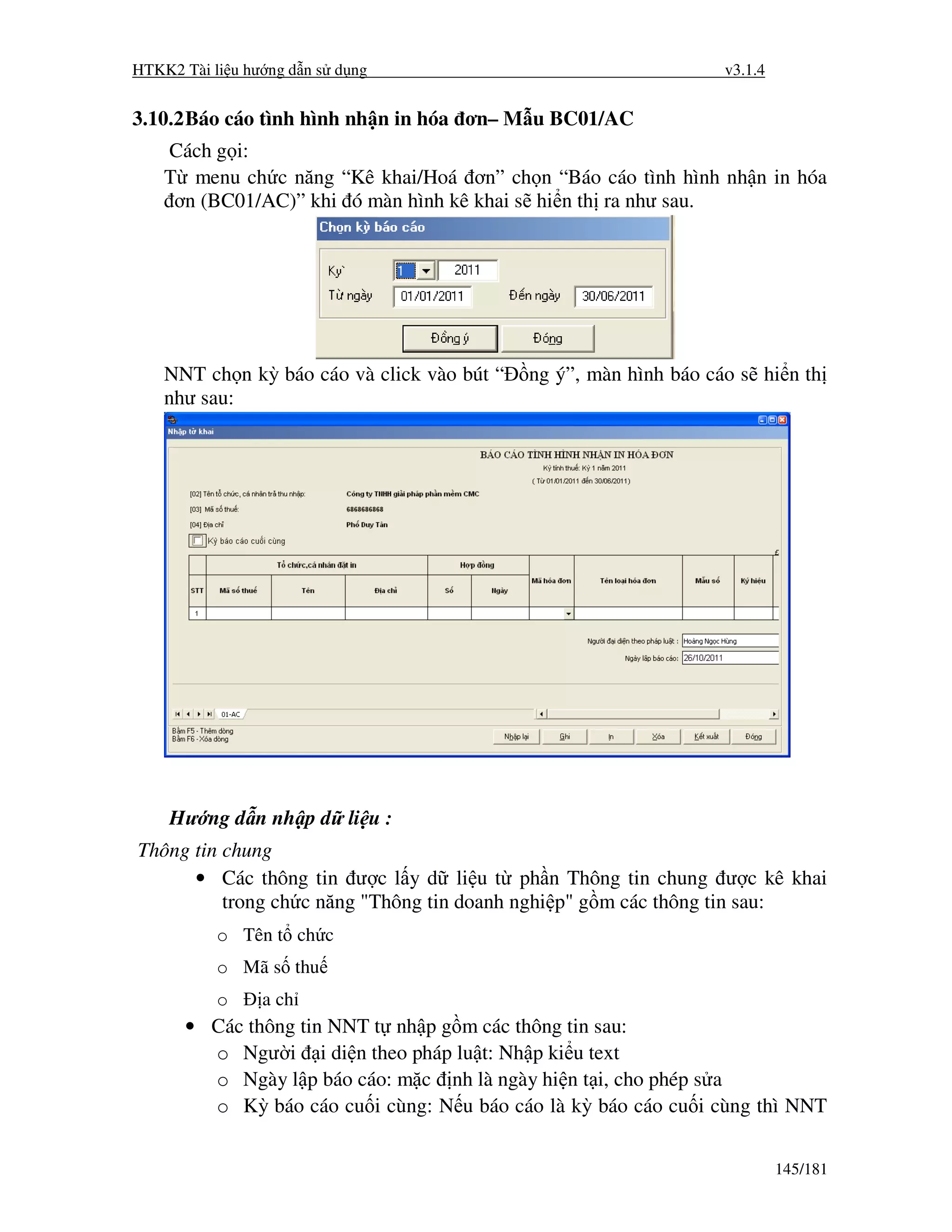 HTKK2 Tài li u hư ng d n s d ng                                    v3.1.4


3.10.2 Báo cáo tình hình nh n in hóa ơn– M u BC01/AC
    Cách g i:
    T menu ch c năng “Kê khai/Hoá ơn” ch n “Báo cáo tình hình nh n in hóa
     ơn (BC01/AC)” khi ó màn hình kê khai s hi n th ra như sau.




    NNT ch n kỳ báo cáo và click vào bút “   ng ý”, màn hình báo cáo s hi n th
    như sau:




    Hư ng d n nh p d li u :
Thông tin chung
      • Các thông tin ư c l y d li u t ph n Thông tin chung ư c kê khai
          trong ch c năng "Thông tin doanh nghi p" g m các thông tin sau:
           o Tên t ch c
           o Mã s thu
           o     a ch
      • Các thông tin NNT t nh p g m các thông tin sau:
        o Ngư i i di n theo pháp lu t: Nh p ki u text
        o Ngày l p báo cáo: m c nh là ngày hi n t i, cho phép s a
        o Kỳ báo cáo cu i cùng: N u báo cáo là kỳ báo cáo cu i cùng thì NNT


                                                                            145/181
 
