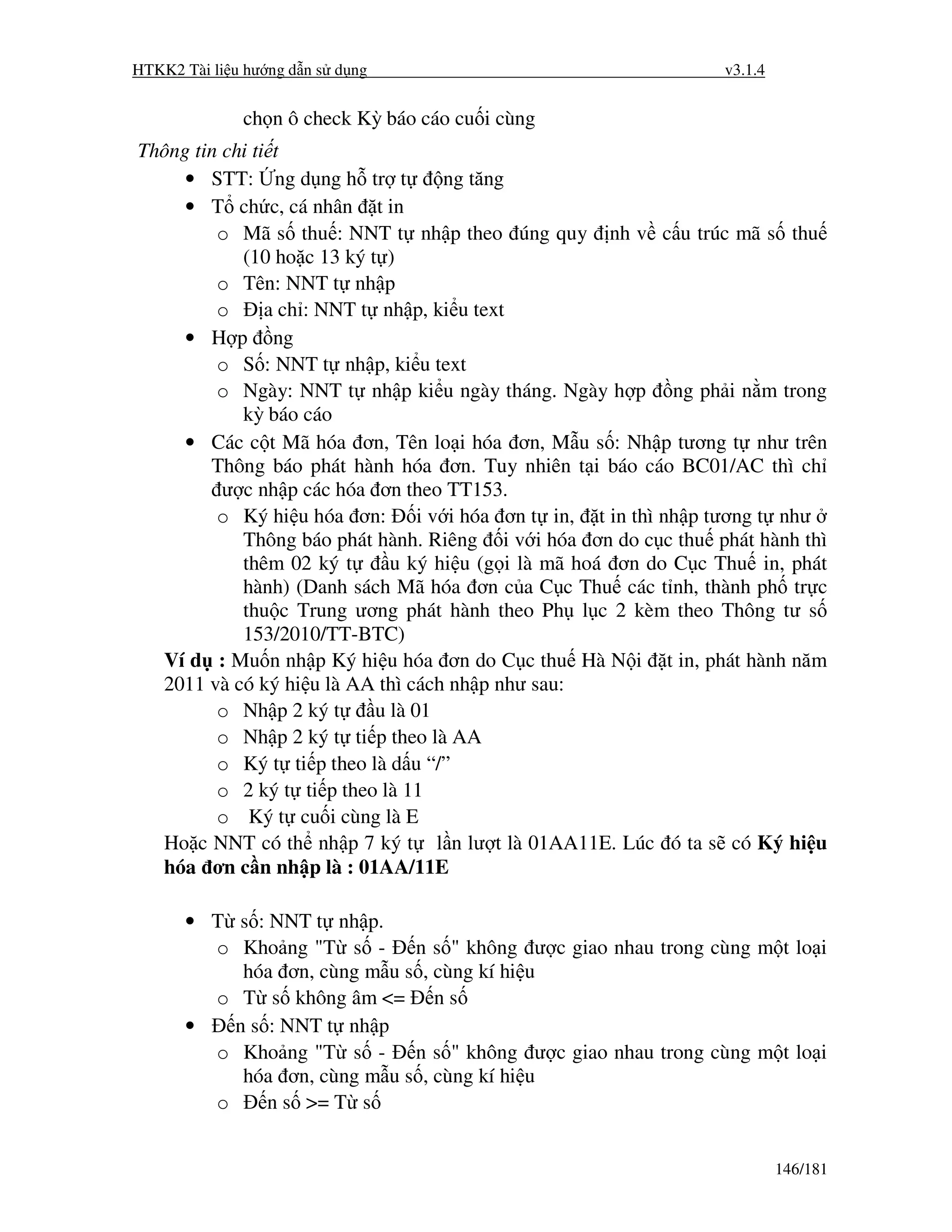 HTKK2 Tài li u hư ng d n s d ng                                    v3.1.4


              ch n ô check Kỳ báo cáo cu i cùng
Thông tin chi ti t
     • STT: ng d ng h tr t           ng tăng
     • T ch c, cá nhân t in
         o Mã s thu : NNT t nh p theo úng quy nh v c u trúc mã s thu
            (10 ho c 13 ký t )
         o Tên: NNT t nh p
         o      a ch : NNT t nh p, ki u text
     • H p ng
         o S : NNT t nh p, ki u text
         o Ngày: NNT t nh p ki u ngày tháng. Ngày h p ng ph i n m trong
            kỳ báo cáo
     • Các c t Mã hóa ơn, Tên lo i hóa ơn, M u s : Nh p tương t như trên
        Thông báo phát hành hóa ơn. Tuy nhiên t i báo cáo BC01/AC thì ch
          ư c nh p các hóa ơn theo TT153.
         o Ký hi u hóa ơn: i v i hóa ơn t in, t in thì nh p tương t như
            Thông báo phát hành. Riêng i v i hóa ơn do c c thu phát hành thì
            thêm 02 ký t       u ký hi u (g i là mã hoá ơn do C c Thu in, phát
            hành) (Danh sách Mã hóa ơn c a C c Thu các t nh, thành ph tr c
            thu c Trung ương phát hành theo Ph l c 2 kèm theo Thông tư s
            153/2010/TT-BTC)
  Ví d : Mu n nh p Ký hi u hóa ơn do C c thu Hà N i t in, phát hành năm
  2011 và có ký hi u là AA thì cách nh p như sau:
         o Nh p 2 ký t       u là 01
         o Nh p 2 ký t ti p theo là AA
         o Ký t ti p theo là d u “/”
         o 2 ký t ti p theo là 11
         o Ký t cu i cùng là E
  Ho c NNT có th nh p 7 ký t l n lư t là 01AA11E. Lúc ó ta s có Ký hi u
  hóa ơn c n nh p là : 01AA/11E

      • T s : NNT t nh p.
        o Kho ng "T s - n s " không           ư c giao nhau trong cùng m t lo i
           hóa ơn, cùng m u s , cùng kí hi   u
        o T s không âm <= n s
      •   n s : NNT t nh p
        o Kho ng "T s - n s " không           ư c giao nhau trong cùng m t lo i
           hóa ơn, cùng m u s , cùng kí hi   u
        o     n s >= T s


                                                                            146/181
 