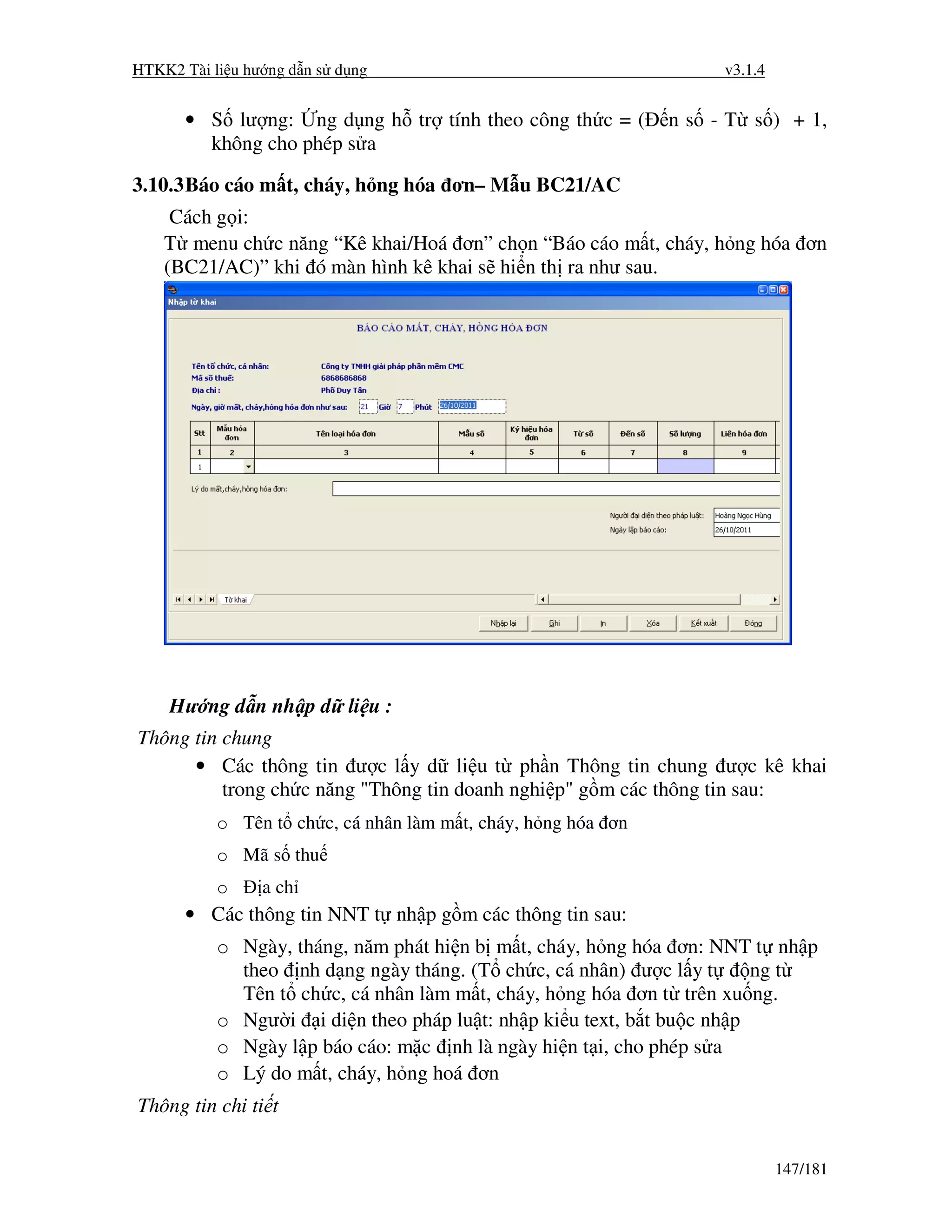 HTKK2 Tài li u hư ng d n s d ng                                    v3.1.4


      • S lư ng: ng d ng h tr tính theo công th c = (         n s - T s ) + 1,
        không cho phép s a

3.10.3 Báo cáo m t, cháy, h ng hóa ơn– M u BC21/AC
     Cách g i:
    T menu ch c năng “Kê khai/Hoá ơn” ch n “Báo cáo m t, cháy, h ng hóa ơn
    (BC21/AC)” khi ó màn hình kê khai s hi n th ra như sau.




    Hư ng d n nh p d li u :
Thông tin chung
      • Các thông tin ư c l y d li u t ph n Thông tin chung ư c kê khai
          trong ch c năng "Thông tin doanh nghi p" g m các thông tin sau:
           o Tên t ch c, cá nhân làm m t, cháy, h ng hóa ơn
           o Mã s thu
           o     a ch
      • Các thông tin NNT t nh p g m các thông tin sau:
           o Ngày, tháng, năm phát hi n b m t, cháy, h ng hóa ơn: NNT t nh p
             theo nh d ng ngày tháng. (T ch c, cá nhân) ư c l y t       ng t
             Tên t ch c, cá nhân làm m t, cháy, h ng hóa ơn t trên xu ng.
           o Ngư i i di n theo pháp lu t: nh p ki u text, b t bu c nh p
           o Ngày l p báo cáo: m c nh là ngày hi n t i, cho phép s a
           o Lý do m t, cháy, h ng hoá ơn
Thông tin chi ti t


                                                                            147/181
 
