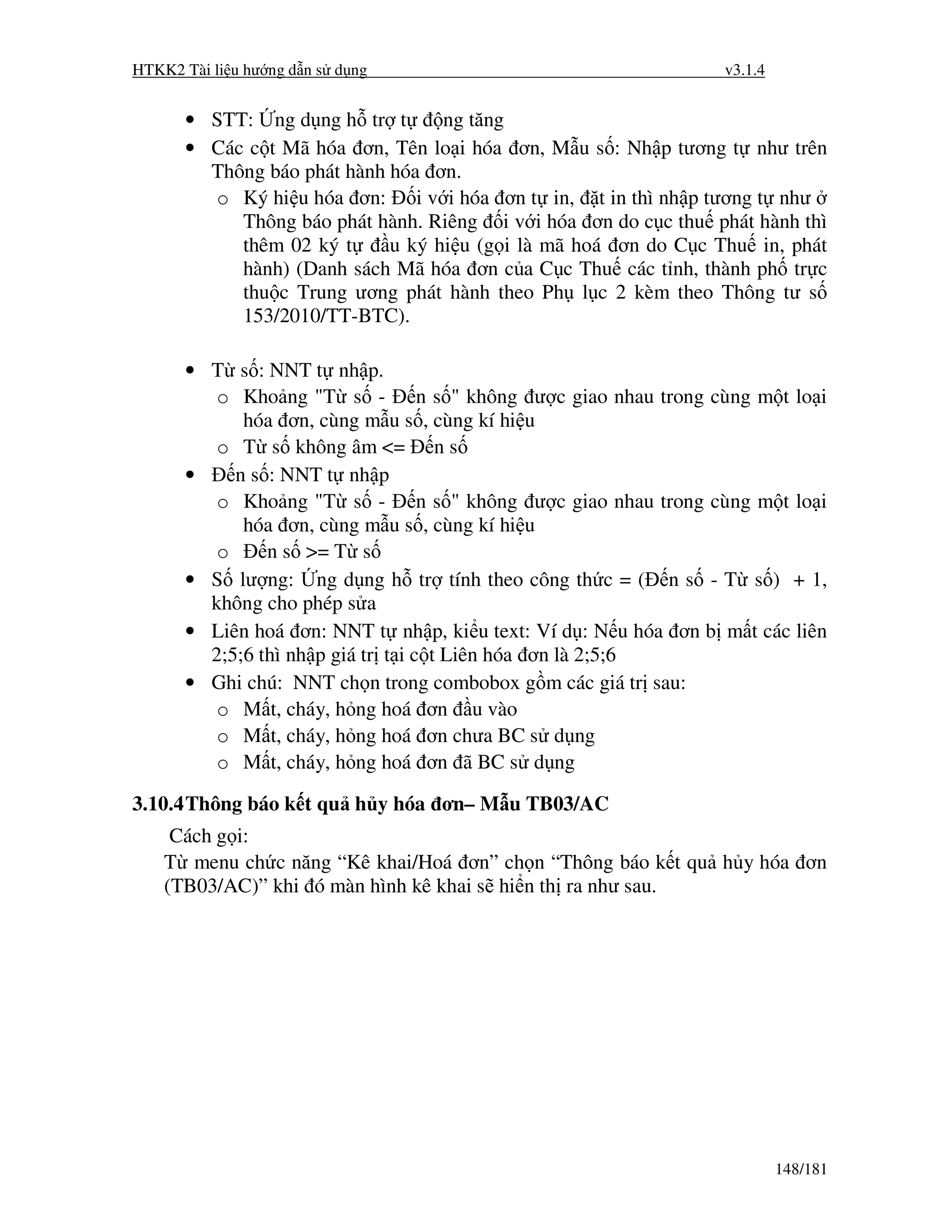 HTKK2 Tài li u hư ng d n s d ng                                 v3.1.4


      • STT: ng d ng h tr t       ng tăng
      • Các c t Mã hóa ơn, Tên lo i hóa ơn, M u s : Nh p tương t như trên
        Thông báo phát hành hóa ơn.
        o Ký hi u hóa ơn: i v i hóa ơn t in, t in thì nh p tương t như
           Thông báo phát hành. Riêng i v i hóa ơn do c c thu phát hành thì
           thêm 02 ký t     u ký hi u (g i là mã hoá ơn do C c Thu in, phát
           hành) (Danh sách Mã hóa ơn c a C c Thu các t nh, thành ph tr c
           thu c Trung ương phát hành theo Ph l c 2 kèm theo Thông tư s
           153/2010/TT-BTC).

      • T s : NNT t nh p.
         o Kho ng "T s - n s " không ư c giao nhau trong cùng m t lo i
            hóa ơn, cùng m u s , cùng kí hi u
         o T s không âm <= n s
      •    n s : NNT t nh p
         o Kho ng "T s - n s " không ư c giao nhau trong cùng m t lo i
            hóa ơn, cùng m u s , cùng kí hi u
         o     n s >= T s
      • S lư ng: ng d ng h tr tính theo công th c = ( n s - T s ) + 1,
        không cho phép s a
      • Liên hoá ơn: NNT t nh p, ki u text: Ví d : N u hóa ơn b m t các liên
        2;5;6 thì nh p giá tr t i c t Liên hóa ơn là 2;5;6
      • Ghi chú: NNT ch n trong combobox g m các giá tr sau:
         o M t, cháy, h ng hoá ơn u vào
         o M t, cháy, h ng hoá ơn chưa BC s d ng
         o M t, cháy, h ng hoá ơn ã BC s d ng

3.10.4 Thông báo k t qu h y hóa ơn– M u TB03/AC
     Cách g i:
    T menu ch c năng “Kê khai/Hoá ơn” ch n “Thông báo k t qu h y hóa ơn
    (TB03/AC)” khi ó màn hình kê khai s hi n th ra như sau.




                                                                         148/181
 