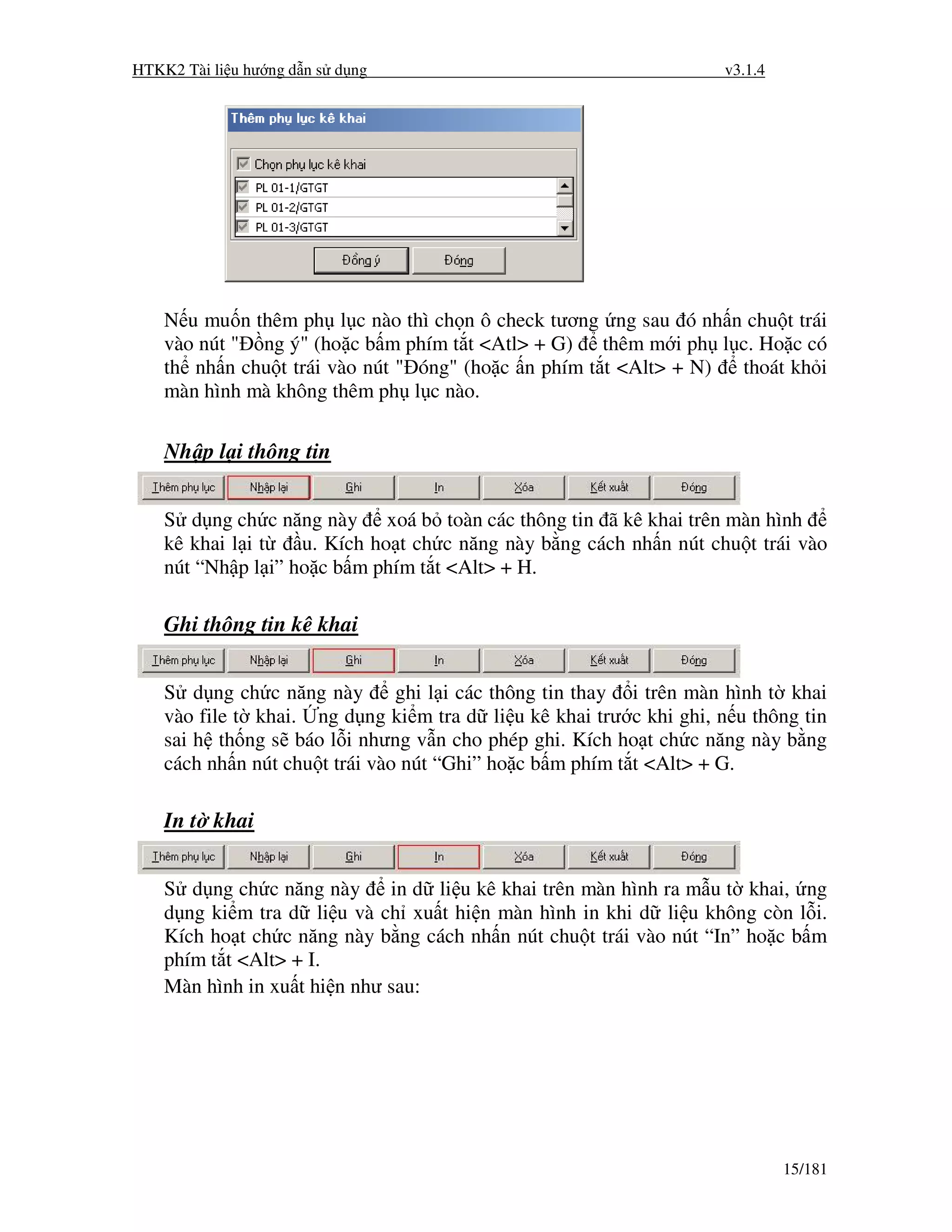 HTKK2 Tài li u hư ng d n s d ng                                      v3.1.4




    N u mu n thêm ph l c nào thì ch n ô check tương ng sau ó nh n chu t trái
    vào nút " ng ý" (ho c b m phím t t <Atl> + G) thêm m i ph l c. Ho c có
    th nh n chu t trái vào nút " óng" (ho c n phím t t <Alt> + N) thoát kh i
    màn hình mà không thêm ph l c nào.

    Nh p l i thông tin


    S d ng ch c năng này xoá b toàn các thông tin ã kê khai trên màn hình
    kê khai l i t   u. Kích ho t ch c năng này b ng cách nh n nút chu t trái vào
    nút “Nh p l i” ho c b m phím t t <Alt> + H.

    Ghi thông tin kê khai


    S d ng ch c năng này        ghi l i các thông tin thay i trên màn hình t khai
    vào file t khai. ng d ng ki m tra d li u kê khai trư c khi ghi, n u thông tin
    sai h th ng s báo l i nhưng v n cho phép ghi. Kích ho t ch c năng này b ng
    cách nh n nút chu t trái vào nút “Ghi” ho c b m phím t t <Alt> + G.

    In t khai


    S d ng ch c năng này in d li u kê khai trên màn hình ra m u t khai, ng
    d ng ki m tra d li u và ch xu t hi n màn hình in khi d li u không còn l i.
    Kích ho t ch c năng này b ng cách nh n nút chu t trái vào nút “In” ho c b m
    phím t t <Alt> + I.
    Màn hình in xu t hi n như sau:




                                                                              15/181
 