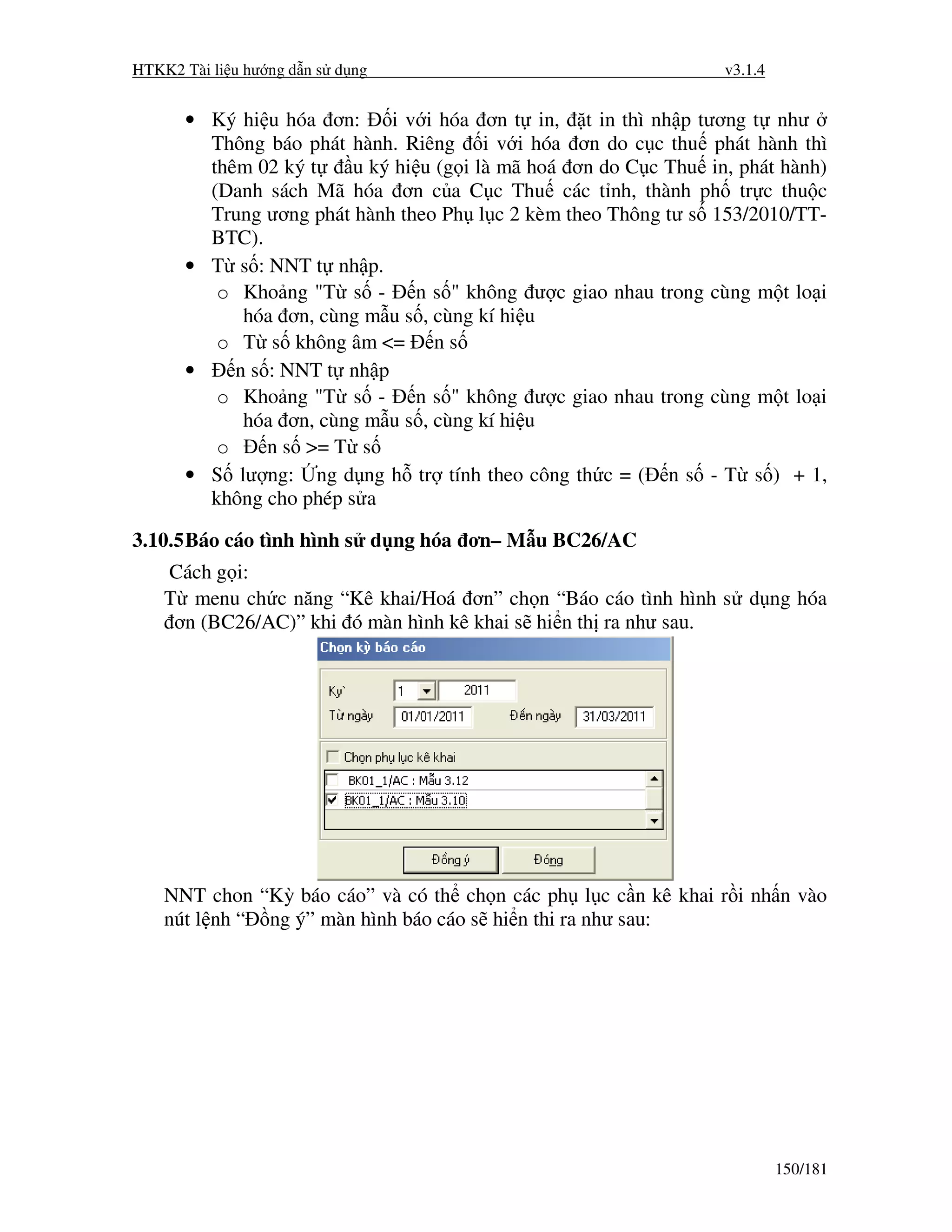 HTKK2 Tài li u hư ng d n s d ng                                  v3.1.4


      • Ký hi u hóa ơn:     i v i hóa ơn t in, t in thì nh p tương t như
        Thông báo phát hành. Riêng i v i hóa ơn do c c thu phát hành thì
        thêm 02 ký t    u ký hi u (g i là mã hoá ơn do C c Thu in, phát hành)
        (Danh sách Mã hóa ơn c a C c Thu các t nh, thành ph tr c thu c
        Trung ương phát hành theo Ph l c 2 kèm theo Thông tư s 153/2010/TT-
        BTC).
      • T s : NNT t nh p.
         o Kho ng "T s - n s " không ư c giao nhau trong cùng m t lo i
            hóa ơn, cùng m u s , cùng kí hi u
         o T s không âm <= n s
      •    n s : NNT t nh p
         o Kho ng "T s - n s " không ư c giao nhau trong cùng m t lo i
            hóa ơn, cùng m u s , cùng kí hi u
         o     n s >= T s
      • S lư ng: ng d ng h tr tính theo công th c = ( n s - T s ) + 1,
        không cho phép s a

3.10.5 Báo cáo tình hình s d ng hóa ơn– M u BC26/AC
    Cách g i:
    T menu ch c năng “Kê khai/Hoá ơn” ch n “Báo cáo tình hình s d ng hóa
     ơn (BC26/AC)” khi ó màn hình kê khai s hi n th ra như sau.




    NNT chon “Kỳ báo cáo” và có th ch n các ph l c c n kê khai r i nh n vào
    nút l nh “ ng ý” màn hình báo cáo s hi n thi ra như sau:




                                                                          150/181
 