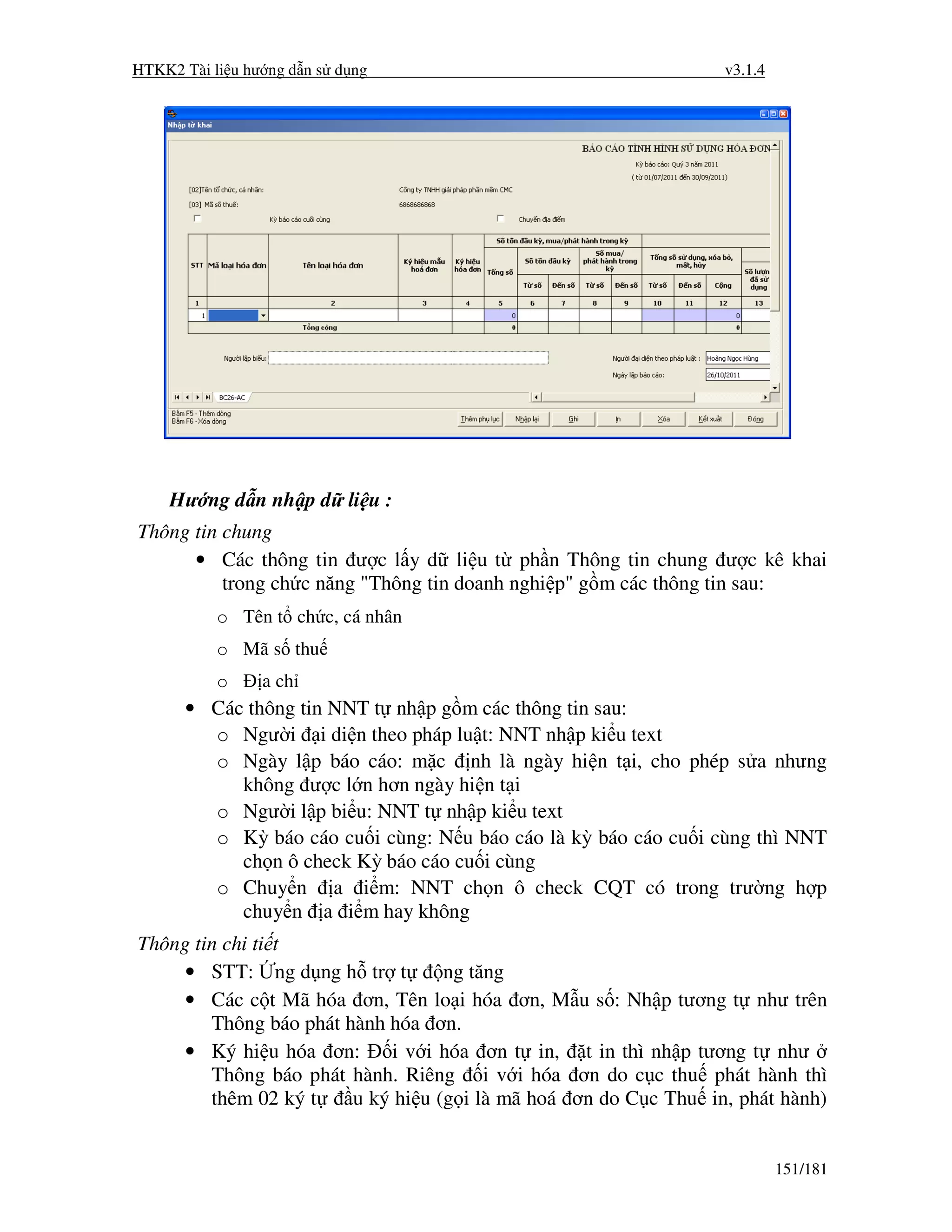 HTKK2 Tài li u hư ng d n s d ng                                  v3.1.4




    Hư ng d n nh p d li u :
Thông tin chung
      • Các thông tin ư c l y d li u t ph n Thông tin chung ư c kê khai
          trong ch c năng "Thông tin doanh nghi p" g m các thông tin sau:
           o Tên t ch c, cá nhân
           o Mã s thu
           o     a ch
      • Các thông tin NNT t nh p g m các thông tin sau:
        o Ngư i i di n theo pháp lu t: NNT nh p ki u text
        o Ngày l p báo cáo: m c nh là ngày hi n t i, cho phép s a nhưng
           không ư c l n hơn ngày hi n t i
        o Ngư i l p bi u: NNT t nh p ki u text
        o Kỳ báo cáo cu i cùng: N u báo cáo là kỳ báo cáo cu i cùng thì NNT
           ch n ô check Kỳ báo cáo cu i cùng
        o Chuy n a i m: NNT ch n ô check CQT có trong trư ng h p
           chuy n a i m hay không
Thông tin chi ti t
     • STT: ng d ng h tr t         ng tăng
     • Các c t Mã hóa ơn, Tên lo i hóa ơn, M u s : Nh p tương t như trên
        Thông báo phát hành hóa ơn.
     • Ký hi u hóa ơn:      i v i hóa ơn t in, t in thì nh p tương t như
        Thông báo phát hành. Riêng i v i hóa ơn do c c thu phát hành thì
        thêm 02 ký t    u ký hi u (g i là mã hoá ơn do C c Thu in, phát hành)


                                                                          151/181
 