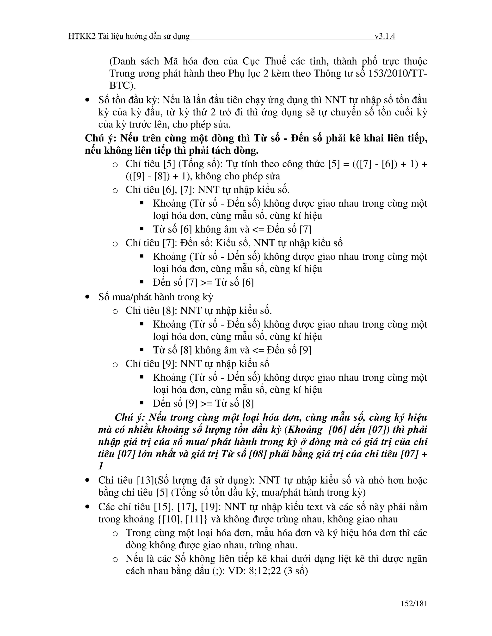 HTKK2 Tài li u hư ng d n s d ng                                       v3.1.4


          (Danh sách Mã hóa ơn c a C c Thu các t nh, thành ph tr c thu c
          Trung ương phát hành theo Ph l c 2 kèm theo Thông tư s 153/2010/TT-
          BTC).
    • S t n u kỳ: N u là l n u tiên ch y ng d ng thì NNT t nh p s t n u
       kỳ c a kỳ u, t kỳ th 2 tr i thì ng d ng s t chuy n s t n cu i kỳ
       c a kỳ trư c lên, cho phép s a.
    Chú ý: N u trên cùng m t dòng thì T s -             n s ph i kê khai liên ti p,
    n u không liên ti p thì ph i tách dòng.
           o Ch tiêu [5] (T ng s ): T tính theo công th c [5] = (([7] - [6]) + 1) +
              (([9] - [8]) + 1), không cho phép s a
           o Ch tiêu [6], [7]: NNT t nh p ki u s .
                      Kho ng (T s - n s ) không ư c giao nhau trong cùng m t
                      lo i hóa ơn, cùng m u s , cùng kí hi u
                      T s [6] không âm và <= n s [7]
           o Ch tiêu [7]: n s : Ki u s , NNT t nh p ki u s
                      Kho ng (T s - n s ) không ư c giao nhau trong cùng m t
                      lo i hóa ơn, cùng m u s , cùng kí hi u
                         n s [7] >= T s [6]
    • S mua/phát hành trong kỳ
           o Ch tiêu [8]: NNT t nh p ki u s .
                      Kho ng (T s - n s ) không ư c giao nhau trong cùng m t
                      lo i hóa ơn, cùng m u s , cùng kí hi u
                      T s [8] không âm và <= n s [9]
           o Ch tiêu [9]: NNT t nh p ki u s
                      Kho ng (T s - n s ) không ư c giao nhau trong cùng m t
                      lo i hóa ơn, cùng m u s , cùng kí hi u
                         n s [9] >= T s [8]
           Chú ý: N u trong cùng m t lo i hóa ơn, cùng m u s , cùng ký hi u
       mà có nhi u kho ng s lư ng t n u kỳ (Kho ng [06] n [07]) thì ph i
       nh p giá tr c a s mua/ phát hành trong kỳ dòng mà có giá tr c a ch
       tiêu [07] l n nh t và giá tr T s [08] ph i b ng giá tr c a ch tiêu [07] +
       1
    • Ch tiêu [13](S lư ng ã s d ng): NNT t nh p ki u s và nh hơn ho c
       b ng ch tiêu [5] (T ng s t n u kỳ, mua/phát hành trong kỳ)
    • Các ch tiêu [15], [17], [19]: NNT t nh p ki u text và các s này ph i n m
       trong kho ng {[10], [11]} và không ư c trùng nhau, không giao nhau
           o Trong cùng m t lo i hóa ơn, m u hóa ơn và ký hi u hóa ơn thì các
              dòng không ư c giao nhau, trùng nhau.
           o N u là các S không liên ti p kê khai dư i d ng li t kê thì ư c ngăn
              cách nhau b ng d u (;): VD: 8;12;22 (3 s )


                                                                               152/181
 