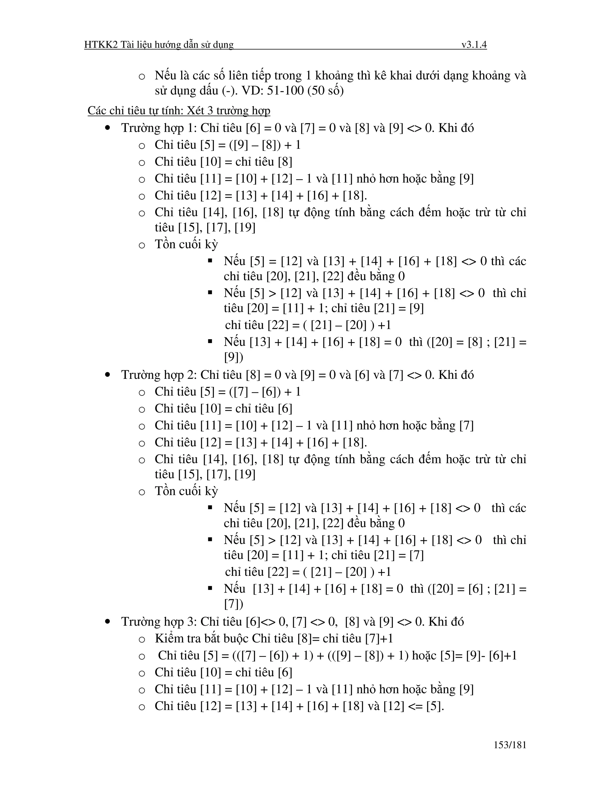 HTKK2 Tài li u hư ng d n s d ng                                       v3.1.4


           o N u là các s liên ti p trong 1 kho ng thì kê khai dư i d ng kho ng và
             s d ng d u (-). VD: 51-100 (50 s )
Các ch tiêu t tính: Xét 3 trư ng h p
    • Trư ng h p 1: Ch tiêu [6] = 0 và [7] = 0 và [8] và [9] <> 0. Khi ó
         o Ch tiêu [5] = ([9] – [8]) + 1
         o Ch tiêu [10] = ch tiêu [8]
         o Ch tiêu [11] = [10] + [12] – 1 và [11] nh hơn ho c b ng [9]
         o Ch tiêu [12] = [13] + [14] + [16] + [18].
         o Ch tiêu [14], [16], [18] t       ng tính b ng cách m ho c tr t ch
           tiêu [15], [17], [19]
         o T n cu i kỳ
                         N u [5] = [12] và [13] + [14] + [16] + [18] <> 0 thì các
                         ch tiêu [20], [21], [22] u b ng 0
                         N u [5] > [12] và [13] + [14] + [16] + [18] <> 0 thì ch
                         tiêu [20] = [11] + 1; ch tiêu [21] = [9]
                         ch tiêu [22] = ( [21] – [20] ) +1
                         N u [13] + [14] + [16] + [18] = 0 thì ([20] = [8] ; [21] =
                         [9])
    • Trư ng h p 2: Ch tiêu [8] = 0 và [9] = 0 và [6] và [7] <> 0. Khi ó
         o Ch tiêu [5] = ([7] – [6]) + 1
         o Ch tiêu [10] = ch tiêu [6]
         o Ch tiêu [11] = [10] + [12] – 1 và [11] nh hơn ho c b ng [7]
         o Ch tiêu [12] = [13] + [14] + [16] + [18].
         o Ch tiêu [14], [16], [18] t       ng tính b ng cách m ho c tr t ch
           tiêu [15], [17], [19]
         o T n cu i kỳ
                         N u [5] = [12] và [13] + [14] + [16] + [18] <> 0 thì các
                         ch tiêu [20], [21], [22] u b ng 0
                         N u [5] > [12] và [13] + [14] + [16] + [18] <> 0 thì ch
                         tiêu [20] = [11] + 1; ch tiêu [21] = [7]
                         ch tiêu [22] = ( [21] – [20] ) +1
                         N u [13] + [14] + [16] + [18] = 0 thì ([20] = [6] ; [21] =
                         [7])
    • Trư ng h p 3: Ch tiêu [6]<> 0, [7] <> 0, [8] và [9] <> 0. Khi ó
         o Ki m tra b t bu c Ch tiêu [8]= ch tiêu [7]+1
         o Ch tiêu [5] = (([7] – [6]) + 1) + (([9] – [8]) + 1) ho c [5]= [9]- [6]+1
         o Ch tiêu [10] = ch tiêu [6]
         o Ch tiêu [11] = [10] + [12] – 1 và [11] nh hơn ho c b ng [9]
         o Ch tiêu [12] = [13] + [14] + [16] + [18] và [12] <= [5].

                                                                               153/181
 