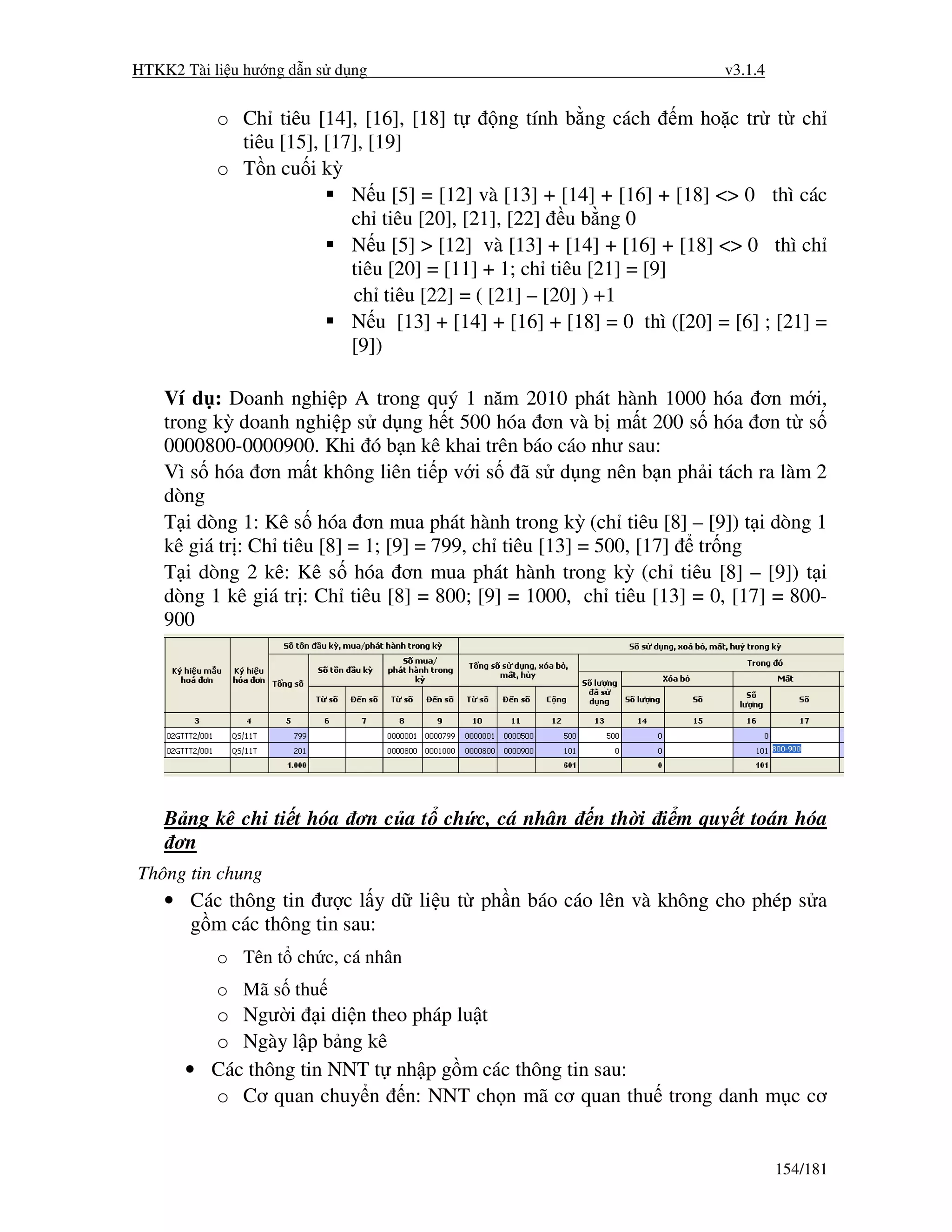 HTKK2 Tài li u hư ng d n s d ng                                         v3.1.4


           o Ch tiêu [14], [16], [18] t       ng tính b ng cách m ho c tr t ch
             tiêu [15], [17], [19]
           o T n cu i kỳ
                           N u [5] = [12] và [13] + [14] + [16] + [18] <> 0 thì các
                           ch tiêu [20], [21], [22] u b ng 0
                           N u [5] > [12] và [13] + [14] + [16] + [18] <> 0 thì ch
                           tiêu [20] = [11] + 1; ch tiêu [21] = [9]
                           ch tiêu [22] = ( [21] – [20] ) +1
                           N u [13] + [14] + [16] + [18] = 0 thì ([20] = [6] ; [21] =
                           [9])

    Ví d : Doanh nghi p A trong quý 1 năm 2010 phát hành 1000 hóa ơn m i,
    trong kỳ doanh nghi p s d ng h t 500 hóa ơn và b m t 200 s hóa ơn t s
    0000800-0000900. Khi ó b n kê khai trên báo cáo như sau:
    Vì s hóa ơn m t không liên ti p v i s ã s d ng nên b n ph i tách ra làm 2
    dòng
    T i dòng 1: Kê s hóa ơn mua phát hành trong kỳ (ch tiêu [8] – [9]) t i dòng 1
    kê giá tr : Ch tiêu [8] = 1; [9] = 799, ch tiêu [13] = 500, [17] tr ng
    T i dòng 2 kê: Kê s hóa ơn mua phát hành trong kỳ (ch tiêu [8] – [9]) t i
    dòng 1 kê giá tr : Ch tiêu [8] = 800; [9] = 1000, ch tiêu [13] = 0, [17] = 800-
    900




    B ng kê chi ti t hóa ơn c a t ch c, cá nhân         n th i i m quy t toán hóa
     ơn
Thông tin chung
    • Các thông tin ư c l y d li u t ph n báo cáo lên và không cho phép s a
      g m các thông tin sau:
           o Tên t ch c, cá nhân
           o Mã s thu
        o Ngư i i di n theo pháp lu t
        o Ngày l p b ng kê
      • Các thông tin NNT t nh p g m các thông tin sau:
        o Cơ quan chuy n n: NNT ch n mã cơ quan thu trong danh m c cơ


                                                                                 154/181
 