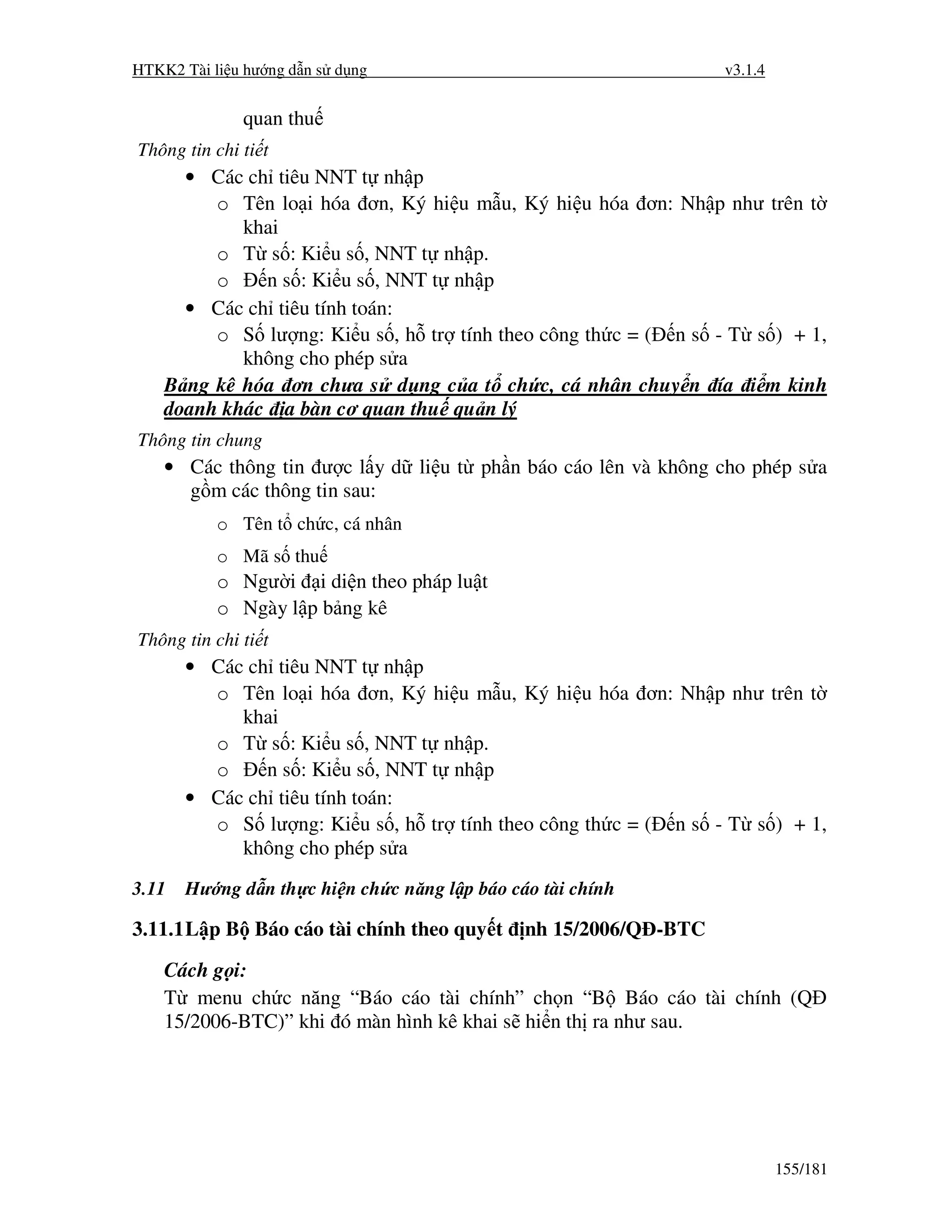 HTKK2 Tài li u hư ng d n s d ng                                    v3.1.4


              quan thu
Thông tin chi ti t
      • Các ch tiêu NNT t nh p
         o Tên lo i hóa ơn, Ký hi u m u, Ký hi u hóa ơn: Nh p như trên t
            khai
         o T s : Ki u s , NNT t nh p.
         o    n s : Ki u s , NNT t nh p
      • Các ch tiêu tính toán:
         o S lư ng: Ki u s , h tr tính theo công th c = ( n s - T s ) + 1,
            không cho phép s a
    B ng kê hóa ơn chưa s d ng c a t ch c, cá nhân chuy n ía i m kinh
    doanh khác a bàn cơ quan thu qu n lý
Thông tin chung
    • Các thông tin ư c l y d li u t ph n báo cáo lên và không cho phép s a
      g m các thông tin sau:
           o Tên t ch c, cá nhân
           o Mã s thu
           o Ngư i i di n theo pháp lu t
           o Ngày l p b ng kê
Thông tin chi ti t
       • Các ch tiêu NNT t nh p
         o Tên lo i hóa ơn, Ký hi u m u, Ký hi u hóa ơn: Nh p như trên t
            khai
         o T s : Ki u s , NNT t nh p.
         o     n s : Ki u s , NNT t nh p
       • Các ch tiêu tính toán:
         o S lư ng: Ki u s , h tr tính theo công th c = ( n s - T s ) + 1,
            không cho phép s a
3.11   Hư ng d n th c hi n ch c năng l p báo cáo tài chính

3.11.1 L p B Báo cáo tài chính theo quy t      nh 15/2006/Q -BTC
    Cách g i:
    T menu ch c năng “Báo cáo tài chính” ch n “B Báo cáo tài chính (Q
    15/2006-BTC)” khi ó màn hình kê khai s hi n th ra như sau.




                                                                            155/181
 