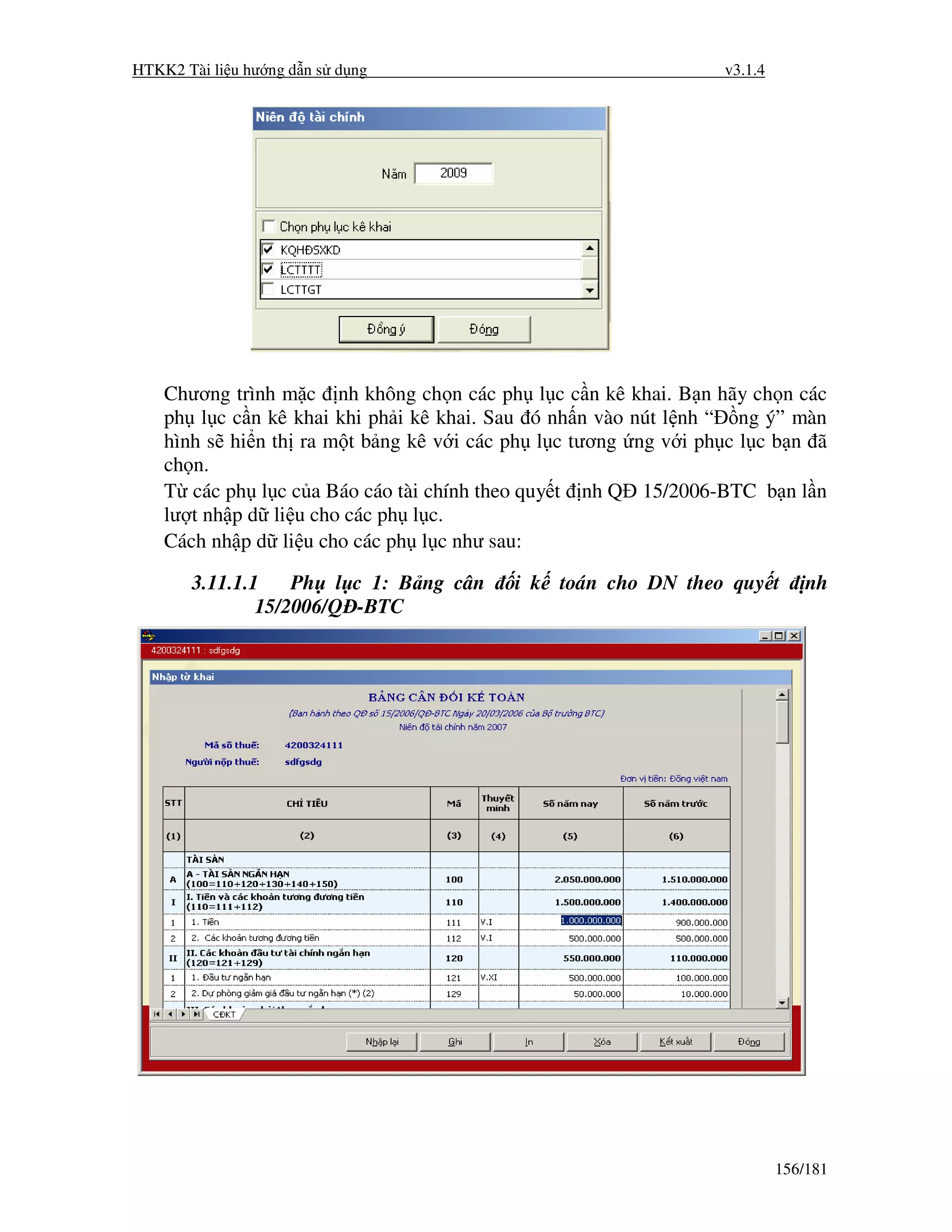 HTKK2 Tài li u hư ng d n s d ng                                 v3.1.4




    Chương trình m c nh không ch n các ph l c c n kê khai. B n hãy ch n các
    ph l c c n kê khai khi ph i kê khai. Sau ó nh n vào nút l nh “ ng ý” màn
    hình s hi n th ra m t b ng kê v i các ph l c tương ng v i ph c l c b n ã
    ch n.
    T các ph l c c a Báo cáo tài chính theo quy t nh Q 15/2006-BTC b n l n
    lư t nh p d li u cho các ph l c.
    Cách nh p d li u cho các ph l c như sau:

       3.11.1.1    Ph l c 1: B ng cân     i k toán cho DN theo quy t         nh
               15/2006/Q -BTC




                                                                         156/181
 