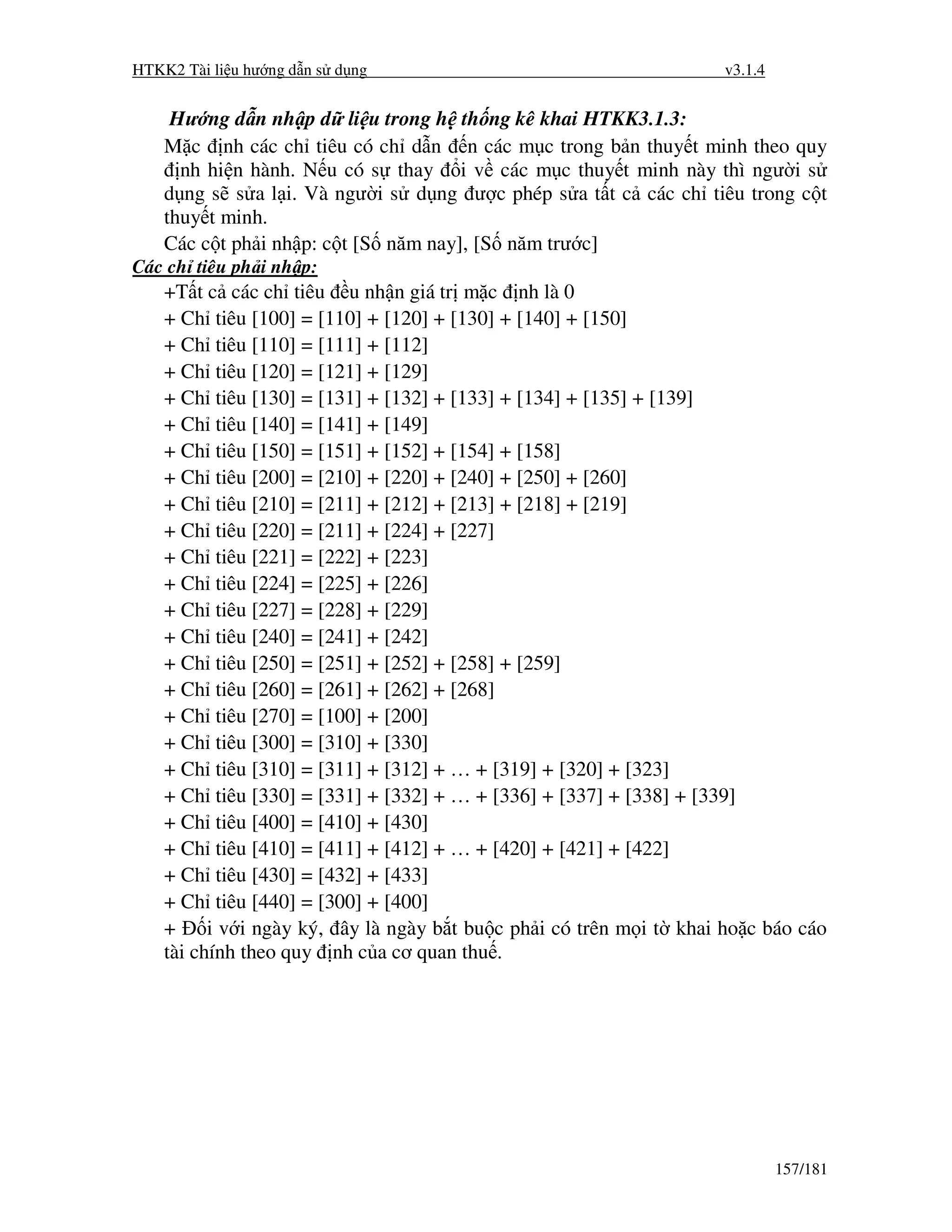 HTKK2 Tài li u hư ng d n s d ng                                      v3.1.4


     Hư ng d n nh p d li u trong h th ng kê khai HTKK3.1.3:
    M c nh các ch tiêu có ch d n n các m c trong b n thuy t minh theo quy
      nh hi n hành. N u có s thay i v các m c thuy t minh này thì ngư i s
    d ng s s a l i. Và ngư i s d ng ư c phép s a t t c các ch tiêu trong c t
    thuy t minh.
    Các c t ph i nh p: c t [S năm nay], [S năm trư c]
Các ch tiêu ph i nh p:
    +T t c các ch tiêu u nh n giá tr m c nh là 0
    + Ch tiêu [100] = [110] + [120] + [130] + [140] + [150]
    + Ch tiêu [110] = [111] + [112]
    + Ch tiêu [120] = [121] + [129]
    + Ch tiêu [130] = [131] + [132] + [133] + [134] + [135] + [139]
    + Ch tiêu [140] = [141] + [149]
    + Ch tiêu [150] = [151] + [152] + [154] + [158]
    + Ch tiêu [200] = [210] + [220] + [240] + [250] + [260]
    + Ch tiêu [210] = [211] + [212] + [213] + [218] + [219]
    + Ch tiêu [220] = [211] + [224] + [227]
    + Ch tiêu [221] = [222] + [223]
    + Ch tiêu [224] = [225] + [226]
    + Ch tiêu [227] = [228] + [229]
    + Ch tiêu [240] = [241] + [242]
    + Ch tiêu [250] = [251] + [252] + [258] + [259]
    + Ch tiêu [260] = [261] + [262] + [268]
    + Ch tiêu [270] = [100] + [200]
    + Ch tiêu [300] = [310] + [330]
    + Ch tiêu [310] = [311] + [312] + … + [319] + [320] + [323]
    + Ch tiêu [330] = [331] + [332] + … + [336] + [337] + [338] + [339]
    + Ch tiêu [400] = [410] + [430]
    + Ch tiêu [410] = [411] + [412] + … + [420] + [421] + [422]
    + Ch tiêu [430] = [432] + [433]
    + Ch tiêu [440] = [300] + [400]
    +     i v i ngày ký, ây là ngày b t bu c ph i có trên m i t khai ho c báo cáo
    tài chính theo quy nh c a cơ quan thu .




                                                                              157/181
 