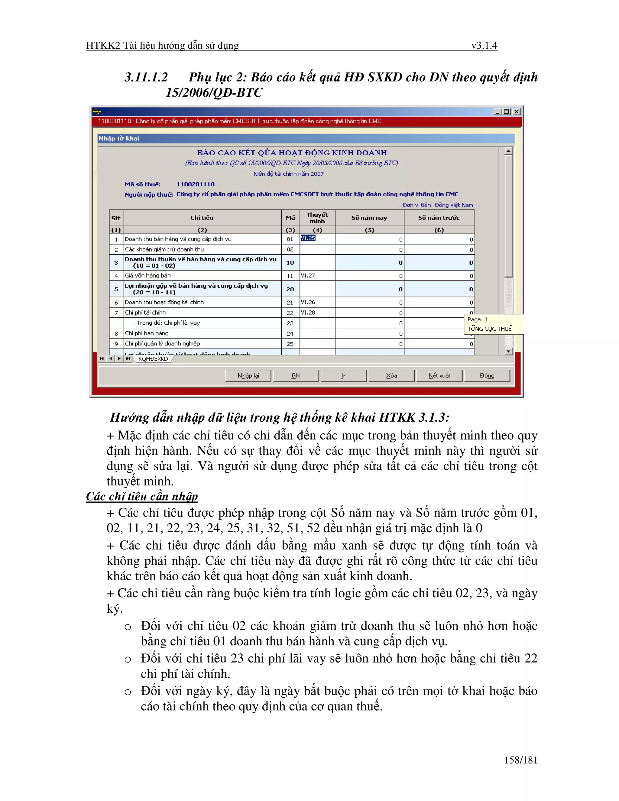 HTKK2 Tài li u hư ng d n s d ng                                       v3.1.4


       3.11.1.2    Ph l c 2: Báo cáo k t qu H SXKD cho DN theo quy t               nh
               15/2006/Q -BTC




     Hư ng d n nh p d li u trong h th ng kê khai HTKK 3.1.3:
    + M c nh các ch tiêu có ch d n n các m c trong b n thuy t minh theo quy
      nh hi n hành. N u có s thay i v các m c thuy t minh này thì ngư i s
    d ng s s a l i. Và ngư i s d ng ư c phép s a t t c các ch tiêu trong c t
    thuy t minh.
Các ch tiêu c n nh p
    + Các ch tiêu ư c phép nh p trong c t S năm nay và S năm trư c g m 01,
    02, 11, 21, 22, 23, 24, 25, 31, 32, 51, 52 u nh n giá tr m c nh là 0
    + Các ch tiêu ư c ánh d u b ng m u xanh s ư c t                ng tính toán và
    không ph i nh p. Các ch tiêu này ã ư c ghi r t rõ công th c t các ch tiêu
    khác trên báo cáo k t qu ho t ng s n xu t kinh doanh.
    + Các ch tiêu c n ràng bu c ki m tra tính logic g m các ch tiêu 02, 23, và ngày
    ký.
        o     i v i ch tiêu 02 các kho n gi m tr doanh thu s luôn nh hơn ho c
          b ng ch tiêu 01 doanh thu bán hành và cung c p d ch v .
        o     i v i ch tiêu 23 chi phí lãi vay s luôn nh hơn ho c b ng ch tiêu 22
          chi phí tài chính.
        o     i v i ngày ký, ây là ngày b t bu c ph i có trên m i t khai ho c báo
          cáo tài chính theo quy nh c a cơ quan thu .


                                                                               158/181
 
