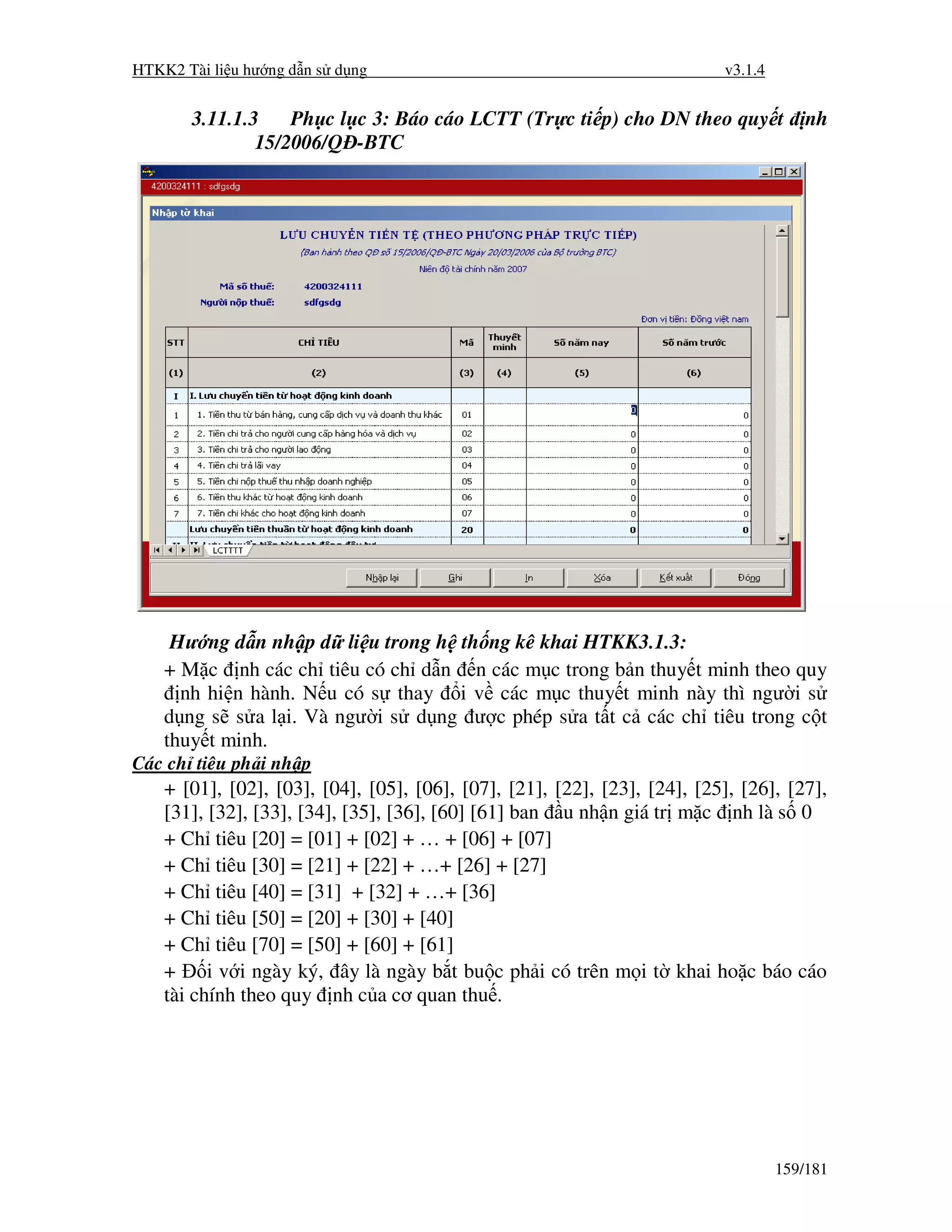 HTKK2 Tài li u hư ng d n s d ng                                            v3.1.4


       3.11.1.3    Ph c l c 3: Báo cáo LCTT (Tr c ti p) cho DN theo quy t               nh
               15/2006/Q -BTC




     Hư ng d n nh p d li u trong h th ng kê khai HTKK3.1.3:
    + M c nh các ch tiêu có ch d n n các m c trong b n thuy t minh theo quy
      nh hi n hành. N u có s thay i v các m c thuy t minh này thì ngư i s
    d ng s s a l i. Và ngư i s d ng ư c phép s a t t c các ch tiêu trong c t
    thuy t minh.
Các ch tiêu ph i nh p
    + [01], [02], [03], [04], [05], [06], [07], [21], [22], [23], [24], [25], [26], [27],
    [31], [32], [33], [34], [35], [36], [60] [61] ban u nh n giá tr m c nh là s 0
    + Ch tiêu [20] = [01] + [02] + … + [06] + [07]
    + Ch tiêu [30] = [21] + [22] + …+ [26] + [27]
    + Ch tiêu [40] = [31] + [32] + …+ [36]
    + Ch tiêu [50] = [20] + [30] + [40]
    + Ch tiêu [70] = [50] + [60] + [61]
    +     i v i ngày ký, ây là ngày b t bu c ph i có trên m i t khai ho c báo cáo
    tài chính theo quy nh c a cơ quan thu .




                                                                                    159/181
 