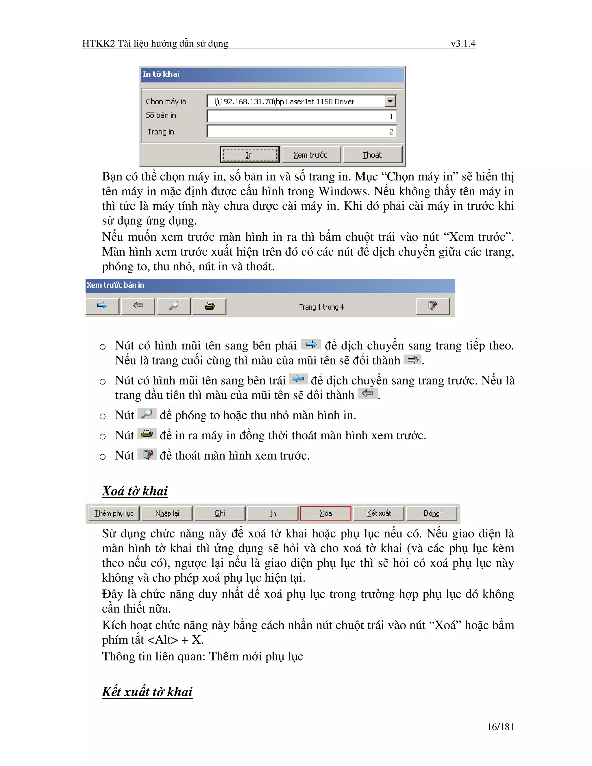 HTKK2 Tài li u hư ng d n s d ng                                         v3.1.4




    B n có th ch n máy in, s b n in và s trang in. M c “Ch n máy in” s hi n th
    tên máy in m c nh ư c c u hình trong Windows. N u không th y tên máy in
    thì t c là máy tính này chưa ư c cài máy in. Khi ó ph i cài máy in trư c khi
    s d ng ng d ng.
    N u mu n xem trư c màn hình in ra thì b m chu t trái vào nút “Xem trư c”.
    Màn hình xem trư c xu t hi n trên ó có các nút d ch chuy n gi a các trang,
    phóng to, thu nh , nút in và thoát.




   o Nút có hình mũi tên sang bên ph i          d ch chuy n sang trang ti p theo.
     N u là trang cu i cùng thì màu c a mũi tên s    i thành  .
   o Nút có hình mũi tên sang bên trái           d ch chuy n sang trang trư c. N u là
     trang u tiên thì màu c a mũi tên s        i thành    .
   o Nút           phóng to ho c thu nh màn hình in.
   o Nút           in ra máy in   ng th i thoát màn hình xem trư c.
   o Nút           thoát màn hình xem trư c.

    Xoá t khai


    S d ng ch c năng này       xoá t khai ho c ph l c n u có. N u giao di n là
    màn hình t khai thì ng d ng s h i và cho xoá t khai (và các ph l c kèm
    theo n u có), ngư c l i n u là giao di n ph l c thì s h i có xoá ph l c này
    không và cho phép xoá ph l c hi n t i.
      ây là ch c năng duy nh t     xoá ph l c trong trư ng h p ph l c ó không
    c n thi t n a.
    Kích ho t ch c năng này b ng cách nh n nút chu t trái vào nút “Xoá” ho c b m
    phím t t <Alt> + X.
    Thông tin liên quan: Thêm m i ph l c

    K t xu t t khai

                                                                                 16/181
 