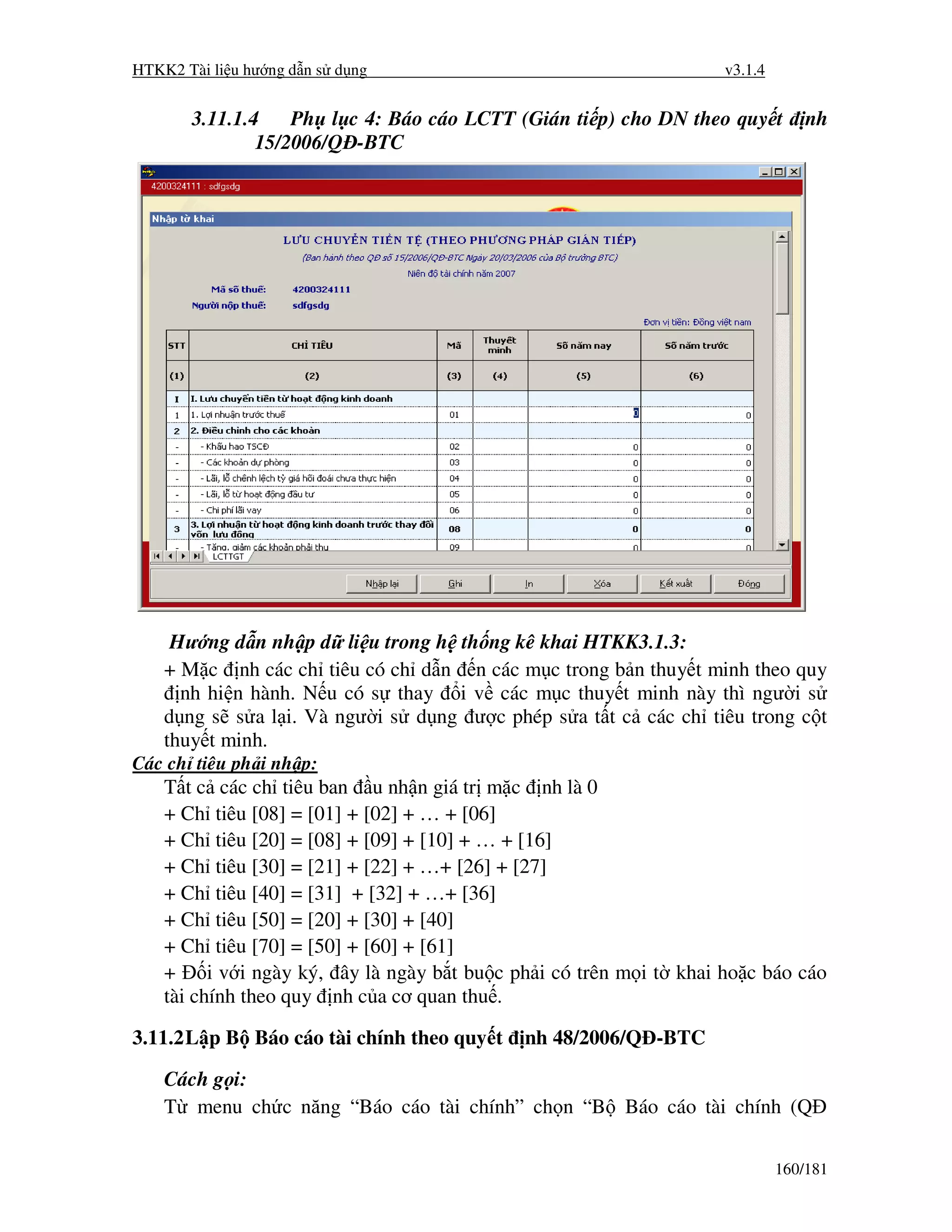 HTKK2 Tài li u hư ng d n s d ng                                      v3.1.4


       3.11.1.4    Ph l c 4: Báo cáo LCTT (Gián ti p) cho DN theo quy t           nh
               15/2006/Q -BTC




     Hư ng d n nh p d li u trong h th ng kê khai HTKK3.1.3:
    + M c nh các ch tiêu có ch d n n các m c trong b n thuy t minh theo quy
      nh hi n hành. N u có s thay i v các m c thuy t minh này thì ngư i s
    d ng s s a l i. Và ngư i s d ng ư c phép s a t t c các ch tiêu trong c t
    thuy t minh.
Các ch tiêu ph i nh p:
    T t c các ch tiêu ban u nh n giá tr m c nh là 0
    + Ch tiêu [08] = [01] + [02] + … + [06]
    + Ch tiêu [20] = [08] + [09] + [10] + … + [16]
    + Ch tiêu [30] = [21] + [22] + …+ [26] + [27]
    + Ch tiêu [40] = [31] + [32] + …+ [36]
    + Ch tiêu [50] = [20] + [30] + [40]
    + Ch tiêu [70] = [50] + [60] + [61]
    +     i v i ngày ký, ây là ngày b t bu c ph i có trên m i t khai ho c báo cáo
    tài chính theo quy nh c a cơ quan thu .

3.11.2 L p B Báo cáo tài chính theo quy t    nh 48/2006/Q -BTC

    Cách g i:
    T menu ch c năng “Báo cáo tài chính” ch n “B Báo cáo tài chính (Q

                                                                              160/181
 