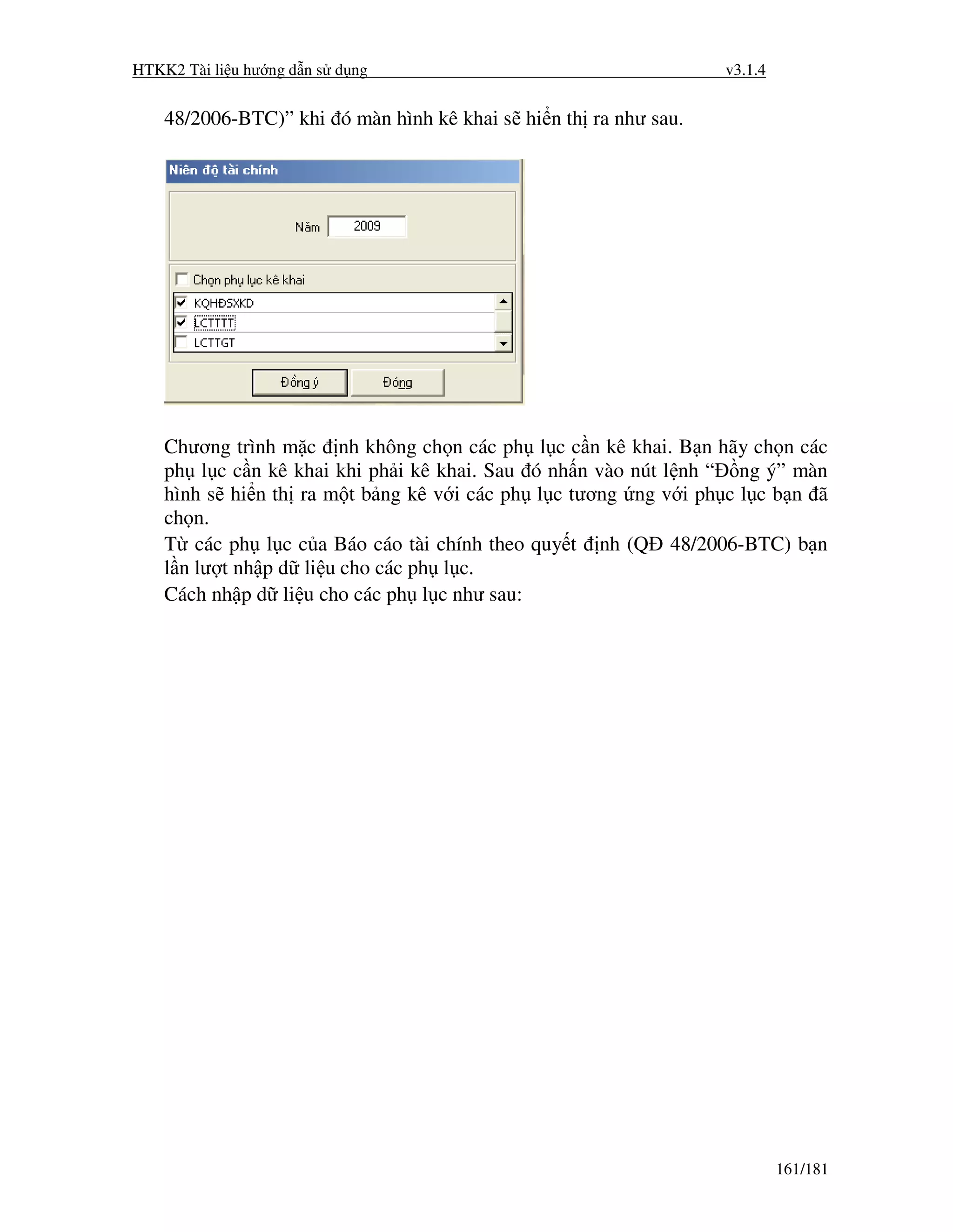 HTKK2 Tài li u hư ng d n s d ng                                      v3.1.4


    48/2006-BTC)” khi ó màn hình kê khai s hi n th ra như sau.




    Chương trình m c nh không ch n các ph       l c c n kê khai. B n hãy ch n các
    ph l c c n kê khai khi ph i kê khai. Sau   ó nh n vào nút l nh “ ng ý” màn
    hình s hi n th ra m t b ng kê v i các ph    l c tương ng v i ph c l c b n ã
    ch n.
    T các ph l c c a Báo cáo tài chính theo    quy t   nh (Q   48/2006-BTC) b n
    l n lư t nh p d li u cho các ph l c.
    Cách nh p d li u cho các ph l c như sau:




                                                                              161/181
 