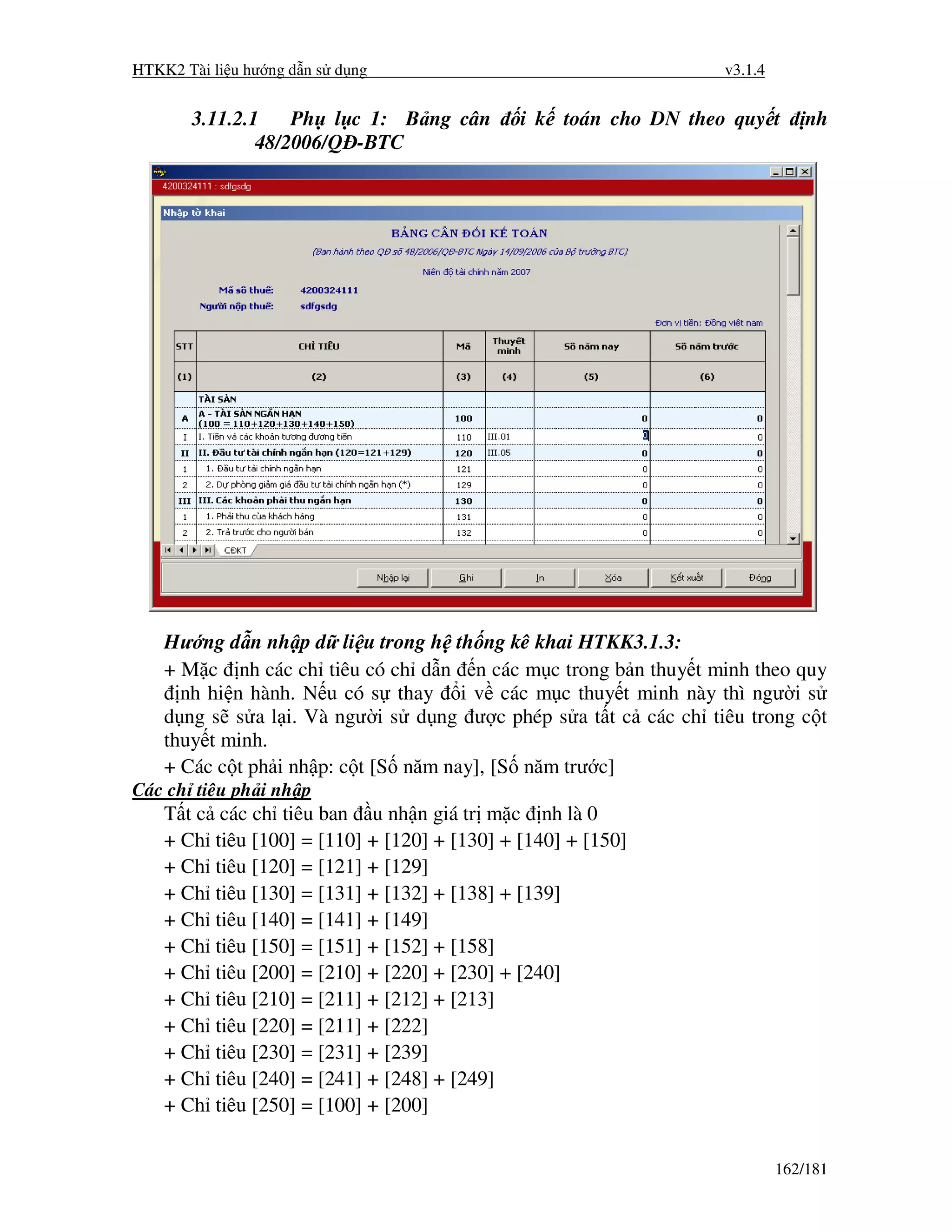 HTKK2 Tài li u hư ng d n s d ng                                     v3.1.4


       3.11.2.1    Ph l c 1: B ng cân           i k toán cho DN theo quy t       nh
               48/2006/Q -BTC




    Hư ng d n nh p d li u trong h th ng kê khai HTKK3.1.3:
    + M c nh các ch tiêu có ch d n n các m c trong b n thuy t minh theo quy
      nh hi n hành. N u có s thay i v các m c thuy t minh này thì ngư i s
    d ng s s a l i. Và ngư i s d ng ư c phép s a t t c các ch tiêu trong c t
    thuy t minh.
    + Các c t ph i nh p: c t [S năm nay], [S năm trư c]
Các ch tiêu ph i nh p
    T tc    các ch tiêu ban u nh n giá tr m c nh là 0
    + Ch   tiêu [100] = [110] + [120] + [130] + [140] + [150]
    + Ch   tiêu [120] = [121] + [129]
    + Ch   tiêu [130] = [131] + [132] + [138] + [139]
    + Ch   tiêu [140] = [141] + [149]
    + Ch   tiêu [150] = [151] + [152] + [158]
    + Ch   tiêu [200] = [210] + [220] + [230] + [240]
    + Ch   tiêu [210] = [211] + [212] + [213]
    + Ch   tiêu [220] = [211] + [222]
    + Ch   tiêu [230] = [231] + [239]
    + Ch   tiêu [240] = [241] + [248] + [249]
    + Ch   tiêu [250] = [100] + [200]


                                                                             162/181
 