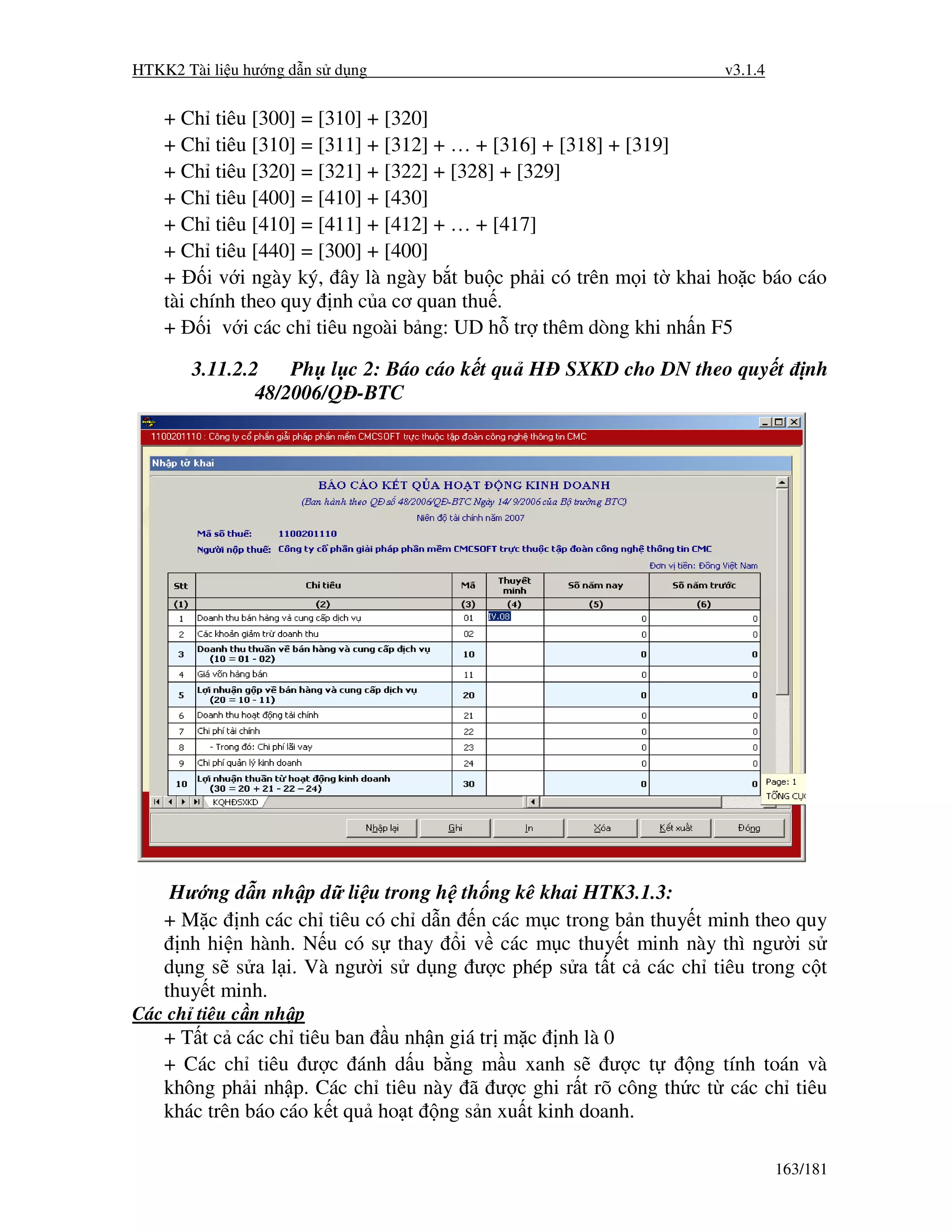 HTKK2 Tài li u hư ng d n s d ng                                      v3.1.4


    + Ch tiêu [300] = [310] + [320]
    + Ch tiêu [310] = [311] + [312] + … + [316] + [318] + [319]
    + Ch tiêu [320] = [321] + [322] + [328] + [329]
    + Ch tiêu [400] = [410] + [430]
    + Ch tiêu [410] = [411] + [412] + … + [417]
    + Ch tiêu [440] = [300] + [400]
    +     i v i ngày ký, ây là ngày b t bu c ph i có trên m i t khai ho c báo cáo
    tài chính theo quy nh c a cơ quan thu .
    + i v i các ch tiêu ngoài b ng: UD h tr thêm dòng khi nh n F5

       3.11.2.2    Ph l c 2: Báo cáo k t qu H SXKD cho DN theo quy t              nh
               48/2006/Q -BTC




     Hư ng d n nh p d li u trong h th ng kê khai HTK3.1.3:
    + M c nh các ch tiêu có ch d n n các m c trong b n thuy t minh theo quy
      nh hi n hành. N u có s thay i v các m c thuy t minh này thì ngư i s
    d ng s s a l i. Và ngư i s d ng ư c phép s a t t c các ch tiêu trong c t
    thuy t minh.
Các ch tiêu c n nh p
    + T t c các ch tiêu ban u nh n giá tr m c nh là 0
    + Các ch tiêu ư c ánh d u b ng m u xanh s ư c t           ng tính toán và
    không ph i nh p. Các ch tiêu này ã ư c ghi r t rõ công th c t các ch tiêu
    khác trên báo cáo k t qu ho t ng s n xu t kinh doanh.

                                                                              163/181
 