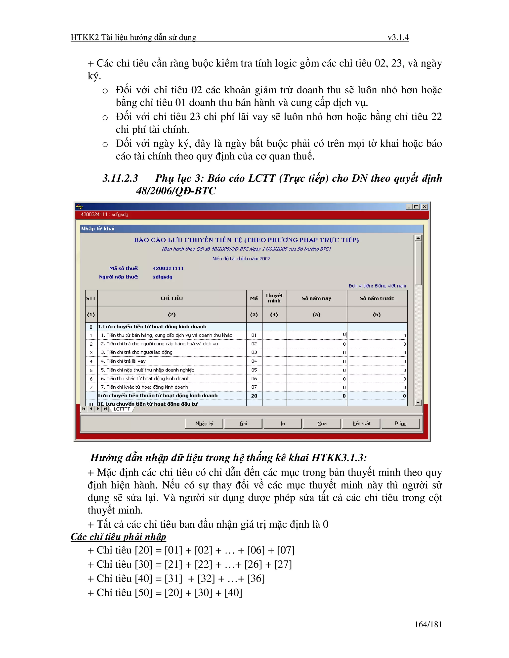 HTKK2 Tài li u hư ng d n s d ng                                       v3.1.4


    + Các ch tiêu c n ràng bu c ki m tra tính logic g m các ch tiêu 02, 23, và ngày
    ký.
        o    i v i ch tiêu 02 các kho n gi m tr doanh thu s luôn nh hơn ho c
          b ng ch tiêu 01 doanh thu bán hành và cung c p d ch v .
        o    i v i ch tiêu 23 chi phí lãi vay s luôn nh hơn ho c b ng ch tiêu 22
          chi phí tài chính.
        o    i v i ngày ký, ây là ngày b t bu c ph i có trên m i t khai ho c báo
          cáo tài chính theo quy nh c a cơ quan thu .

       3.11.2.3    Ph l c 3: Báo cáo LCTT (Tr c ti p) cho DN theo quy t            nh
               48/2006/Q -BTC




     Hư ng d n nh p d li u trong h th ng kê khai HTKK3.1.3:
    + M c nh các ch tiêu có ch d n n các m c trong b n thuy t minh theo quy
      nh hi n hành. N u có s thay i v các m c thuy t minh này thì ngư i s
    d ng s s a l i. Và ngư i s d ng ư c phép s a t t c các ch tiêu trong c t
    thuy t minh.
    + T t c các ch tiêu ban u nh n giá tr m c nh là 0
Các ch tiêu ph i nh p
    + Ch   tiêu [20] = [01] + [02] + … + [06] + [07]
    + Ch   tiêu [30] = [21] + [22] + …+ [26] + [27]
    + Ch   tiêu [40] = [31] + [32] + …+ [36]
    + Ch   tiêu [50] = [20] + [30] + [40]

                                                                               164/181
 