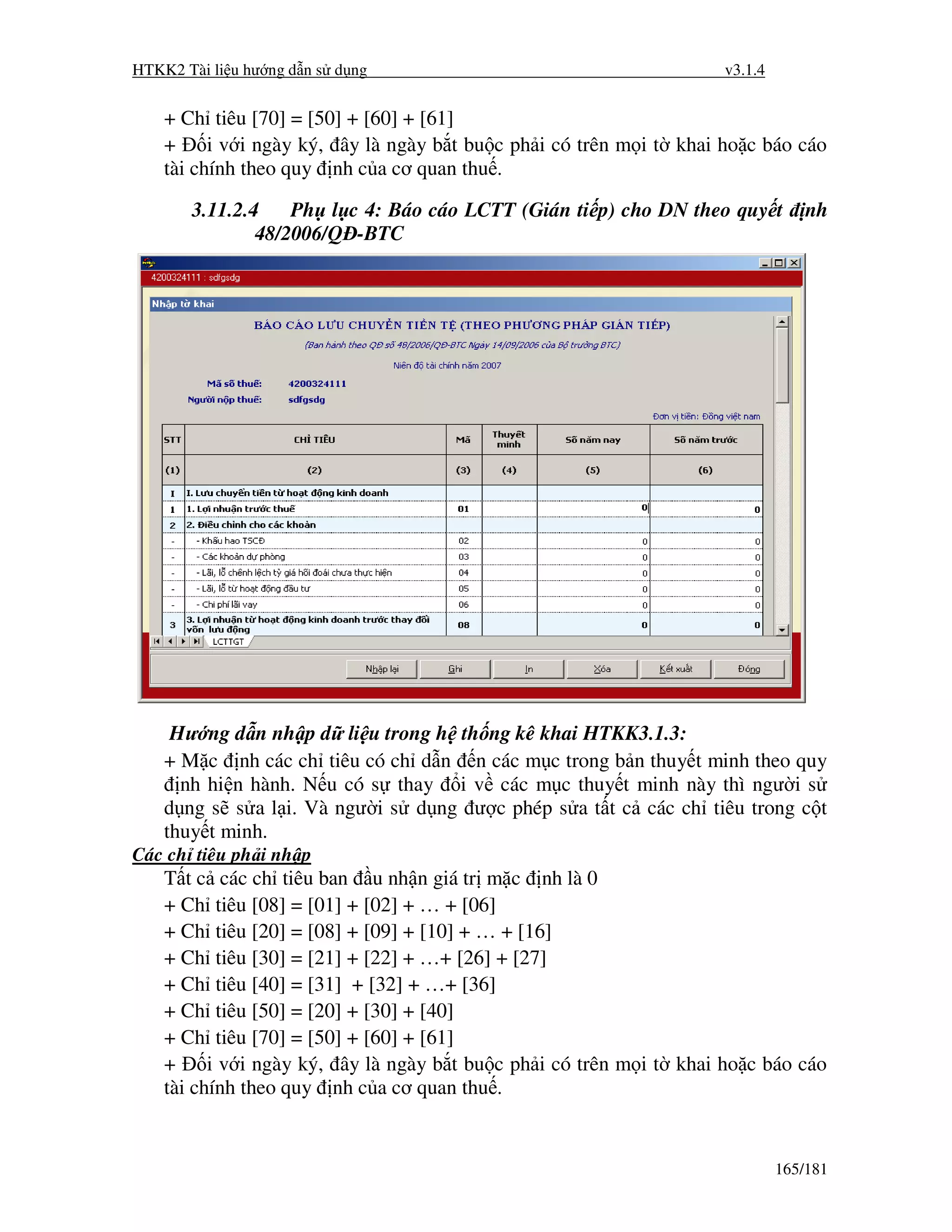 HTKK2 Tài li u hư ng d n s d ng                                      v3.1.4


    + Ch tiêu [70] = [50] + [60] + [61]
    +     i v i ngày ký, ây là ngày b t bu c ph i có trên m i t khai ho c báo cáo
    tài chính theo quy nh c a cơ quan thu .

       3.11.2.4    Ph l c 4: Báo cáo LCTT (Gián ti p) cho DN theo quy t           nh
               48/2006/Q -BTC




     Hư ng d n nh p d li u trong h th ng kê khai HTKK3.1.3:
    + M c nh các ch tiêu có ch d n n các m c trong b n thuy t minh theo quy
      nh hi n hành. N u có s thay i v các m c thuy t minh này thì ngư i s
    d ng s s a l i. Và ngư i s d ng ư c phép s a t t c các ch tiêu trong c t
    thuy t minh.
Các ch tiêu ph i nh p
    T t c các ch tiêu ban u nh n giá tr m c nh là 0
    + Ch tiêu [08] = [01] + [02] + … + [06]
    + Ch tiêu [20] = [08] + [09] + [10] + … + [16]
    + Ch tiêu [30] = [21] + [22] + …+ [26] + [27]
    + Ch tiêu [40] = [31] + [32] + …+ [36]
    + Ch tiêu [50] = [20] + [30] + [40]
    + Ch tiêu [70] = [50] + [60] + [61]
    +     i v i ngày ký, ây là ngày b t bu c ph i có trên m i t khai ho c báo cáo
    tài chính theo quy nh c a cơ quan thu .


                                                                              165/181
 