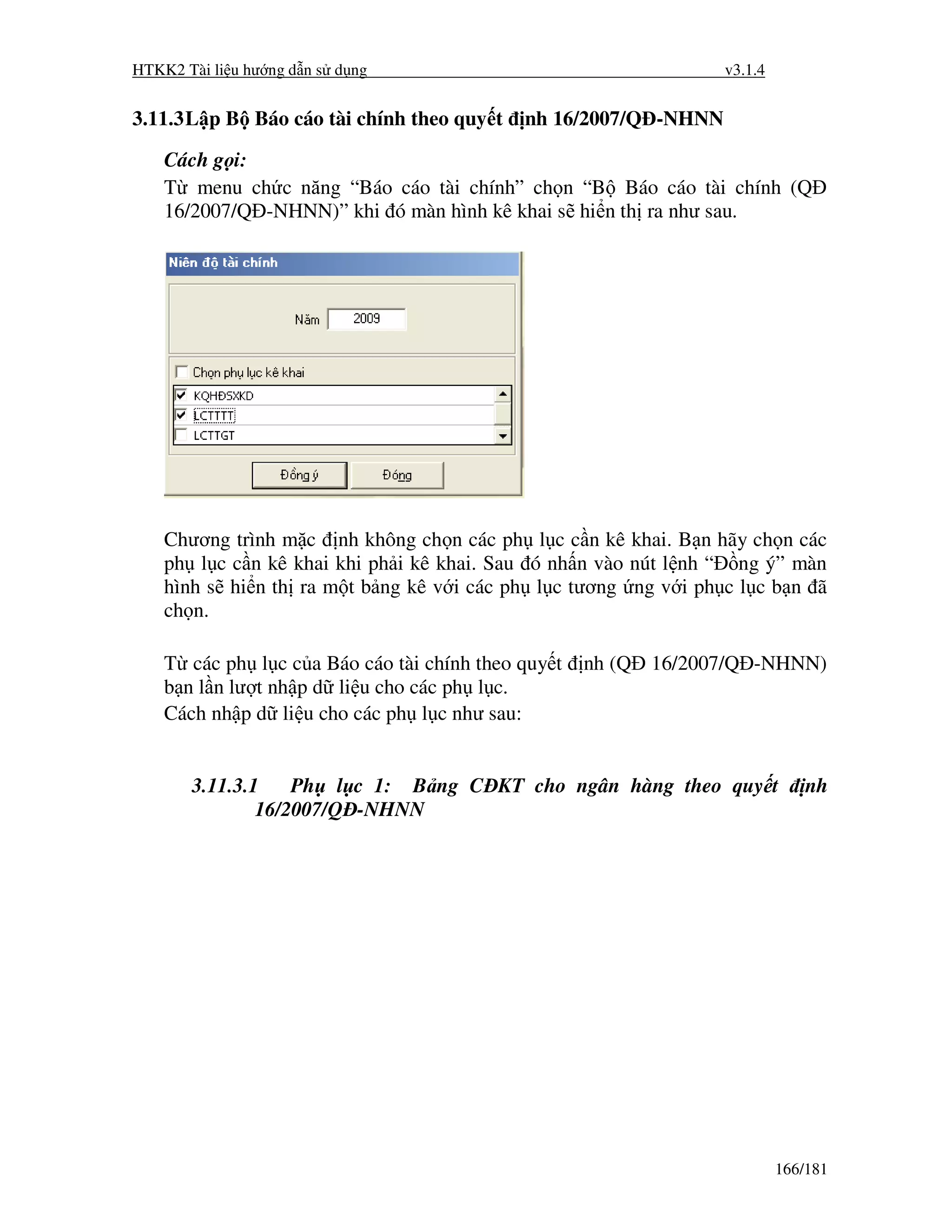 HTKK2 Tài li u hư ng d n s d ng                                  v3.1.4


3.11.3 L p B Báo cáo tài chính theo quy t   nh 16/2007/Q -NHNN

    Cách g i:
    T menu ch c năng “Báo cáo tài chính” ch n “B Báo cáo tài chính (Q
    16/2007/Q -NHNN)” khi ó màn hình kê khai s hi n th ra như sau.




    Chương trình m c nh không ch n các ph l c c n kê khai. B n hãy ch n các
    ph l c c n kê khai khi ph i kê khai. Sau ó nh n vào nút l nh “ ng ý” màn
    hình s hi n th ra m t b ng kê v i các ph l c tương ng v i ph c l c b n ã
    ch n.

    T các ph l c c a Báo cáo tài chính theo quy t   nh (Q 16/2007/Q -NHNN)
    b n l n lư t nh p d li u cho các ph l c.
    Cách nh p d li u cho các ph l c như sau:


       3.11.3.1    Ph l c 1: B ng C KT cho ngân hàng theo quy t               nh
               16/2007/Q -NHNN




                                                                          166/181
 
