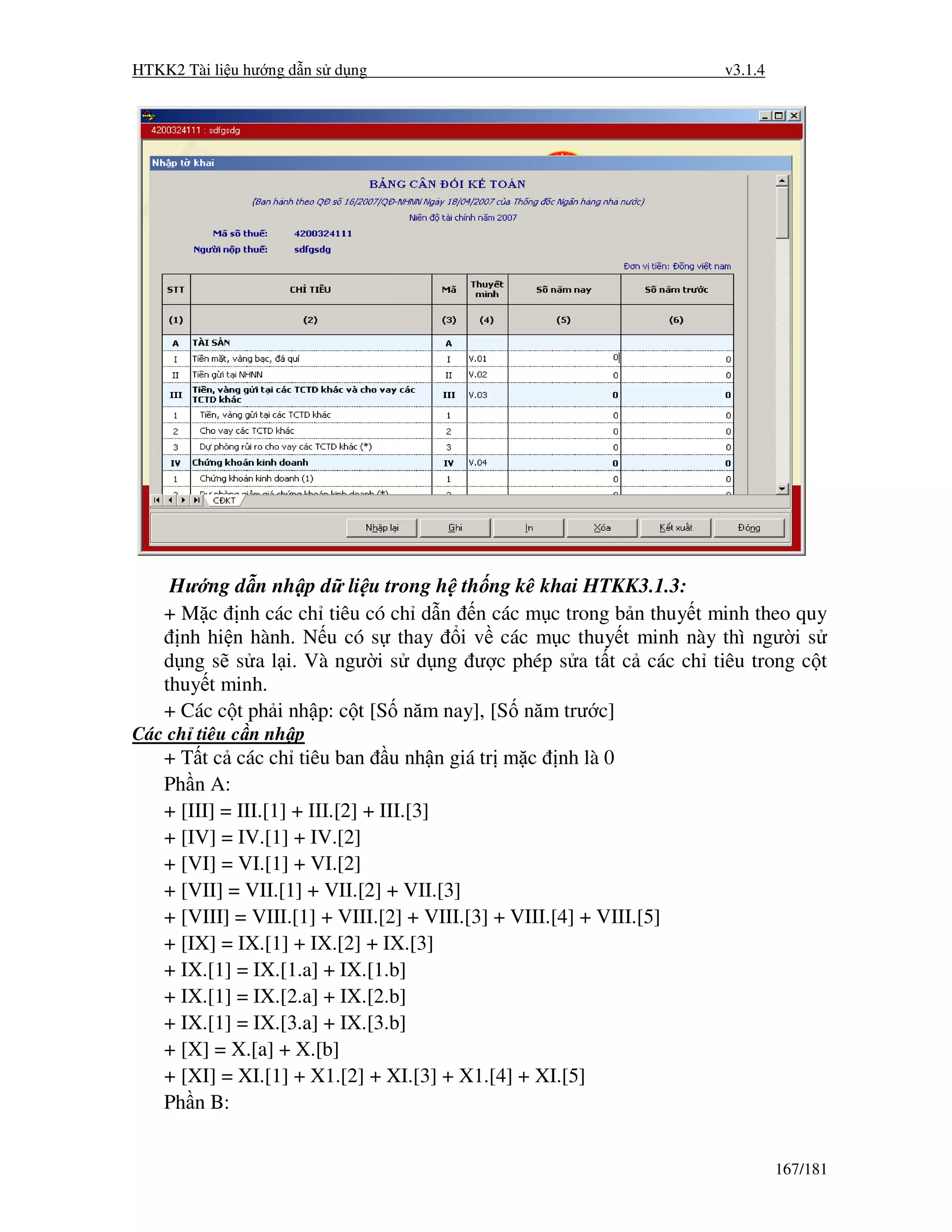 HTKK2 Tài li u hư ng d n s d ng                                       v3.1.4




     Hư ng d n nh p d li u trong h th ng kê khai HTKK3.1.3:
    + M c nh các ch tiêu có ch d n n các m c trong b n thuy t minh theo quy
      nh hi n hành. N u có s thay i v các m c thuy t minh này thì ngư i s
    d ng s s a l i. Và ngư i s d ng ư c phép s a t t c các ch tiêu trong c t
    thuy t minh.
    + Các c t ph i nh p: c t [S năm nay], [S năm trư c]
Các ch tiêu c n nh p
    + T t c các ch tiêu ban u nh n giá tr m c nh là 0
    Ph n A:
    + [III] = III.[1] + III.[2] + III.[3]
    + [IV] = IV.[1] + IV.[2]
    + [VI] = VI.[1] + VI.[2]
    + [VII] = VII.[1] + VII.[2] + VII.[3]
    + [VIII] = VIII.[1] + VIII.[2] + VIII.[3] + VIII.[4] + VIII.[5]
    + [IX] = IX.[1] + IX.[2] + IX.[3]
    + IX.[1] = IX.[1.a] + IX.[1.b]
    + IX.[1] = IX.[2.a] + IX.[2.b]
    + IX.[1] = IX.[3.a] + IX.[3.b]
    + [X] = X.[a] + X.[b]
    + [XI] = XI.[1] + X1.[2] + XI.[3] + X1.[4] + XI.[5]
    Ph n B:


                                                                               167/181
 