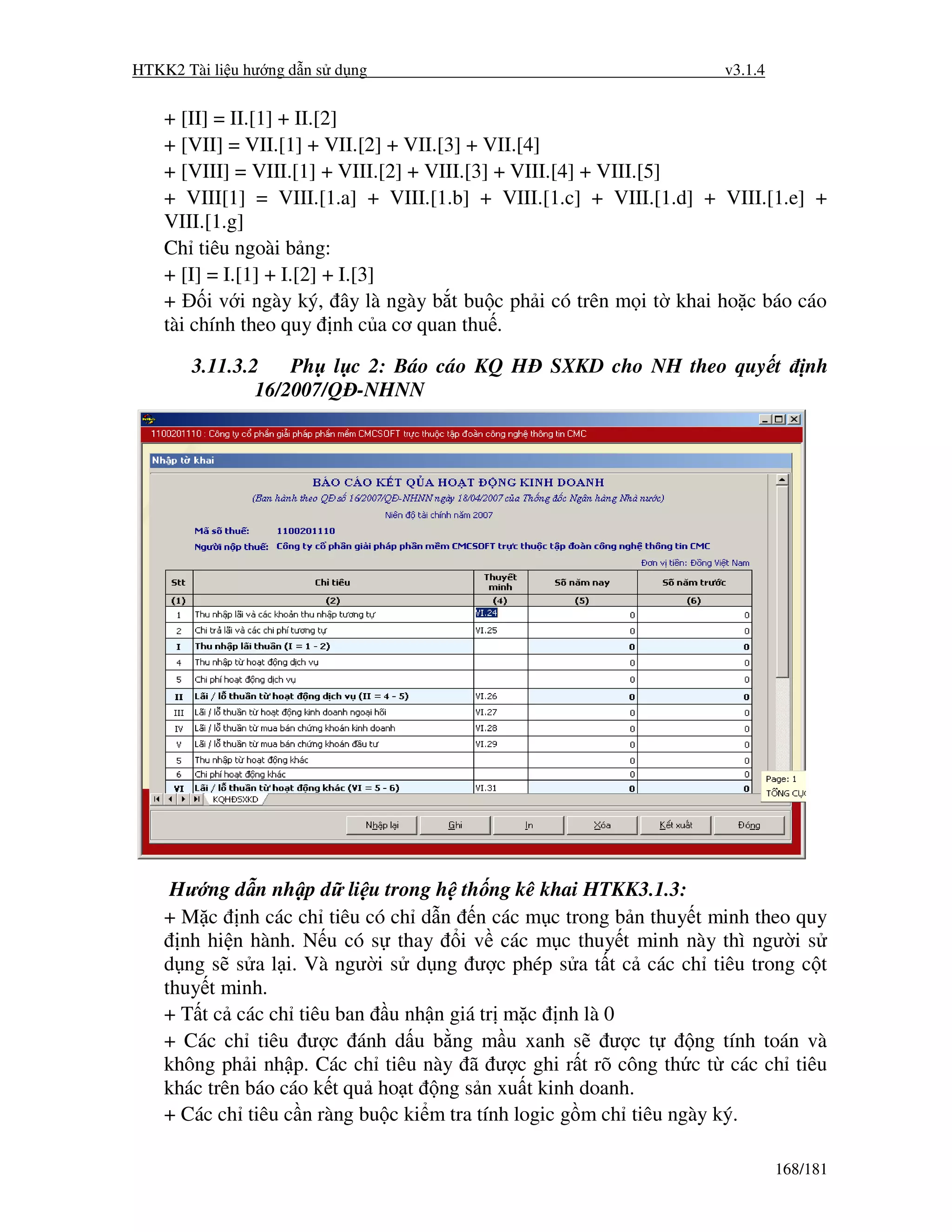 HTKK2 Tài li u hư ng d n s d ng                                      v3.1.4


    + [II] = II.[1] + II.[2]
    + [VII] = VII.[1] + VII.[2] + VII.[3] + VII.[4]
    + [VIII] = VIII.[1] + VIII.[2] + VIII.[3] + VIII.[4] + VIII.[5]
    + VIII[1] = VIII.[1.a] + VIII.[1.b] + VIII.[1.c] + VIII.[1.d] + VIII.[1.e] +
    VIII.[1.g]
    Ch tiêu ngoài b ng:
    + [I] = I.[1] + I.[2] + I.[3]
    +     i v i ngày ký, ây là ngày b t bu c ph i có trên m i t khai ho c báo cáo
    tài chính theo quy nh c a cơ quan thu .

       3.11.3.2    Ph l c 2: Báo cáo KQ H        SXKD cho NH theo quy t           nh
               16/2007/Q -NHNN




     Hư ng d n nh p d li u trong h th ng kê khai HTKK3.1.3:
    + M c nh các ch tiêu có ch d n n các m c trong b n thuy t minh theo quy
      nh hi n hành. N u có s thay i v các m c thuy t minh này thì ngư i s
    d ng s s a l i. Và ngư i s d ng ư c phép s a t t c các ch tiêu trong c t
    thuy t minh.
    + T t c các ch tiêu ban u nh n giá tr m c nh là 0
    + Các ch tiêu ư c ánh d u b ng m u xanh s ư c t                ng tính toán và
    không ph i nh p. Các ch tiêu này ã ư c ghi r t rõ công th c t các ch tiêu
    khác trên báo cáo k t qu ho t ng s n xu t kinh doanh.
    + Các ch tiêu c n ràng bu c ki m tra tính logic g m ch tiêu ngày ký.

                                                                              168/181
 