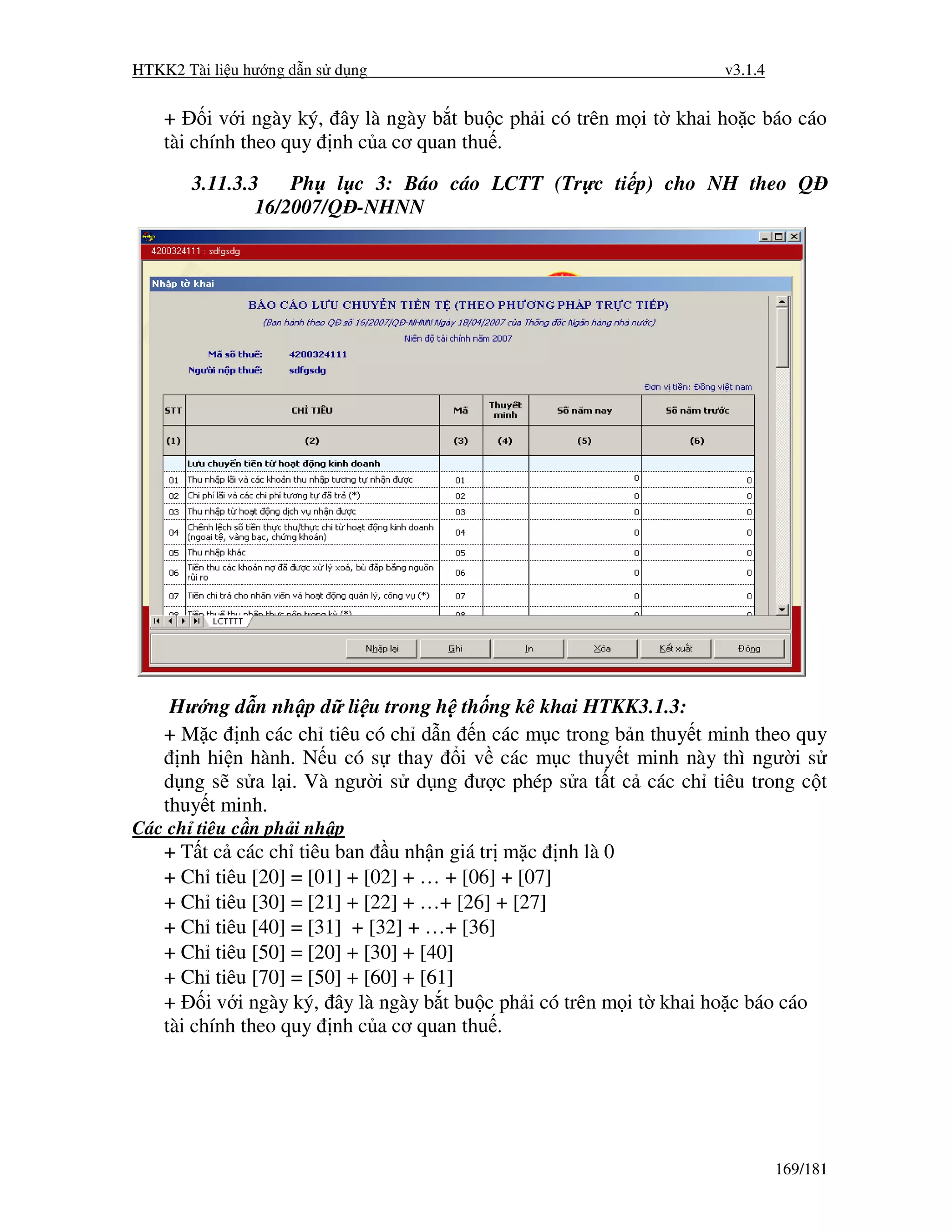 HTKK2 Tài li u hư ng d n s d ng                                      v3.1.4


    +     i v i ngày ký, ây là ngày b t bu c ph i có trên m i t khai ho c báo cáo
    tài chính theo quy nh c a cơ quan thu .

       3.11.3.3    Ph l c 3: Báo cáo LCTT (Tr c ti p) cho NH theo Q
               16/2007/Q -NHNN




     Hư ng d n nh p d li u trong h th ng kê khai HTKK3.1.3:
    + M c nh các ch tiêu có ch d n n các m c trong b n thuy t minh theo quy
      nh hi n hành. N u có s thay i v các m c thuy t minh này thì ngư i s
    d ng s s a l i. Và ngư i s d ng ư c phép s a t t c các ch tiêu trong c t
    thuy t minh.
Các ch tiêu c n ph i nh p
    + T t c các ch tiêu ban u nh n giá tr m c nh là 0
    + Ch tiêu [20] = [01] + [02] + … + [06] + [07]
    + Ch tiêu [30] = [21] + [22] + …+ [26] + [27]
    + Ch tiêu [40] = [31] + [32] + …+ [36]
    + Ch tiêu [50] = [20] + [30] + [40]
    + Ch tiêu [70] = [50] + [60] + [61]
    + i v i ngày ký, ây là ngày b t bu c ph i có trên m i t khai ho c báo cáo
    tài chính theo quy nh c a cơ quan thu .




                                                                              169/181
 