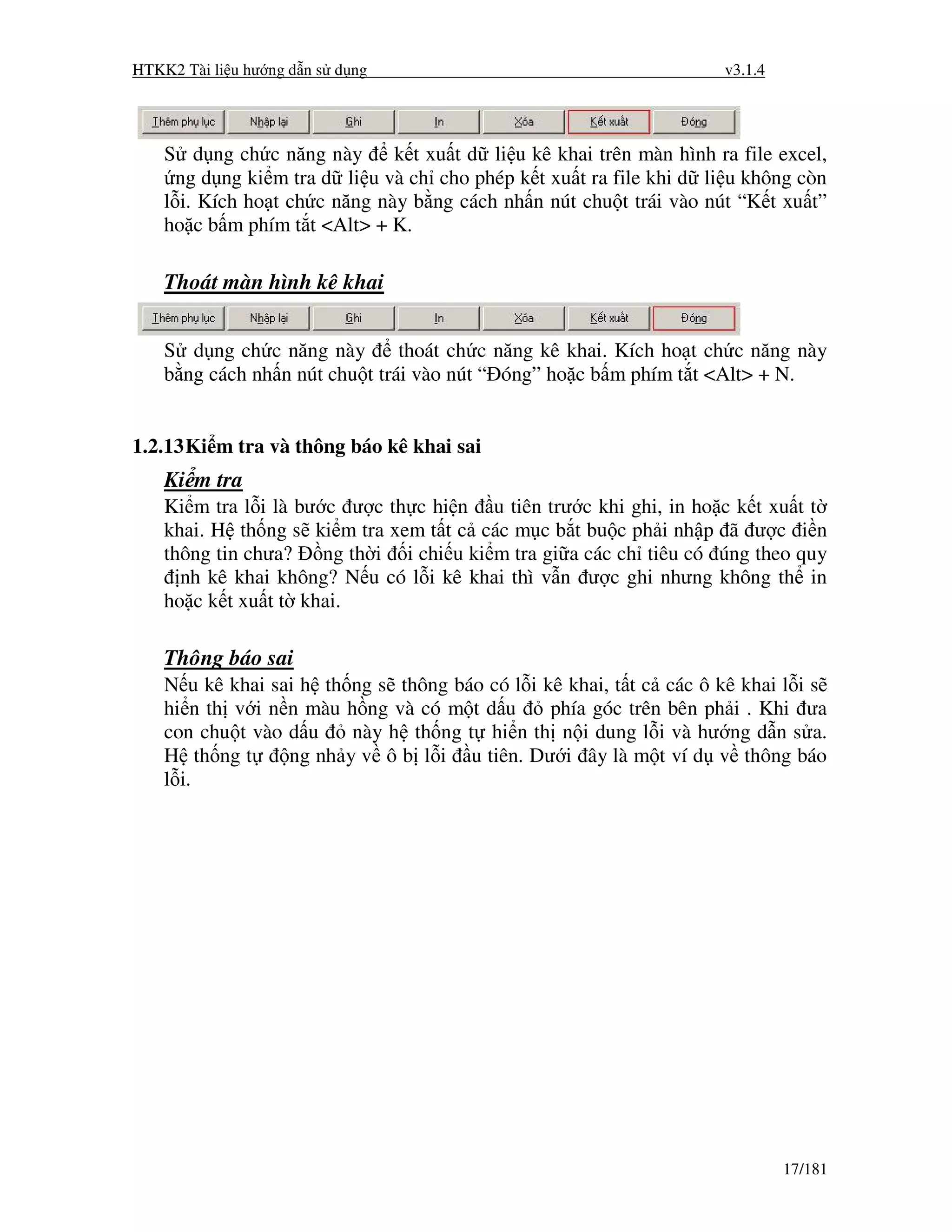 HTKK2 Tài li u hư ng d n s d ng                                       v3.1.4




    S d ng ch c năng này       k t xu t d li u kê khai trên màn hình ra file excel,
      ng d ng ki m tra d li u và ch cho phép k t xu t ra file khi d li u không còn
    l i. Kích ho t ch c năng này b ng cách nh n nút chu t trái vào nút “K t xu t”
    ho c b m phím t t <Alt> + K.

    Thoát màn hình kê khai


    S d ng ch c năng này        thoát ch c năng kê khai. Kích ho t ch c năng này
    b ng cách nh n nút chu t trái vào nút “ óng” ho c b m phím t t <Alt> + N.


1.2.13 Ki m tra và thông báo kê khai sai
    Ki m tra
    Ki m tra l i là bư c ư c th c hi n u tiên trư c khi ghi, in ho c k t xu t t
    khai. H th ng s ki m tra xem t t c các m c b t bu c ph i nh p ã ư c i n
    thông tin chưa? ng th i i chi u ki m tra gi a các ch tiêu có úng theo quy
      nh kê khai không? N u có l i kê khai thì v n ư c ghi nhưng không th in
    ho c k t xu t t khai.

    Thông báo sai
    N u kê khai sai h th ng s thông báo có l i kê khai, t t c các ô kê khai l i s
    hi n th v i n n màu h ng và có m t d u      phía góc trên bên ph i . Khi ưa
    con chu t vào d u    này h th ng t hi n th n i dung l i và hư ng d n s a.
    H th ng t     ng nh y v ô b l i u tiên. Dư i ây là m t ví d v thông báo
    l i.




                                                                               17/181
 