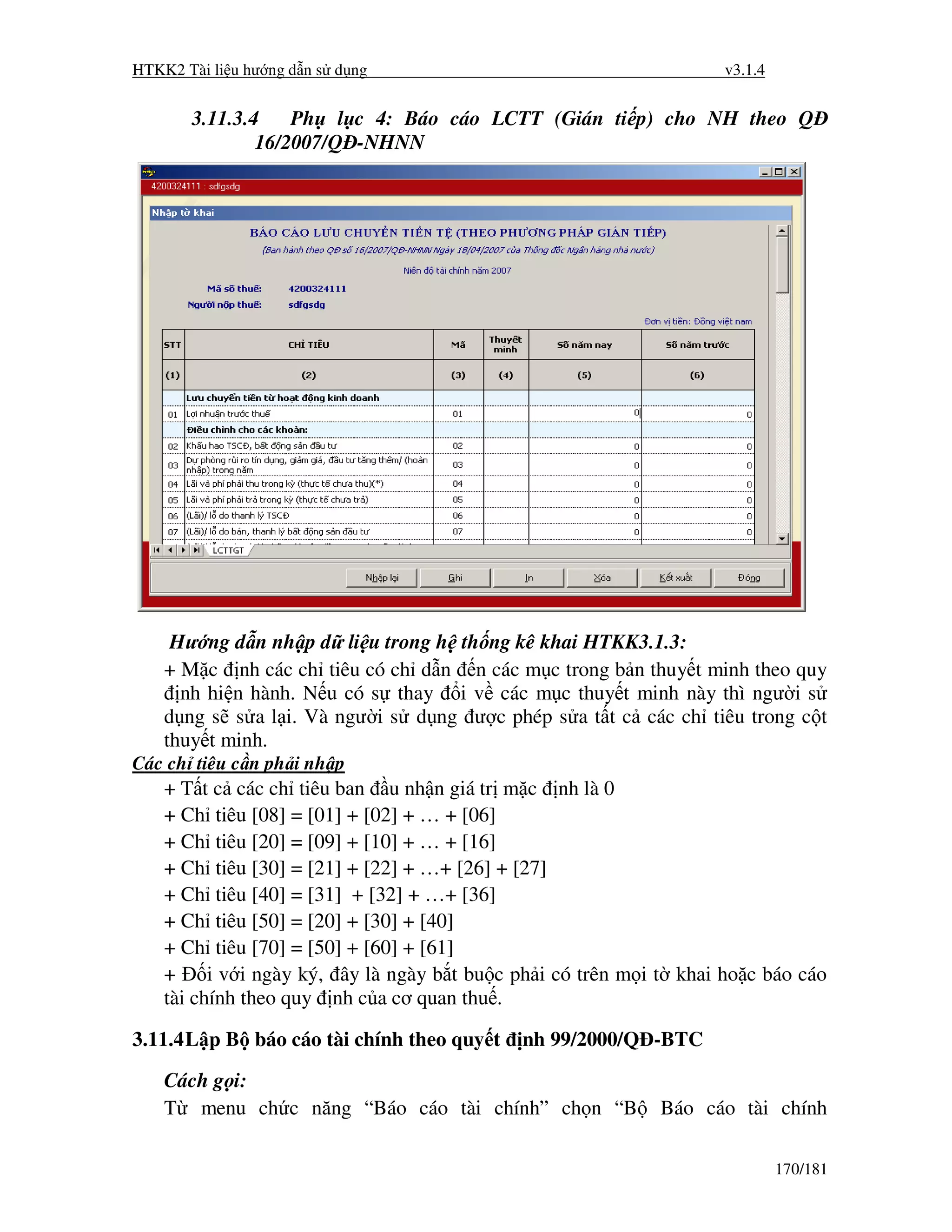 HTKK2 Tài li u hư ng d n s d ng                                      v3.1.4


       3.11.3.4    Ph l c 4: Báo cáo LCTT (Gián ti p) cho NH theo Q
               16/2007/Q -NHNN




     Hư ng d n nh p d li u trong h th ng kê khai HTKK3.1.3:
    + M c nh các ch tiêu có ch d n n các m c trong b n thuy t minh theo quy
      nh hi n hành. N u có s thay i v các m c thuy t minh này thì ngư i s
    d ng s s a l i. Và ngư i s d ng ư c phép s a t t c các ch tiêu trong c t
    thuy t minh.
Các ch tiêu c n ph i nh p
    + T t c các ch tiêu ban u nh n giá tr m c nh là 0
    + Ch tiêu [08] = [01] + [02] + … + [06]
    + Ch tiêu [20] = [09] + [10] + … + [16]
    + Ch tiêu [30] = [21] + [22] + …+ [26] + [27]
    + Ch tiêu [40] = [31] + [32] + …+ [36]
    + Ch tiêu [50] = [20] + [30] + [40]
    + Ch tiêu [70] = [50] + [60] + [61]
    +     i v i ngày ký, ây là ngày b t bu c ph i có trên m i t khai ho c báo cáo
    tài chính theo quy nh c a cơ quan thu .

3.11.4 L p B báo cáo tài chính theo quy t    nh 99/2000/Q -BTC
    Cách g i:
    T menu ch c năng “Báo cáo tài chính” ch n “B             Báo cáo tài chính

                                                                              170/181
 