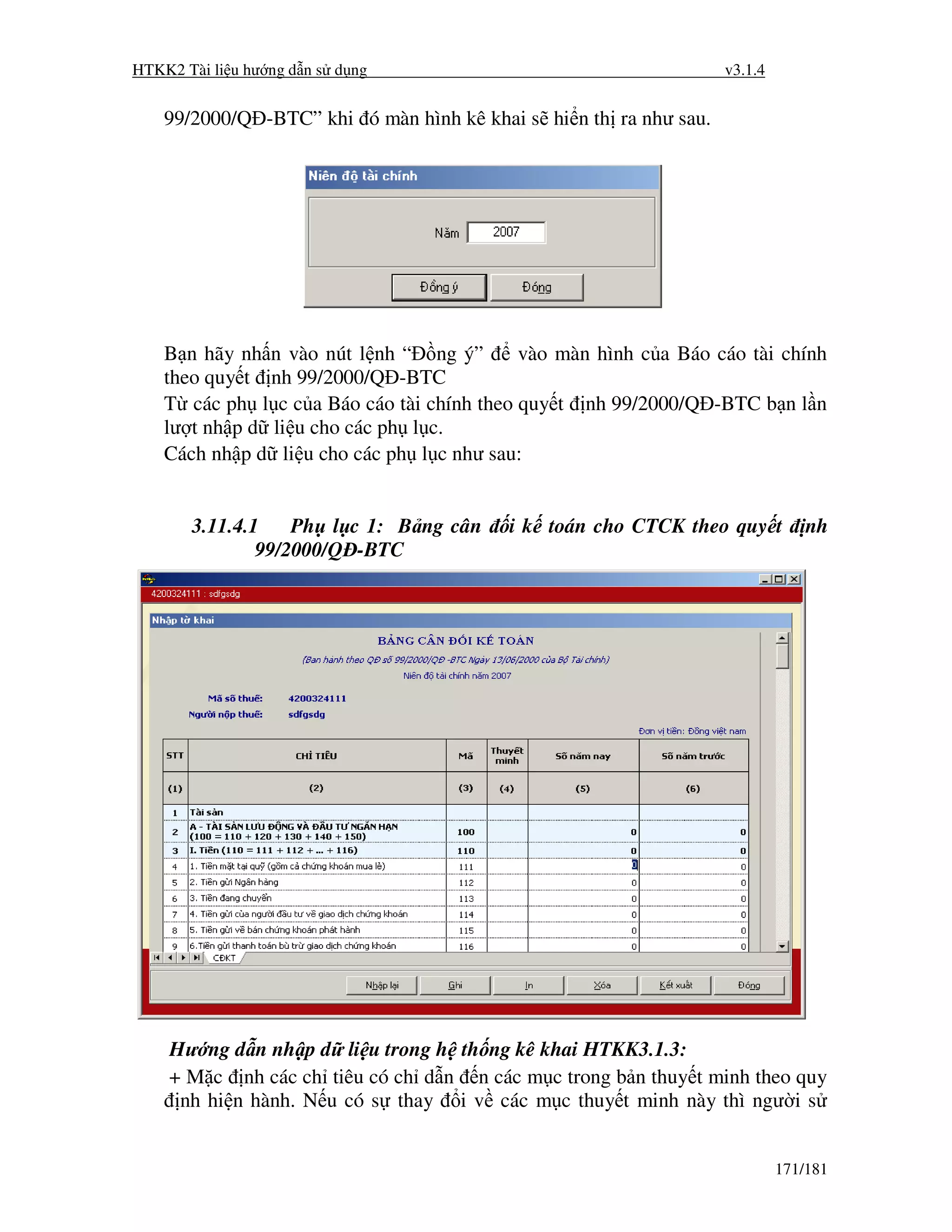 HTKK2 Tài li u hư ng d n s d ng                                    v3.1.4


    99/2000/Q -BTC” khi ó màn hình kê khai s hi n th ra như sau.




    B n hãy nh n vào nút l nh “ ng ý”       vào màn hình c a Báo cáo tài chính
    theo quy t nh 99/2000/Q -BTC
    T các ph l c c a Báo cáo tài chính theo quy t nh 99/2000/Q -BTC b n l n
    lư t nh p d li u cho các ph l c.
    Cách nh p d li u cho các ph l c như sau:


       3.11.4.1    Ph l c 1: B ng cân     i k toán cho CTCK theo quy t          nh
               99/2000/Q -BTC




    Hư ng d n nh p d li u trong h th ng kê khai HTKK3.1.3:
    + M c nh các ch tiêu có ch d n n các m c trong b n thuy t minh theo quy
     nh hi n hành. N u có s thay i v các m c thuy t minh này thì ngư i s


                                                                            171/181
 
