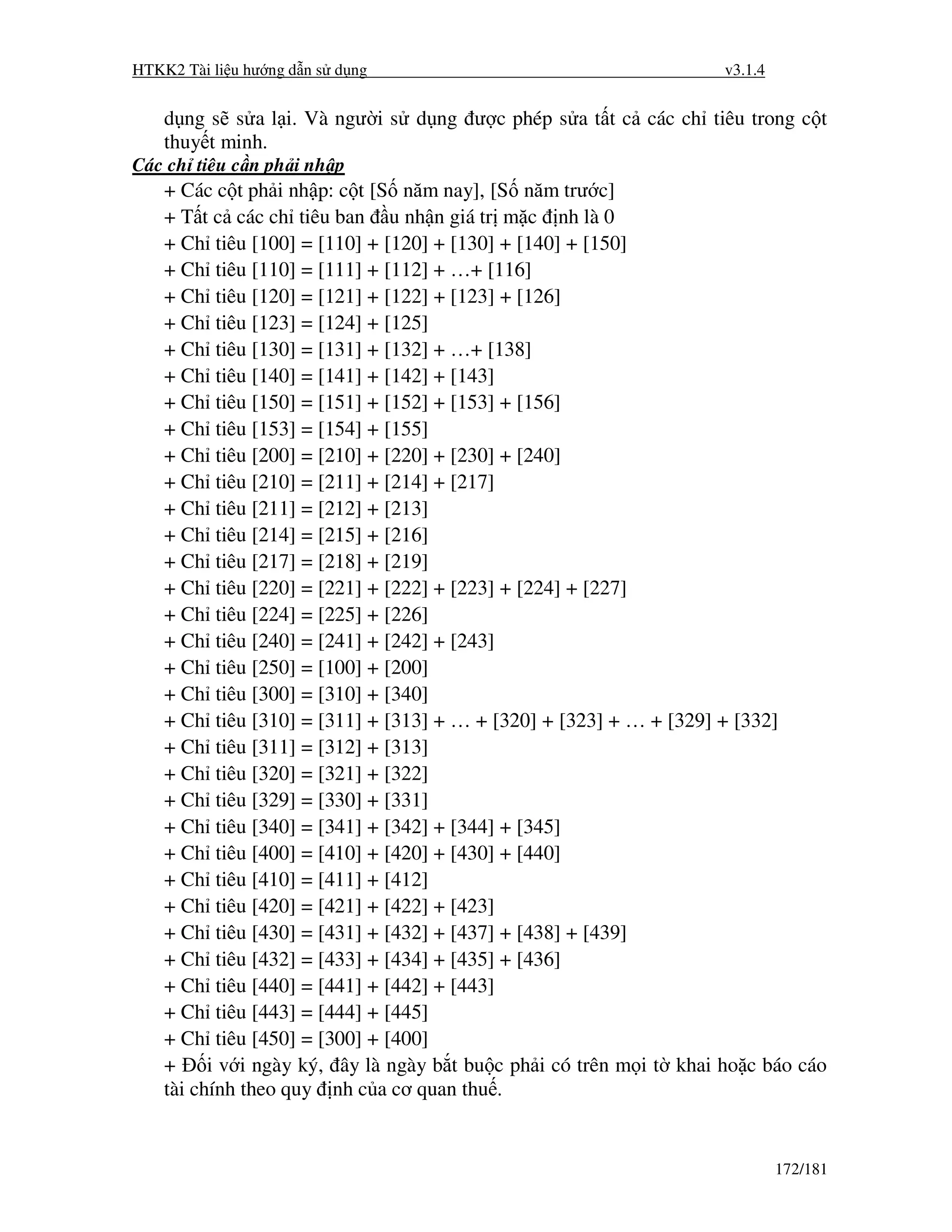 HTKK2 Tài li u hư ng d n s d ng                                      v3.1.4


    d ng s s a l i. Và ngư i s d ng ư c phép s a t t c các ch tiêu trong c t
    thuy t minh.
Các ch tiêu c n ph i nh p
    + Các c t ph i nh p: c t [S năm nay], [S năm trư c]
    + T t c các ch tiêu ban u nh n giá tr m c nh là 0
    + Ch tiêu [100] = [110] + [120] + [130] + [140] + [150]
    + Ch tiêu [110] = [111] + [112] + …+ [116]
    + Ch tiêu [120] = [121] + [122] + [123] + [126]
    + Ch tiêu [123] = [124] + [125]
    + Ch tiêu [130] = [131] + [132] + …+ [138]
    + Ch tiêu [140] = [141] + [142] + [143]
    + Ch tiêu [150] = [151] + [152] + [153] + [156]
    + Ch tiêu [153] = [154] + [155]
    + Ch tiêu [200] = [210] + [220] + [230] + [240]
    + Ch tiêu [210] = [211] + [214] + [217]
    + Ch tiêu [211] = [212] + [213]
    + Ch tiêu [214] = [215] + [216]
    + Ch tiêu [217] = [218] + [219]
    + Ch tiêu [220] = [221] + [222] + [223] + [224] + [227]
    + Ch tiêu [224] = [225] + [226]
    + Ch tiêu [240] = [241] + [242] + [243]
    + Ch tiêu [250] = [100] + [200]
    + Ch tiêu [300] = [310] + [340]
    + Ch tiêu [310] = [311] + [313] + … + [320] + [323] + … + [329] + [332]
    + Ch tiêu [311] = [312] + [313]
    + Ch tiêu [320] = [321] + [322]
    + Ch tiêu [329] = [330] + [331]
    + Ch tiêu [340] = [341] + [342] + [344] + [345]
    + Ch tiêu [400] = [410] + [420] + [430] + [440]
    + Ch tiêu [410] = [411] + [412]
    + Ch tiêu [420] = [421] + [422] + [423]
    + Ch tiêu [430] = [431] + [432] + [437] + [438] + [439]
    + Ch tiêu [432] = [433] + [434] + [435] + [436]
    + Ch tiêu [440] = [441] + [442] + [443]
    + Ch tiêu [443] = [444] + [445]
    + Ch tiêu [450] = [300] + [400]
    +     i v i ngày ký, ây là ngày b t bu c ph i có trên m i t khai ho c báo cáo
    tài chính theo quy nh c a cơ quan thu .


                                                                              172/181
 