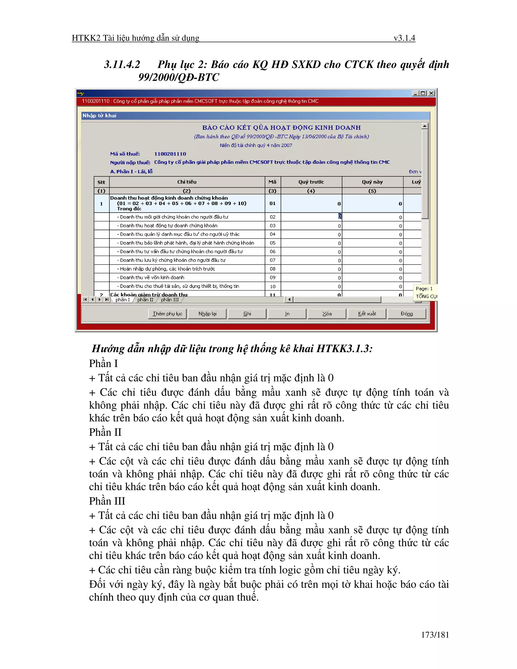 HTKK2 Tài li u hư ng d n s d ng                                       v3.1.4


       3.11.4.2    Ph l c 2: Báo cáo KQ H       SXKD cho CTCK theo quy t           nh
               99/2000/Q -BTC




     Hư ng d n nh p d li u trong h th ng kê khai HTKK3.1.3:
    Ph n I
    + T t c các ch tiêu ban u nh n giá tr m c nh là 0
    + Các ch tiêu ư c ánh d u b ng m u xanh s ư c t                ng tính toán và
    không ph i nh p. Các ch tiêu này ã ư c ghi r t rõ công th c t các ch tiêu
    khác trên báo cáo k t qu ho t ng s n xu t kinh doanh.
    Ph n II
    + T t c các ch tiêu ban u nh n giá tr m c nh là 0
    + Các c t và các ch tiêu ư c ánh d u b ng m u xanh s ư c t              ng tính
    toán và không ph i nh p. Các ch tiêu này ã ư c ghi r t rõ công th c t các
    ch tiêu khác trên báo cáo k t qu ho t ng s n xu t kinh doanh.
    Ph n III
    + T t c các ch tiêu ban u nh n giá tr m c nh là 0
    + Các c t và các ch tiêu ư c ánh d u b ng m u xanh s ư c t              ng tính
    toán và không ph i nh p. Các ch tiêu này ã ư c ghi r t rõ công th c t các
    ch tiêu khác trên báo cáo k t qu ho t ng s n xu t kinh doanh.
    + Các ch tiêu c n ràng bu c ki m tra tính logic g m ch tiêu ngày ký.
       i v i ngày ký, ây là ngày b t bu c ph i có trên m i t khai ho c báo cáo tài
    chính theo quy nh c a cơ quan thu .


                                                                               173/181
 