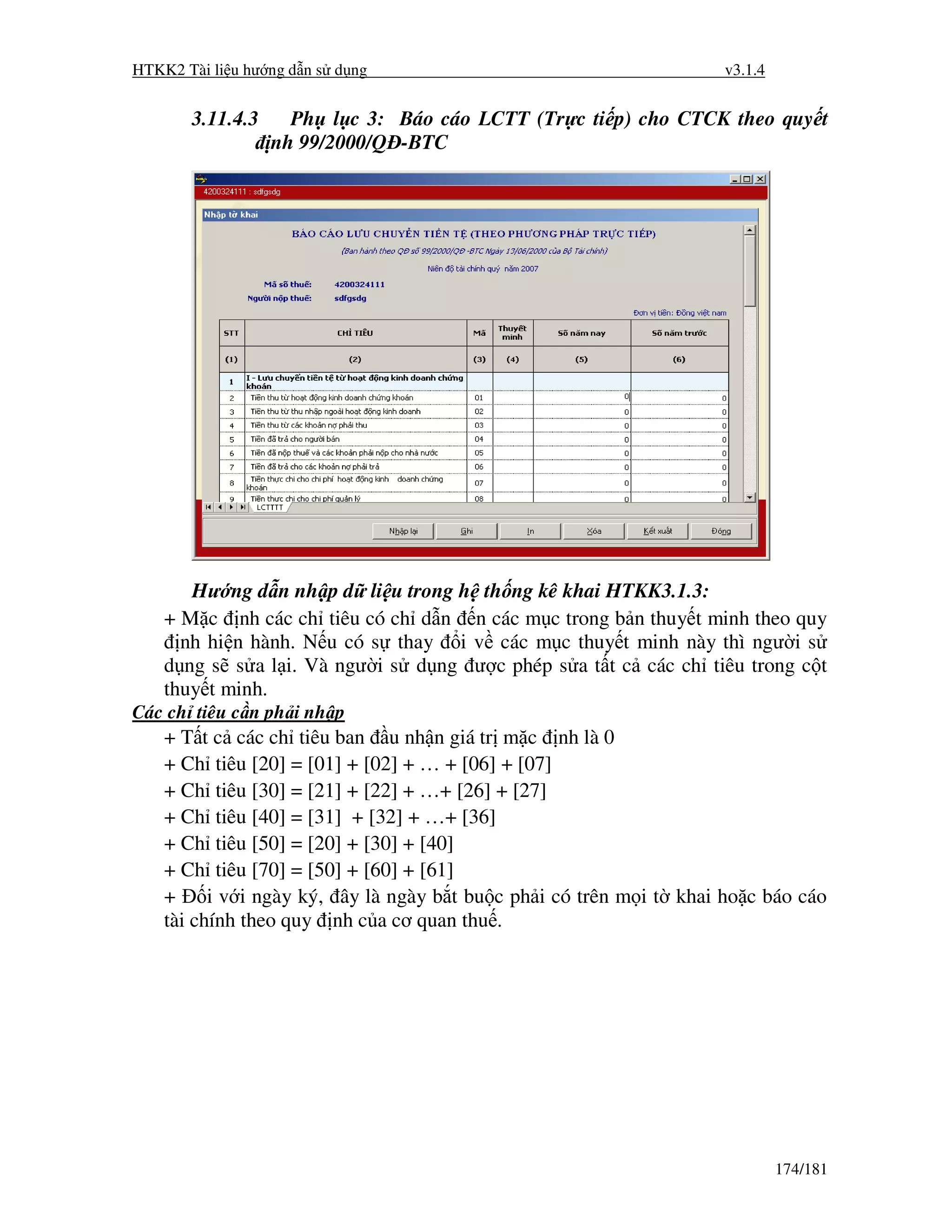 HTKK2 Tài li u hư ng d n s d ng                                      v3.1.4


       3.11.4.3     Ph l c 3: Báo cáo LCTT (Tr c ti p) cho CTCK theo quy t
                  nh 99/2000/Q -BTC




       Hư ng d n nh p d li u trong h th ng kê khai HTKK3.1.3:
    + M c nh các ch tiêu có ch d n n các m c trong b n thuy t minh theo quy
      nh hi n hành. N u có s thay i v các m c thuy t minh này thì ngư i s
    d ng s s a l i. Và ngư i s d ng ư c phép s a t t c các ch tiêu trong c t
    thuy t minh.
Các ch tiêu c n ph i nh p
    + T t c các ch tiêu ban u nh n giá tr m c nh là 0
    + Ch tiêu [20] = [01] + [02] + … + [06] + [07]
    + Ch tiêu [30] = [21] + [22] + …+ [26] + [27]
    + Ch tiêu [40] = [31] + [32] + …+ [36]
    + Ch tiêu [50] = [20] + [30] + [40]
    + Ch tiêu [70] = [50] + [60] + [61]
    +     i v i ngày ký, ây là ngày b t bu c ph i có trên m i t khai ho c báo cáo
    tài chính theo quy nh c a cơ quan thu .




                                                                              174/181
 