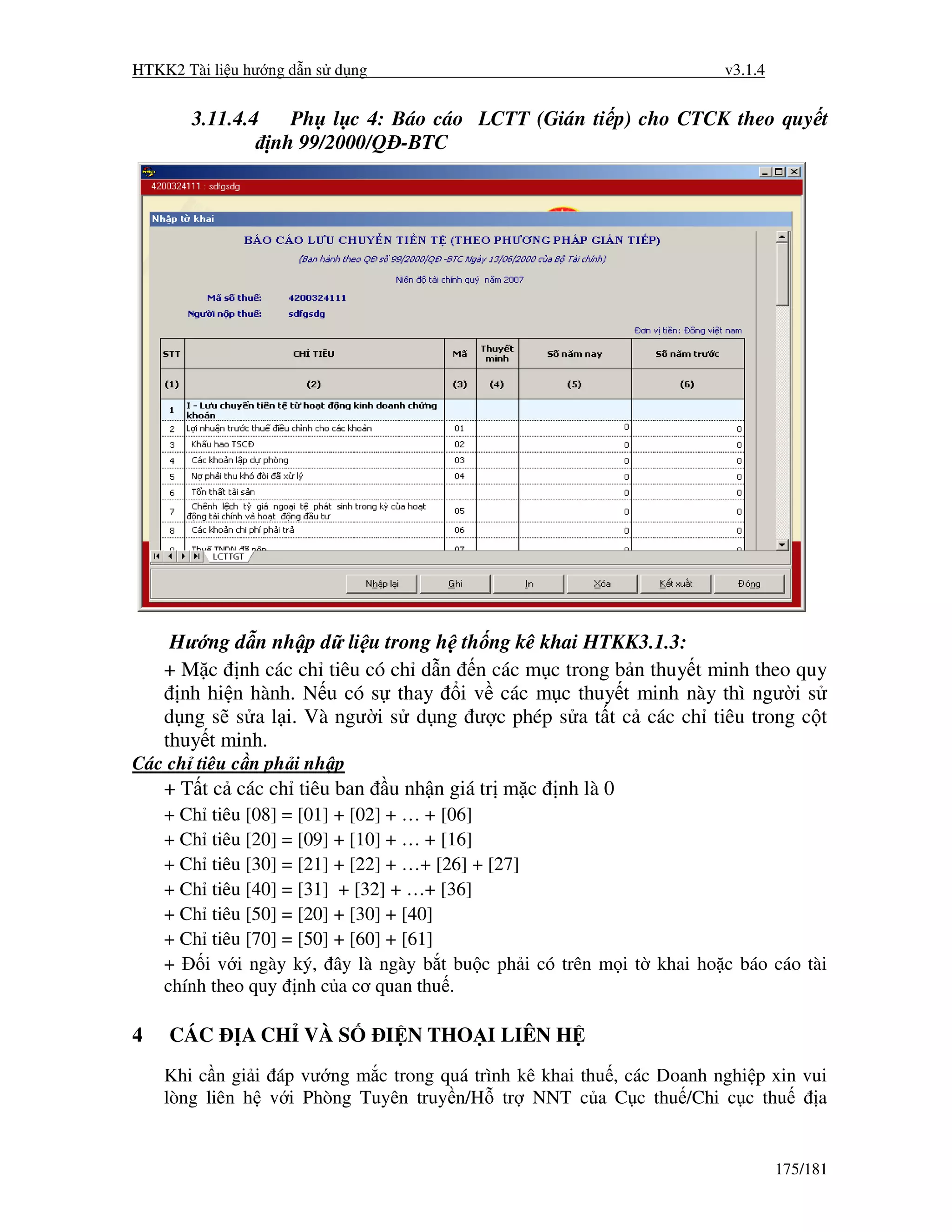 HTKK2 Tài li u hư ng d n s d ng                                        v3.1.4


       3.11.4.4     Ph l c 4: Báo cáo LCTT (Gián ti p) cho CTCK theo quy t
                  nh 99/2000/Q -BTC




     Hư ng d n nh p d li u trong h th ng kê khai HTKK3.1.3:
    + M c nh các ch tiêu có ch d n n các m c trong b n thuy t minh theo quy
      nh hi n hành. N u có s thay i v các m c thuy t minh này thì ngư i s
    d ng s s a l i. Và ngư i s d ng ư c phép s a t t c các ch tiêu trong c t
    thuy t minh.
Các ch tiêu c n ph i nh p
    + T t c các ch tiêu ban       u nh n giá tr m c   nh là 0
    + Ch tiêu [08] = [01] + [02] + … + [06]
    + Ch tiêu [20] = [09] + [10] + … + [16]
    + Ch tiêu [30] = [21] + [22] + …+ [26] + [27]
    + Ch tiêu [40] = [31] + [32] + …+ [36]
    + Ch tiêu [50] = [20] + [30] + [40]
    + Ch tiêu [70] = [50] + [60] + [61]
    +    i v i ngày ký, ây là ngày b t bu c ph i có trên m i t khai ho c báo cáo tài
    chính theo quy nh c a cơ quan thu .

4   CÁC       A CH VÀ S           I N THO I LIÊN H
    Khi c n gi i áp vư ng m c trong quá trình kê khai thu , các Doanh nghi p xin vui
    lòng liên h v i Phòng Tuyên truy n/H tr NNT c a C c thu /Chi c c thu           a


                                                                                175/181
 