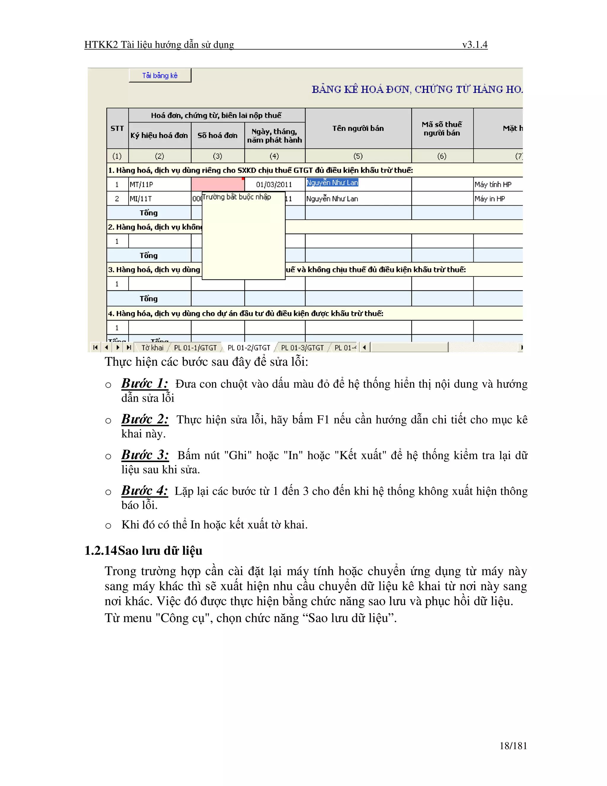 HTKK2 Tài li u hư ng d n s d ng                                        v3.1.4




    Th c hi n các bư c sau ây     s a l i:
    o Bư c 1: ưa con chu t vào d u màu           h th ng hi n th n i dung và hư ng
      d ns al i
    o Bư c 2: Th c hi n s a l i, hãy b m F1 n u c n hư ng d n chi ti t cho m c kê
      khai này.
    o Bư c 3: B m nút "Ghi" ho c "In" ho c "K t xu t"       h th ng ki m tra l i d
      li u sau khi s a.
    o Bư c 4: L p l i các bư c t 1     n 3 cho   n khi h th ng không xu t hi n thông
      báo l i.
    o Khi ó có th In ho c k t xu t t khai.

1.2.14 Sao lưu d li u
    Trong trư ng h p c n cài t l i máy tính ho c chuy n ng d ng t máy này
    sang máy khác thì s xu t hi n nhu c u chuy n d li u kê khai t nơi này sang
    nơi khác. Vi c ó ư c th c hi n b ng ch c năng sao lưu và ph c h i d li u.
    T menu "Công c ", ch n ch c năng “Sao lưu d li u”.




                                                                                18/181
 