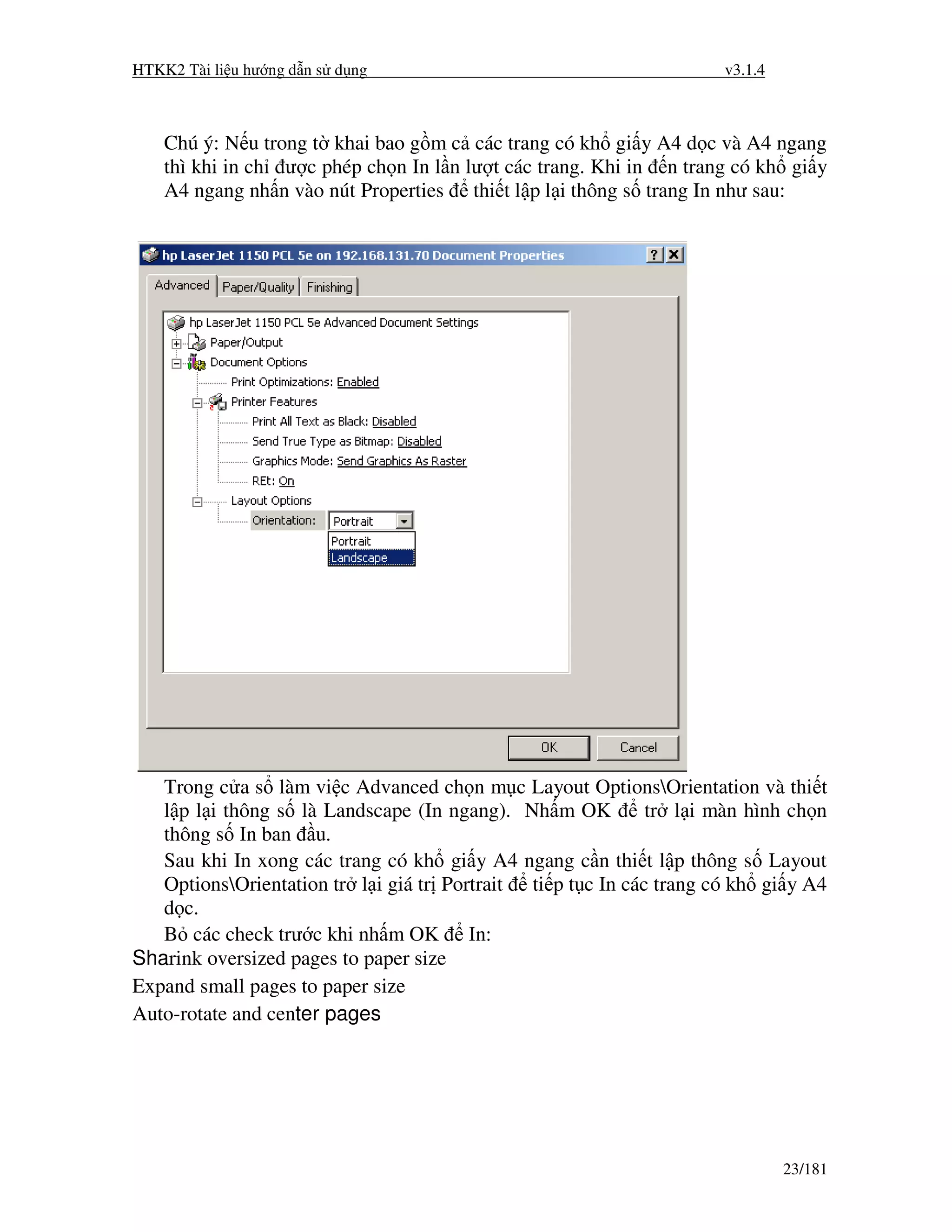 HTKK2 Tài li u hư ng d n s d ng                                      v3.1.4



    Chú ý: N u trong t khai bao g m c các trang có kh gi y A4 d c và A4 ngang
    thì khi in ch ư c phép ch n In l n lư t các trang. Khi in n trang có kh gi y
    A4 ngang nh n vào nút Properties thi t l p l i thông s trang In như sau:




   Trong c a s làm vi c Advanced ch n m c Layout OptionsOrientation và thi t
   l p l i thông s là Landscape (In ngang). Nh m OK          tr l i màn hình ch n
   thông s In ban u.
   Sau khi In xong các trang có kh gi y A4 ngang c n thi t l p thông s Layout
   OptionsOrientation tr l i giá tr Portrait ti p t c In các trang có kh gi y A4
   d c.
   B các check trư c khi nh m OK In:
Sharink oversized pages to paper size
Expand small pages to paper size
Auto-rotate and center pages




                                                                              23/181
 