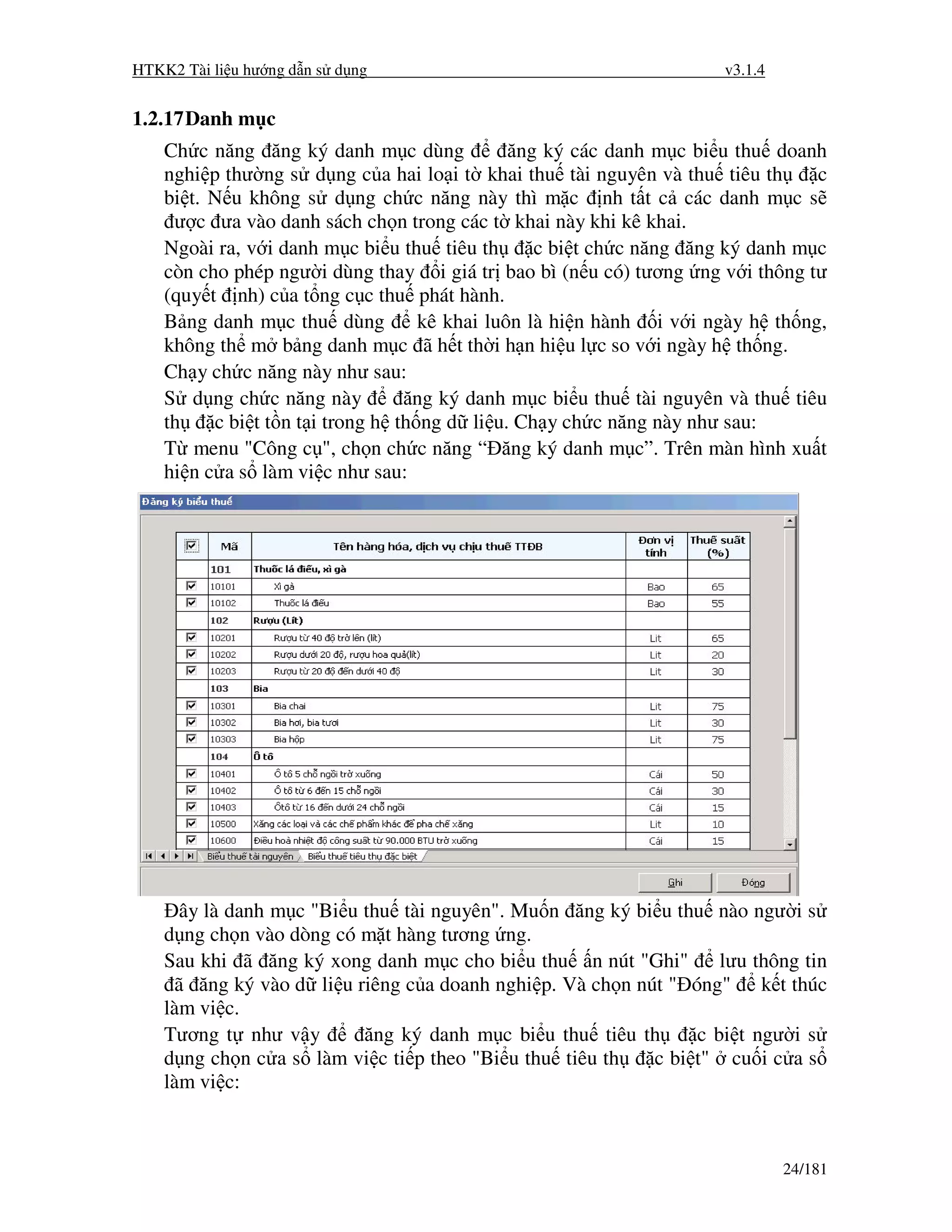 HTKK2 Tài li u hư ng d n s d ng                                      v3.1.4


1.2.17 Danh m c
    Ch c năng ăng ký danh m c dùng             ăng ký các danh m c bi u thu doanh
    nghi p thư ng s d ng c a hai lo i t khai thu tài nguyên và thu tiêu th       c
    bi t. N u không s d ng ch c năng này thì m c nh t t c các danh m c s
     ư c ưa vào danh sách ch n trong các t khai này khi kê khai.
    Ngoài ra, v i danh m c bi u thu tiêu th       c bi t ch c năng ăng ký danh m c
    còn cho phép ngư i dùng thay i giá tr bao bì (n u có) tương ng v i thông tư
    (quy t nh) c a t ng c c thu phát hành.
    B ng danh m c thu dùng          kê khai luôn là hi n hành i v i ngày h th ng,
    không th m b ng danh m c ã h t th i h n hi u l c so v i ngày h th ng.
    Ch y ch c năng này như sau:
    S d ng ch c năng này          ăng ký danh m c bi u thu tài nguyên và thu tiêu
    th    c bi t t n t i trong h th ng d li u. Ch y ch c năng này như sau:
    T menu "Công c ", ch n ch c năng “ ăng ký danh m c”. Trên màn hình xu t
    hi n c a s làm vi c như sau:




      ây là danh m c "Bi u thu tài nguyên". Mu n ăng ký bi u thu nào ngư i s
    d ng ch n vào dòng có m t hàng tương ng.
    Sau khi ã ăng ký xong danh m c cho bi u thu n nút "Ghi"        lưu thông tin
     ã ăng ký vào d li u riêng c a doanh nghi p. Và ch n nút " óng" k t thúc
    làm vi c.
    Tương t như v y        ăng ký danh m c bi u thu tiêu th     c bi t ngư i s
    d ng ch n c a s làm vi c ti p theo "Bi u thu tiêu th   c bi t" cu i c a s
    làm vi c:



                                                                              24/181
 
