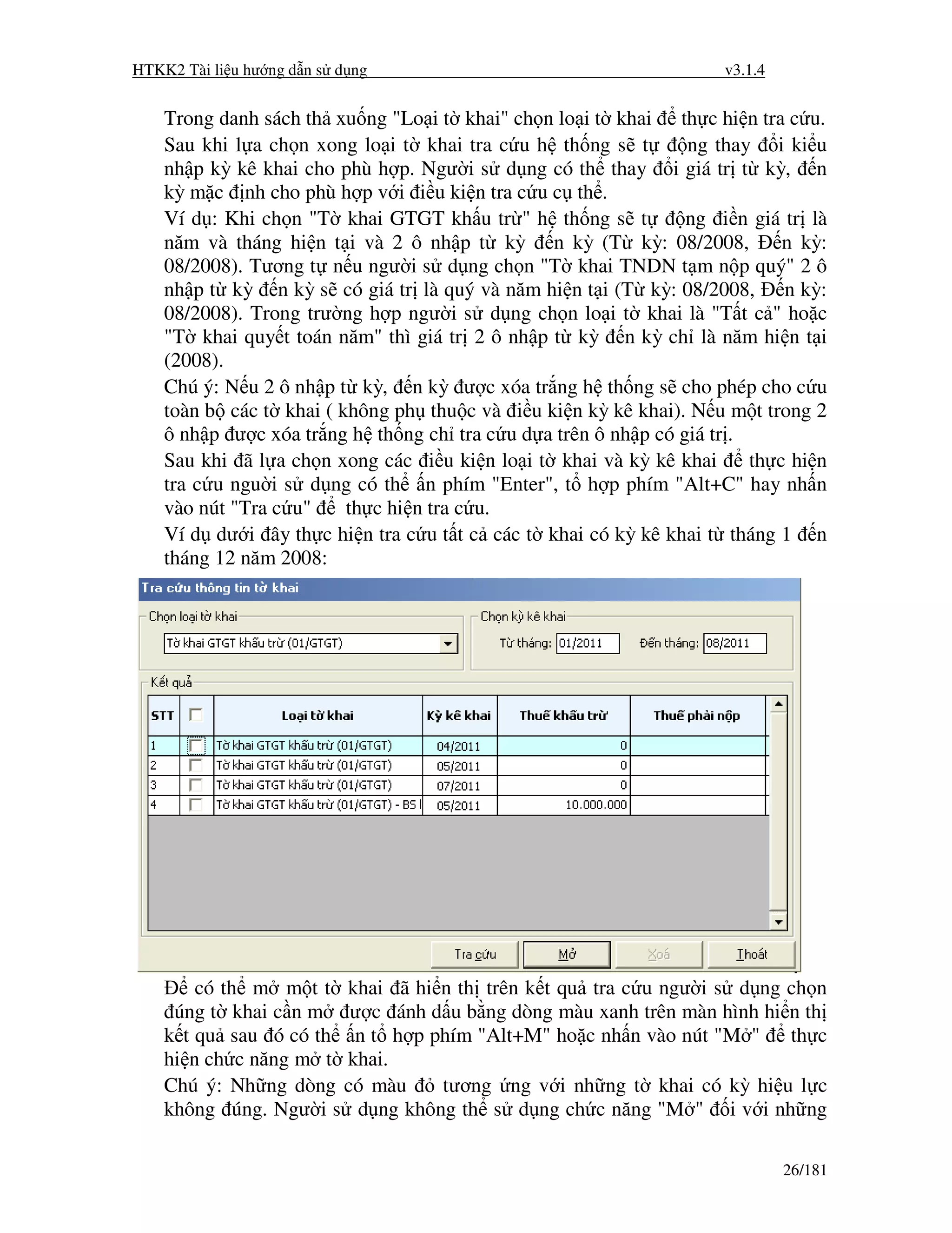 HTKK2 Tài li u hư ng d n s d ng                                      v3.1.4


    Trong danh sách th xu ng "Lo i t khai" ch n lo i t khai th c hi n tra c u.
    Sau khi l a ch n xong lo i t khai tra c u h th ng s t       ng thay i ki u
    nh p kỳ kê khai cho phù h p. Ngư i s d ng có th thay i giá tr t kỳ, n
    kỳ m c nh cho phù h p v i i u ki n tra c u c th .
    Ví d : Khi ch n "T khai GTGT kh u tr " h th ng s t          ng i n giá tr là
    năm và tháng hi n t i và 2 ô nh p t kỳ n kỳ (T kỳ: 08/2008,             n kỳ:
    08/2008). Tương t n u ngư i s d ng ch n "T khai TNDN t m n p quý" 2 ô
    nh p t kỳ n kỳ s có giá tr là quý và năm hi n t i (T kỳ: 08/2008, n kỳ:
    08/2008). Trong trư ng h p ngư i s d ng ch n lo i t khai là "T t c " ho c
    "T khai quy t toán năm" thì giá tr 2 ô nh p t kỳ n kỳ ch là năm hi n t i
    (2008).
    Chú ý: N u 2 ô nh p t kỳ, n kỳ ư c xóa tr ng h th ng s cho phép cho c u
    toàn b các t khai ( không ph thu c và i u ki n kỳ kê khai). N u m t trong 2
    ô nh p ư c xóa tr ng h th ng ch tra c u d a trên ô nh p có giá tr .
    Sau khi ã l a ch n xong các i u ki n lo i t khai và kỳ kê khai      th c hi n
    tra c u ngu i s d ng có th n phím "Enter", t h p phím "Alt+C" hay nh n
    vào nút "Tra c u"    th c hi n tra c u.
    Ví d dư i ây th c hi n tra c u t t c các t khai có kỳ kê khai t tháng 1 n
    tháng 12 năm 2008:




        có th m m t t khai ã hi n th trên k t qu tra c u ngư i s d ng ch n
     úng t khai c n m ư c ánh d u b ng dòng màu xanh trên màn hình hi n th
    k t qu sau ó có th n t h p phím "Alt+M" ho c nh n vào nút "M "    th c
    hi n ch c năng m t khai.
    Chú ý: Nh ng dòng có màu    tương ng v i nh ng t khai có kỳ hi u l c
    không úng. Ngư i s d ng không th s d ng ch c năng "M " i v i nh ng

                                                                              26/181
 
